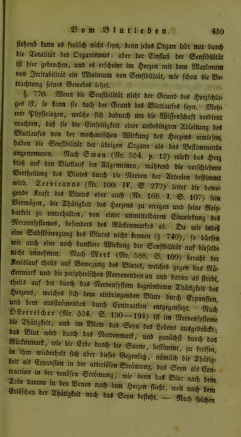 flef)enb fann eg freilich nicht fepn, benn jebeg £>tgan lebt nur burch bie STotaritot beö £)rganigmug: aber ber ©influp bcc ©enftbilitdt tfl f)iet gebrochen, unb eg erfc^eint im Jfperjen mit bem SWapimum »on Rentabilität ein Minimum üon ©enfibilitdf, rcie fchon bie S5e; tracf)tung feineg ©eroebeg lehrt. §. 770. Sßenn bie ©enftbilitat nicht ber ©runb beg jperjfchla; geg ift, fo fann fte bod) ber ©runb beg Slutlaufeg fepn. Sifleb*' rere ^hpftoiogen, welche ftef) baburch um bie 2Biffenfcf?aft oerbient machten, baf fte bie ©infeitigfeit einer unbebingten Ableitung beg JBlutlaufeg oon ber mechanifd;en 2BirFung beg Jperjeng erliefen, haben bie ©enftbifitdt ber übrigen Organe aig bag S3ef*immenbe angenommen. 9?ach ©man (*Rr. 554. p. 12) wirft bag Jperj blo^ auf ben 58tutlauf im Allgemeinen, r»df)tenb bie oerfcfjiebene SSertheiiung beg 83luteg burch bie Heroen ber Arterien beflimmt n>trb. Sreoiranug (9?r. 100. IV. ©. 272) leitet bie bewe* genbe ^ .Straft beg SBlutcg ober auch (9tv. 166. I. 107) fein SSermdgen, bie ^hdtigfeit beg £erjeng ju erregen unb feine 9fei> barfeit ju unterhalten, oon einer unmittelbaren ©inwirbung beg mit aui) eine tlod) bunHere SSirfung brr ©tnffbilitöt auf Weibe md,t annefjmen. 9?a<^ Werl (SRC. 588. ©. 109) beruht her Jtrei«(auf tf)eil« auf SSctoegung beS SStutrt, reelditS aeom h„* sp;.. 5Ret»enf9f}emeä, befonber« be* SRÜcfenmarfe« ab. ®a wie inbeS eine ©elbfibeiwgung beS SBIuteS nitfit fennen (§ 740), fo bittfen belfert. _ m<t, folgen