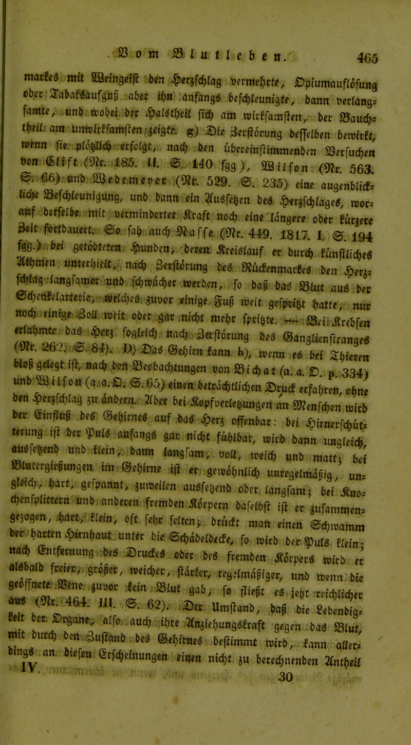 4G5 macfc'J mit Söeingeifi bcrt £er$fchlng bermehrfe, £)piumauflofung cb;cc SabafSdufgup aber ihn anfangs befd;teunigte, bann »erlang; famtc, unb wobei ber $aUt&U flrf? am »irffamffen, ber Saucfa ti}til am un»irffam)Ten,ieigtc. g) Sic BerfJorung bejfefben bewirft »enn fie, M «folgt, nach ben übercinflimmenben SSerfuchen »on Elift (9lr. 185. II. 0. 140 fgg), 3BiIfon (*c 563> ß. 66) -unb tHJebemep« («Rr. 529. ©. 235) eine augenbß* Ö£* SSefchlcunigung, unb bann ein 2fu3fehcn bed giifftlage«, »0Ci nuf bcrfelbe mit ueän in bette c traft noch eine längere ober füriere Beit fortbauert, <So fab aud; 9faffe (9?r. 449. 1817, I. 0. 194 fgg.) bei gqtobtetcn $unben, beren treiötauf er burd) funffticbeö 2(ti)men unterhielt, nad; Berfidrung beö ÖJücfenmarfeg ben Sens fdjtag langfamer unb fd?wäcf>er »erben, fo bap ba$ S3lut au$ ber @d;cnfelatterte-, »e£d;eS. juoor einige gup »eit gefpnV batte, nur noch einige Boll »eit ober gar nicht mehr fprifcte. ** 23ei: .ftrebfen ertabmte baS £erj fogleid; nad; Berftorung beä ©anglfenfiranae* (9?r. 262;. @. 84). D) Sa$ &et)un fann h), »enn es bei Zbieren blop gelegt iji, nad; ben Beobachtungen üon 23 i d; a t (0. a. SD. n. 334) unb 5ö 11| on (a. a. SD. <&. 05) einen beträchtlichen Srucf erfahren, ohne ben «chlag 5u anbern. 2lber bei Äopfoerlefcungen an 3Renfd;en wirb ber EmfluP beb ©rftimri auf baö Jperj offenbar: bei Jpirnerfchut; tmmg tfi ber anfangs gar nicht fühlbar, wirb bann ungleich auöichenb unb Hem, bann langfam, ooll, »eich unb matt; bei SlutergiePungen im ©et,irne tfl er ge»6hnlich unregelmdpig, um gleid;, hart, gekannt, ju»eilen augfefcenb ober langfam; bei JHio; chenfplittern unb anberen fremben torpern bafelbjf iff er mfammen- gesogen, hart, Hein, oft fel;r feiten; brüeft man einen 0ch»amm ber harten Hirnhaut unter bie ©chdbelbecfe, fo wirb ber ^ulö Hein- nach Entfernung beS SrucfeS ober beö fremben Äörperö wirb n alöbalb freier, großer, »eicher, fldrfer, regelmdpiger, unb »enn bie geöffnete Bene. juoot fein Blut gab, fo fließt eö je6t reichlicher 111 «•62?-Btc »■*«*, ♦* £ *Ä .. n[^° aUc^ ^cc ^«hungSfraft gegen ba$ Blut, mit burd; ben äuffenb beS ©ehirneö bellimmt wirb, fann aller; bmgö an btefen Erlernungen einen nicht *u bered;nenben Vntyeil 30