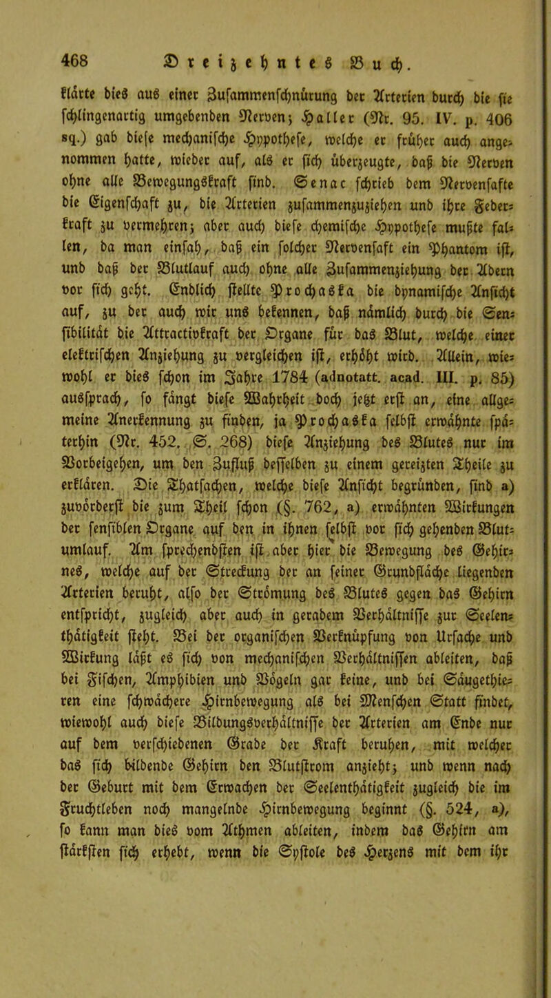 fldrte bieö aus einer 3ufammenfd)nürung bet örterten burd) bie fie fd)lingenartig umgebenben Heroen •, Raiter (9Zt. 95. IV. p. 406 sq.) gab biefe med)anifd)e Jpppotljefe, roeld)e ec fcüf>cc aud) ange- nommen l)atte, reicher auf, alg ec ft'd^ überzeugte, bajj bie Heroen ol)ne alle SSereegunggfraft ftnb. Senac fdjcieb bem SZeroenfafte bie ©igenfdjaft ju, bie Arterien jufammensujiei)en unb ifjre gebet* fcaft ju oecmefjcenj abec aud) biefe d)emifd)e dpppotbefe mufte fal* len, ba man einfaf), bajj ein foldjcc 9Zect)enfaft ein *pi)antom iji, unb bajj bec 23lutlauf aud) oljne alle 3ufammenziet)ung bec Zlbecn t>oc fid) gcf)t. ©nblid) gellte sprodjagfa bie bpnamifdje 2fnfid)t auf, z« b« aud) reit ung befennen, bajj ndmlid) burd) bie Sen* ftbilitdt bie 2fttractrefraft bec £)rgane für bag S3lut, reeldje einer eleftcifd)en 2fnziel)ung ju »ergleid)en iji, erl)6f)t wirb. Allein, wie; reol)l er bieg fdjon im 3>af)te 1784 (adnotatt. acad. III. p. 85) augfptad), fo fangt biefe 2Baf)tf)eit bod) jefct erji an, eine allge* meine 2fnecfennung zu frnben, ja 9)rod)agfa felbji errechnte fpd= terl)in (9Zr. 452. S. 268) biefe 21njief)ung beg S3luteg nur ira 23ocbeigef)en, um ben ßuflujj beffelben ju einem gereizten Steile zu ecfldren. Die £l)atfad)en, reelcfye biefe 2fnftd)t begrünben, finb a) Zuoorberfi bie zum 5Tf)cil fd)on (§. 762, a) erwähnten SÖßirfungen ber fenftblen £)rgane auf ben in ifjnen felbji oot fid) gel;enben S3lut* umlauf. 2fm fpced)enbjien iji aber tyiet bie 83ereegung beg ®ef)ic* neg, reeldje auf bec Stcedung ber an feiner ©cunbflddje liegenben Arterien beruht, alfo bec Strömung beg SSluteg gegen bag ©el)irn entfpridjt, zuglctd) aber aud) in getabem 33erf)dltniffe zur «Seelen* tf)dtigfeit jief)t. S5ei ber otganifdjen 33etfnüpfung t>on Urfacfye unb SBicEung lafjt eg fid) oon medjanifdjen 23erf)dltnif[en ableiten, baji bei gifdjen, 2fmpl)ibien unb SSogeln gar feine, unb bei Sdugetf)ie* ren eine fdjreddjece Jpirnbereegung alg bei 97Zenfd)cn Statt ftnbet, reiereofjl aud) biefe 33ilbunggt>erf)dltniffe bec Arterien am Gmbe nur auf bem oerfd)iebenen ©rabe bec Äraft berufen, mit reeldjec bag fid) bilbenbe ©ef)irn ben S5lutfirom anziefjt) unb reenn nad) bec ©eburt mit bem ©rroadjen ber Seelentf)dtigfeit zugleid) bie im grud)tleben nod) mangelnbe .Ipirnbereegung beginnt (§. 524, a), fo fanit man bieg oom 2ftl)men ableiten, inbem bag @ef)im am jiarfflen fid) ergebt, wenn bie Spjiole beg #erzeng mit bem il;r
