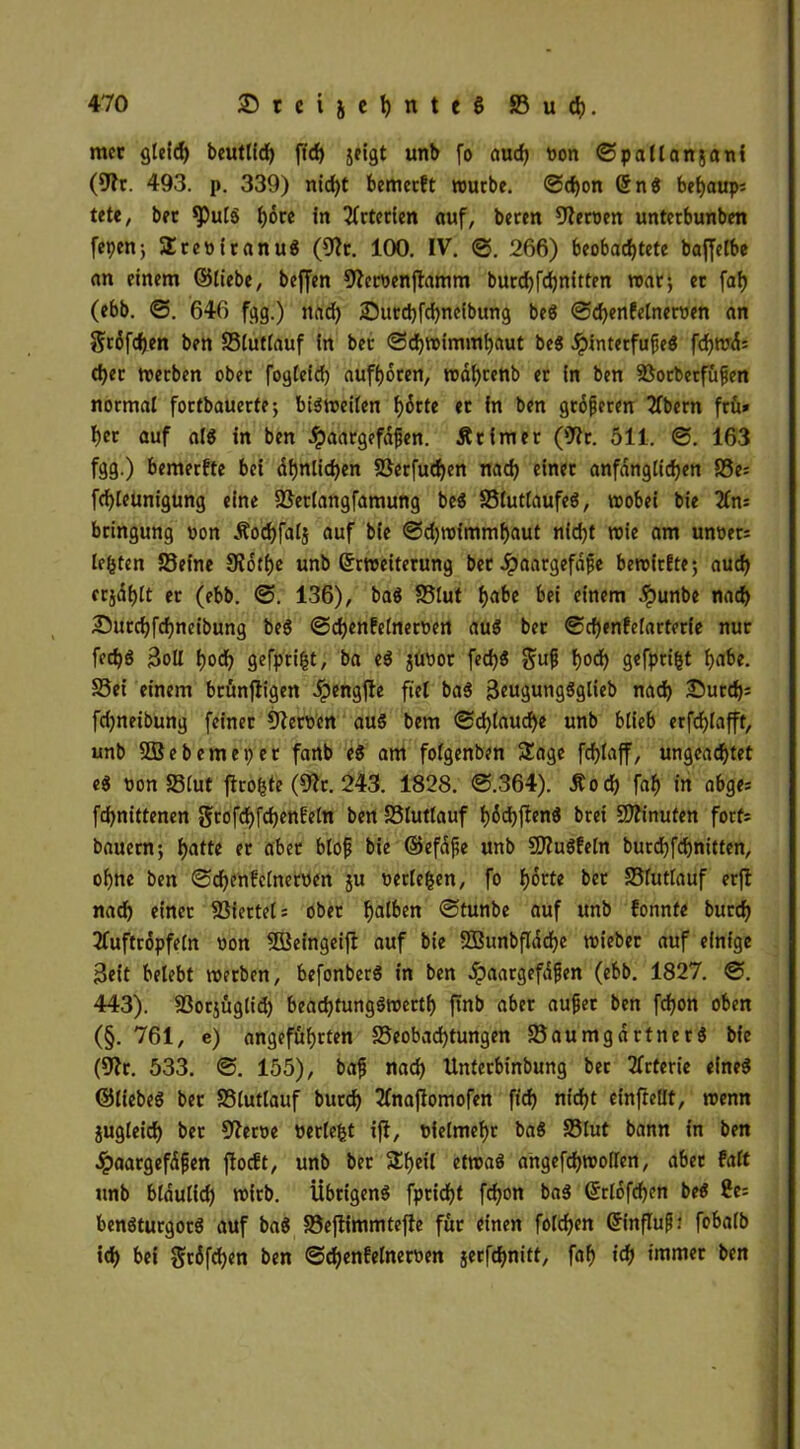 met gleich beutlid) fWfjf jeigt unb fo aud) »on ©pallanjani (57t. 493. p. 339) nicht bemecft routbe. ©cfjon (5nS behaups tetc, bet «puls f)6re in Arterien auf, beten fernen unterbunben fepen; ÜteoitanuS (57c. 100. IV. ©. 266) beobachtete bajfelbe an einem ©liebe, beffen 57ecöenj7amm bucchfchnitten trat; ec faf? (ebb. ©. 646 fgg.) nad) ©utehfebneibung beS ©chenfelnetnen an $t6fd)en ten Slutlauf in bec ©chttimmhaut be$ .SpintecfufeS fd>mc5= d)et treeben obec fogieid) aufhoten, tndf)tenb ec in ben Socbetfüfen notmal foetbaueefe; bisweilen f)5rte ec in ben gtofecen 2fbecn ftu» I)ec auf a IS in ben #aatgefdjjen. Ätimec (07c. 511. ©. 163 fgg.) bemeefte bei ähnlichen Setfuchen nach einet anfdngiichen S5e= fchleunigung eine Setlangfamung beS SlutlaufeS, wobei bie beingung ron Äodjfalj auf bie ©djwimmhaut nidjt wie am unret: lebten Seine £R6tf)e unb ©cweitecung bec Jpaacgefdfe bereitste; auch ccjdfjtt ec (ebb. ©. 136), baS Slut hn&e einem dpunbe nach Sutchfchneibung beS ©djenfefnetoen auS bec ©chenfefactecfe nuc fech$ $oll hoch gefpeifct, ba eS jurot fed)S §uf$ h°<h gefpriht h^e. Sei einem bcünfiigen Jpengfle fiel baS ßeugungSglieb nach Sutch^ fdjneibung feinec 57etrcn aus bem ©chiauche unb blieb ecfchiafft, unb SSBebemepec fanb es am folgenben Sage fchtaff, ungeachtet eS non Slut jhofcte (57t. 243. 1828. ©.364). Äod) faf) in abges fdjnittenen gtofchfchenf'eln ben Siuttauf f>6d>|!enö bcei Minuten fotfi bauetn; f>attc ec abec blofs bie ©efdfe unb 9J7uSfeln bucchfehnitten, ohne ben ©djenf'cinetnen ju retle&en, fo hotte bec Slutlauf erfl nad) einet Siectel; obec ha^en ©tunbe auf unb fonnfe butd) Tfuftcopfein non Söeingeifl auf bie 2BunbfIdd)e wiebet auf einige 3eit belebt wetben, befonbecS in ben .ipaatgefdfjen (ebb. 1827. ©. 443). Sotjüglid) bead)tungSwettf) ftnb abec aufjet ben fchon oben (§. 761, e) angeführten Seobad)tungen SaumgdctnecS bie (57c. 533. ©. 155), bafi nach Untecbinbung bec tfctecie eines ©liebes bec Slutlauf butd) 2Tna|7omofen fid) nicht einfiellt, wenn zugleich bec 57etre »etlefct i|7, nielmehc baS Slut bann in ben 4?aatgefdfen ftoeft, unb bec Sf)eil etwas angefd)Wollen, abec Mt unb bldulid) witb. Übrigens fpcicht fd)on baS ©clofchen beS £e= benStucgocS auf baS Sefrimmtefle füc einen folchen ©influß: fobalb ich hei ^edfehen ben ©chenfelnetnen jecfchnitt, f«h ich tmmet ben