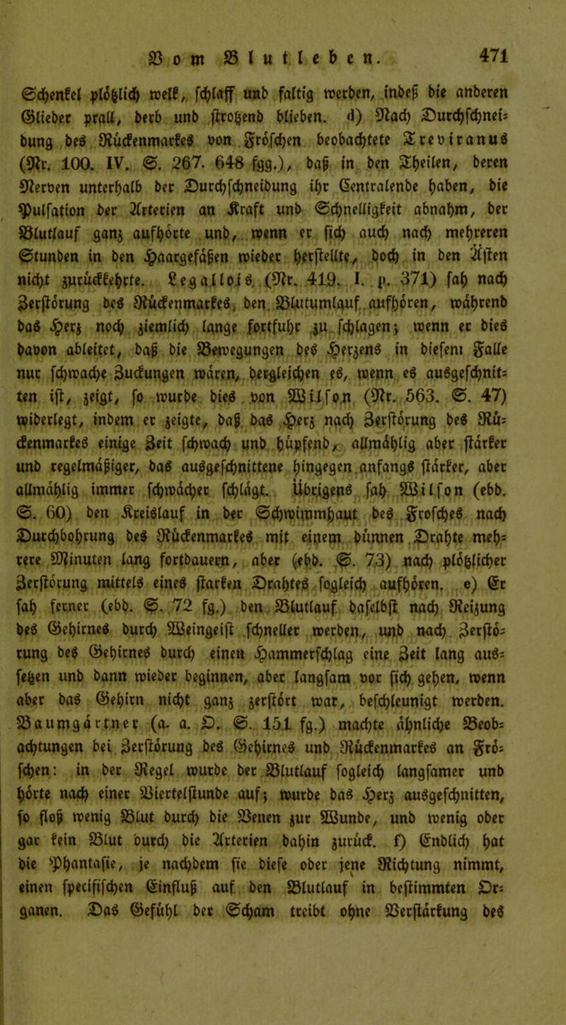 ©d)enfcl pläfclich melf, unb faltig merben, inbeß bie anberen ©lieber prall/ berb unb jlroßenb blieben. «1) 9tad) 2Ü>urd?fd?nct= bung beg Oiucfenmarfeg »on grofehen beobachtete SEteoiranug (9Ir. 100. IV. ©. 267. 648 fgg.)/ baß in ben ST^etlen, beten Heroen unterhalb ber Durchfchneibung ihr Gsentralenbe haben, bie 9>ulfation ber Arterien an .Kraft unb ©chnelligfeit abnahm, ber S3lutlauf ganj aufhorte unb, wenn et fich auch nach mehreren ©tunben in ben Haargefäßen mieber hetfiellte, hoch in ben tftfen nicht jurucffehrte. ßegalloig, (9fr. 419. I. p. 371) fah nach Üerfiorung beg Otücfenmarfeg * ben S3lutumlauf aufhoren, mähtenb bag Jperj noch jiemlid) lange fortfuhr ju fdjlagen; trenn et bieg baoon ableitet, baß bie 23emegungen b?g Herjeng in biefeni galle nur fd)mad)e 3ucfungen mären, begleichen eg, menn eg auggefchnit; ten ifl, jeigt, fo mürbe bieg ron SBilfon (9fr. 563. ©. 47) miberlegt, inbem et jeigte, baß bag ^>erj nach storfforung beg 9fu; efenmarfeg einige Beit fchmach unb hüpfenb, allmählig aber flarfer unb regelmäßiger, bag auggefchnittene hingegen anfangg ffdtfer, aber allmählig immer fdjmächet fchlägt. Übrigen^ fah Sßilfon (ebb. @. 60) ben Äreiglauf in ber ©djroimmhaut beg girofeheg nach Durchbohrung beg Ofucfenmarfeg mit einem bünnen Drahte meh= rere Minuten lang fortbauern, aber (ebb. ©. 73) nach plo&Jichet jSerjiorung mitteig eineg ftarfen Drahteg fogletd) aufhoren. e) Qtr fah ferner (ebb. ©. 72 fg.) ben SSlutlauf bafelb|i nach Ofeijung beg ©ehirneg burch SBeingeift fchnellet merben, unb nach 3er jio; rung beg ©ehirneg burd) einen Jpammetfchlag eine 3«it lang aug* fefcen unb bann mieber beginnen, aber langfara oor fich gehen, menn aber bag ©ehirn nicht ganj jerftort mar, befchleunigt merben. 23 aumgärtner (a. a. £)„ ©. 15.1 fg.) mad)te ähnliche S3eob= adjtungen bei 3erjforung beg ©ehirneg unb Ofucfenmatfeg an gro; fchen: in ber Diegel mürbe bet 33lutlauf fogleich langfamer unb horte nach einer 23iertelflunbe auf; mürbe bag £erj auggefchnitten, fo floß menig 23lut burd) bie 23enen jur Sßunbe, unb menig ober gar fein S3lut ourd) bie Arterien bahin jutuef. f) ©nblid) hat bie ^Phantafie, je nad)bem fte biefe ober jene 9?id)tung nimmt, einen fpeciftfchen ©influß auf ben SSlutlauf in beftimmten £>r= ganen. Dag ©efuht ber ©cham treibt ohne SSerflärfung beg