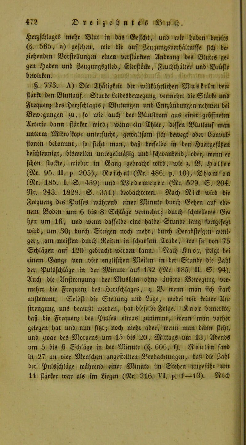 #ctjfchlageS mehr Blut in ba$ ©eficht, unb wir fyabm bereits (§. 565, n) gefeiten, wie bie auf 3cugungSuerhdltniffe ffd) be= jiehenben Bocflellungen einen uerfldrften llnbrang beS BluteS ges gen ^)oben unb 3eugungSglieb, ©ierflöcfe, gruchtf)dltet unb S3rüffe bewirfen. §. 773. A) Sie 2f)dtig?eit bec wiüfu^rticf>en SOluSfeln uers fldrft ben Blutlauf. ©tarfe SeibeSbewegung vermehrt bie ©tarfe unb Sccquenj beS JperjfchlageS; Blutungen unb (Sntjünbungen nehmen bei Bewegungen ju, fo wie auch ber Blutflrom aus einer geöffneten Arterie bann fldrfec wirb; wenn ein Sijier, beffen Blutlauf man unterm SJlifroffope unterfucht, gewattfam fiel) bewegt ober GFonuut ftonen bekommt, fo fiei)t man, bafj berfelbe in bett Jpaargefajjen befchleunigt, bisweilen unregelmäßig unb fcfywanfenb, ober, wenn ec fdjon floefte, wieber in ©ang gebracht wirb, wie j. B. .Spalier (91r. 95. II. p. 205), 9teid;el (91c. 486. p. 10), 3!i)omfon (9fc. 185. I. ©. 439) unb äßebemepec (91r. 529. ©. 204. 91c. 243. 1828. ©. 351) beobachteten. 91ad> 9li<f wirb bie grequenj beS $)ulfeS waijrenb einer Minute burd) ©eben auf ebe; nem Boben um 6 bis 8 ©d)lage t>ermef)rt; burci) fchnellereS ©e* i).en um 16, unb wenn baffetbe eine h^tbe ©tunbe lang fortgefefct wirb, um 30; burd? ©teigen nod) mehr, burd? Jperabfleigen weni; gcc; am meinen burd? Seiten in fcf?arfem SErabe, wo ft'e »on 75 ©djlagen auf 120 gebracht werben fann. 91ad? Änop, fleigt bet einem ©ange uon uier englifdjen SDleilen in ber ©tunbe bie 3<thl ber ^PulSfdjldge in ber Minute auf 132 (91r. 185. II. ©. 94). 2fud? bie llnflrengung ber SDluSfeln ohne duffere Bewegung uec; mehrt bie grequenj beS JperjfchlageS, j. B. wenn man ftd? flarf anflemmt. ©elbfl bie ©tellung unb Sage, wobei wir feinet jlrengung uns bewußt werben, (?at btefeibe golge. Änop bemerfte, baß bie gcequenj beS spulfeS etwas junimmt, wenn man uotl?ec gelegen f?«t unb nun fi&t; noch mehr aber, wenn man bann fleht, unb jwar beS Borgens um 15 bis 20, SÄittagS um 13, llbettbS um 5 bis 6 ©d?lage in bec CSJlinutc (§. 606, f). 910 ulin fanb in 27 an vier 5)lenfd?en angeflellten Beobachtungen, baf bie jfohl bec sputSfdftdge wdhrenb einec SJlinute im ©tet)en ungefähr um 14 fldrfec war als tm Siegen (91c. 216. VI. p. 1—13). 91icf