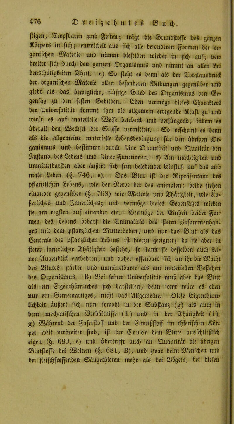 flfgen, tropfbaren unb geflen; tcdgt bie ©runbfloffe bed ganjen Äorpetd in fid); entwicfelt aud ftd) ade befonöeren Sarnen bet or: ganifdjen Materie unb nimmt bt'efclben wiebet in fid? auf; oet: breitet fid) burd) ben ganjen £)rganidmud unb nimmt an alten ?e= bendtf)dtig£eiten üljeil. c) ©o flef)t ed benn ald bec totalaudbruc? bec oeganifdjen Materie allen befonberen 33i(bungen gegenüber unb giebt ald bad beweglidje, flüfftge ©lieb bed £>rganidmud ben ©e: genfafe ju ben feflen ©ebitben. ©ben Vermöge biefeg Gl>ata£ter$ ber Untoerfalitdt fommt i&m bie allgemein erregenbe Äraft ju unb wirft ed auf materielle SBeife belebenb unb oerjüngenb, inbem ed überall ben SBec&fel bet ©toffe vermittelt, ©o erfdjeint ed benn als bie allgemeine materielle Sebendbebingung für ben übrigen £)r: ganidmud unb beflimmt butcf) feine Quantität unb Shialitdt ben 3uflanb bed Sehend unb feiner gunctionen. f) 2lm mad)tigflen unb unmfttelbarjlen aber auftert ftd) fein belebender ©influft auf baS ant= male Sehen (§. 746, e). £)ad 35lut ifl ber Sieprdfentant bed pflanjticfyen Sehend, wie ber Oleroe ber bed animalen: beibe flehen ejnanber gegenüber (§. 768) lvie Materie unb SEIjätigfelt, wie tfu: ferlid)ed unb Snnetltdjed; unb oermoge biefed ©egenfafjed wirfen ft'e am regften auf einander ein. Vermöge ber ©inbeit beider gor: men bed Sehend bedarf bie 2lmmalitdt bed fielen 3ufammenf)an: ged mit dem pflanzlichen üDlutterboben, unb nur bad 33lut ald bad ©entrale bed pflanjlicfjen Sehend i(l l)ierju geeignet; da ffe aber in fielet innerlicher Sf)dtigfeit befielt, fo fann fte beffelben aud) fei: nen 2fugenblicE entbehren, unb baf)et offenbart ftd) an if)r bie 5)?ad)t bed 33tuted fldrfer unb unmittelbarer ald am materiellen 33efle!)en bed Srganidmud. B) S5ei feiner Untoerfalitdt muß aber bad 33lut ald ein ©igentf)ümlid)ed fid) barflellen, benn fonfl Ware ed eben nur ein ©emeinartiged, nicht bad 2lllgemeine. Diefe ©igett^ünt: lid)£cit äußert ftd) nun fowol)l in ber ©ubflanj (g) ald auch in bem medjanifdjcn 33crl)dltniffe (h) unb in ber Sbätigfeit (i). g) SBdbrenb ber gaferftpff unb bet ©iweißfroff im tl)ferifd)en Äor: per weit verbreitet ftnb, ift ber ©ruor bem 23lute audfdjtfrßlid) eigen (§. 680, e) unb übertrifft aud) an Quantität bie übrigen SStutfloffe bei SBeitem (§. 681, B), unb jwat beim 2ttenfd)en unb bei fleifd)fteffenben ©dugetl)ieren mehr ald bei SSogcln, bei biefen