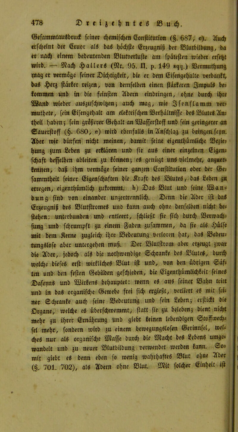 ©efammtaußbrucf feinet cf)emifd)en Gonflitution (§. 687, c). 2fut «Efteint bet Gruor alß baß l)6d)(ie gtjeugnijj bet SSlutbilbung, ba et nad) einem bebeutenben 33lutverlufle am fpöteflen wiebet erfefet wirb. — 9lat Jp alt erd (9lt. 95. II. p. 149 sqq.) Sßermuthung mag er vermöge feinet Sittigfeit, bie et bem ©ifengehalte verbanft, baß Jpetj fldtfer reijen, von bemfelben einen fldrferen Smpulß be= fommen unb in bie feinflen Bibern einbringen, ohne burt ihre SBanb wiebet außjuftroifcen; aut mag, wie Sfenflamm ver= mutbete, fein Qrifengehalt am eleftriften Söerhaltniffe beß SSluteS 2in; tbeit f>aben; fein größerer ©ehalt an SSBafferjloff unb fein geringerer an 0auerfloff (§. 680, e) wirb ebenfallß in 2cnfd)lag ju bringen fepn. 2Ibet wir bütfen nicht meinen, bamit feine eigentümliche 33ejie= hung jurn Heben ju etfldten unb fte auß einet einjelnen tigern fdjaft beffelben ableiten ju fönnen; eß genügt unß vielmehr, anjuer= fennen, bajj tf)m vermöge feiner ganjen (üonjlitution ober ber &t~ fammtbeit feinet ©igenftaften bie Äraft beß 33luteß, baß Heben $u erregen, eigentümlich jufommt. b) Saß 33lut unb feine 3Ban = bung finb von einanbec unjertrennlit- Senn bie 21ber ijl baß Srjeugnijj beß SStutflromeß unö fann aut ohne benfelben nitt bei flehen: unterbunben unb entleert, fließt fte ftt butt Skrroat- fung unb ftrumpft ju einem gaben jufammen, ba fte alß Jpülfe mit bem Äerne jugleit tre 25ebeutung verloren fyat, baß 33ebeu= tungßlofe aber untergeben muß. Ser SSlutflrom aber erzeugt jwar bie 2fber, jebot alß bie notbwenbige ©tranfe beß 33luteß, burd) weite biefeß erft »irflit«ß 23Iut i(l unb, von ben übrigen ©df= ten unb ben feilen ©ebtlben geftieben, bie gigentbümlit*eit-feine* Safepnß unb SBirfenß behauptet: wenn eß auß feiner Sahn tritt unb in baß organifte ©ewebe frei fit ergießt, verliert eß mit fei= net StcanCe aut feine S3ebeutung unb fein Heben; erflicft bie Srgane, weit« eß überftwemmt, patt fte ju beleben; bient rn'tt mehr ju ihrer ©rndhrung unb giebt leinen lebenbigen ©toffwed); fei mehr, fonbern wirb ju einem bewegungßlofen ©erinnfel, wel; teß nur alß organifd)e 9Äaffe burt bie 9Jlatt beß Hebenß umges wanbeit unb ju neuer S3lutbilbung verwenbet werben fann. @os mit giebt eß benn eben fo wenig wahtafteß S3(ut ohne 2(ber (§. 701. 702), alß 2tbern ohne 83lut. Sflit folch«