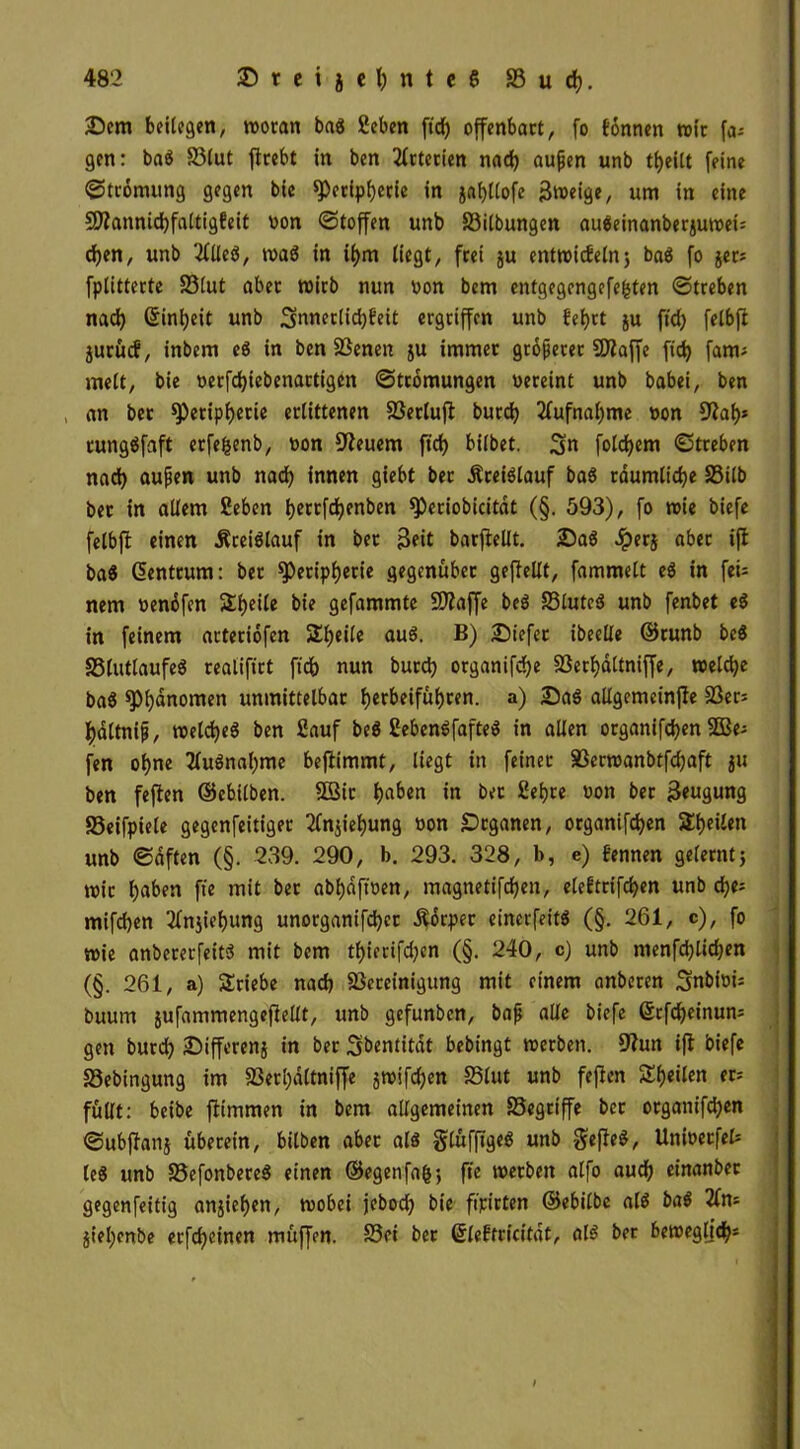 Sem beilegen, woran bas geben ft'd) offenbart, fo tonnen wir fa* gen: baS 33lut flrebt in ben Arterien nad) aujjen unb tl)eitt feine ©tromung gegen bie Peripherie in jaf)llofe ßweige, um in eine 9ftannid)faltig!eit non ©(offen unb Silbungen auSeinanberjuwei= d)en, unb 2llleS, was in ihm liegt, frei ju entwickeln3 baS fo $er* fptitterte S3lut aber wirb nun non bcm entgegengefefcten ©treben nad) ßintjeit unb Snnerlichfeit ergriffen unb fet)ct ju ft'd) fetbft jurücf, inbem eS in ben SBenen ju immer größerer SDfaffe ft'd) fant* melt, bie verfd)iebenartigen ©tromungen vereint unb babei, ben , an ber Peripherie erlittenen SSerlufi burdE> Aufnahme von 91af)* rungSfaft erfefcenb, von feuern ft'd) bilbet. Sn folgern ©treben nad) aufen unb nad) innen giebt ber ÄreiSlauf baS räumliche SSilb ber in allem geben b«tfd?enben Periobicitdt (§. 593), fo wie biefe felbfl einen .Kreislauf in ber Seit barfiellt. 2)aS Jperj aber ifl baS Zentrum: ber Peripherie gegenüber geftellt, fammelt es in fei* nem venöfen Sheile bie gefammte SDlaffe beS SluteS unb fenbet eS in feinem arteriofen Sl)eile auS. B) tiefer ibeelle ©runb beS SlutlaufeS realifirt ft'd) nun burd) organifche Serhdltniffe, welche baS Phänomen unmittelbar l>crbeifül)rcn. a) £5aS allgemetnfle Ser* f)dltnip, welches ben gauf beS gebenSfafteS in allen organifd)en 2Be* fen ohne Ausnahme beflimmt, liegt in feiner SSerwanbtfdjaft ju ben feflen ©ebilben. SBir f)a&en in ber gehre von ber Seugung SSeifpiele gegenfeitiger Ziehung von Organen, organifchen Stilen unb ©dften (§. 239. 290, b. 293. 328, b, e) fennen gelernt j wir h^en ft'e mit ber abf)dft't>ett, magnetifchen, eleftrtfchen unb d)e* mifchen 2fnjiehung unorganifd)cr .Körper einerfeits (§. 261, c), fo wie anbererfeitS mit bem thierifd)cn (§. 240, c) unb menfd)lid)en (§. 261, a) Stiebe nad) ^Bereinigung mit einem anberen Snbioi* buum jufammengeflellt, unb gefunben, baf alle biefe @tfd)einun= gen burd) JDifferenj in ber Sbentitat bebingt werben. 9iun ifl biefe S3ebingung tm 93erl)öltniffe jwifdjen Slut unb feflen Steilen er* füllt: beibe flimmen in bem allgemeinen Segriffe bet organifdjen ©ubflanj überein, bilben aber als glüfft'geS unb SefleS, Unioetfel* leS unb S3efonbereS einen ©egenfafr, ft’e werben alfo aud) einanbec gegenfeitig anjieljen, wobei jebod) bie ft'pirten ©ebilbe als baS 2fn* jiel)enbe erfd)einen müffen. Set ber ©leftricitdt, als ber beweglich*