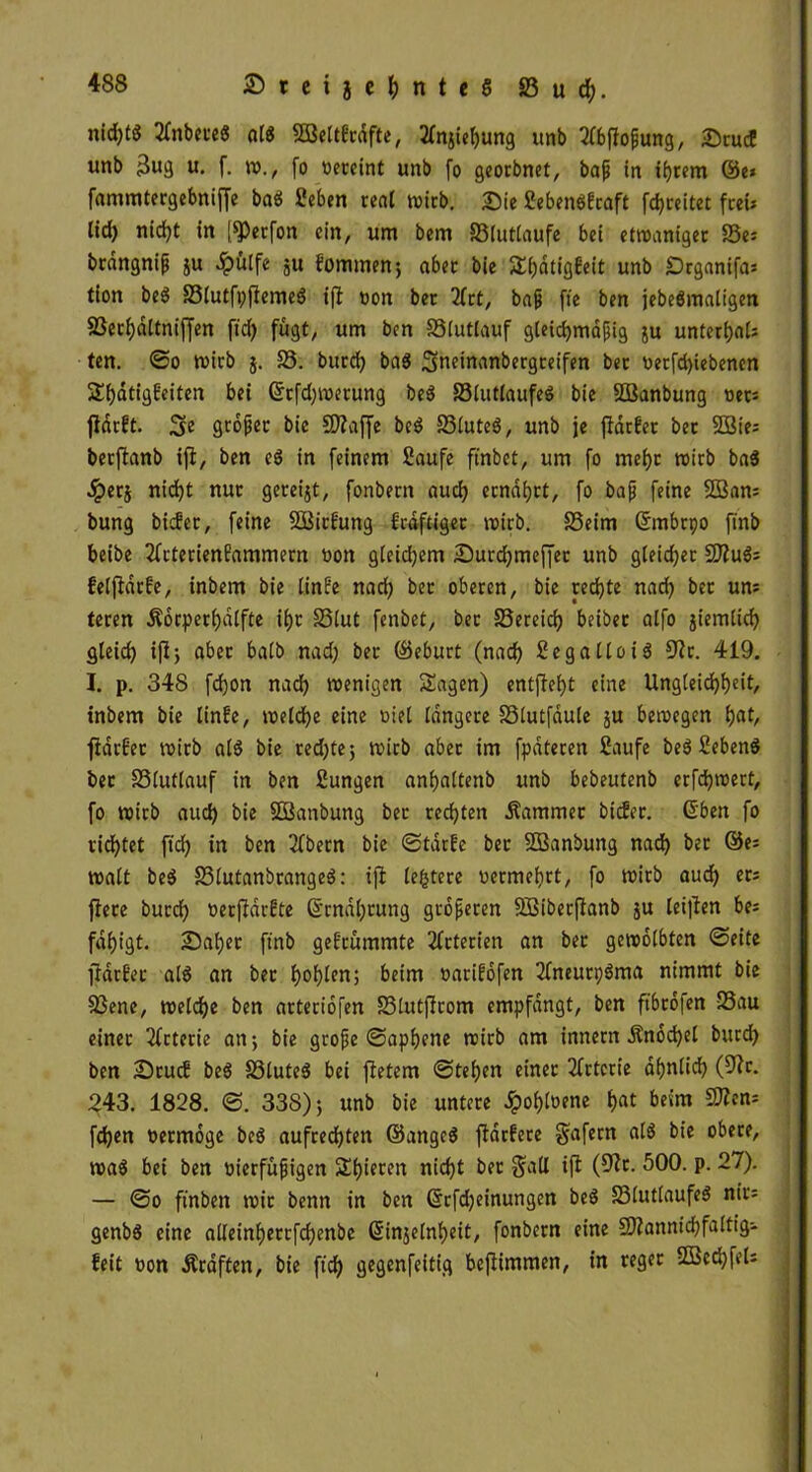 nichts tfnbeteß alß SBeltbrdfte, tfnjiehung unb tfbßofwng, &rucE unb $ug u. f. w., fo vereint unb fo georbnet, baf in ihrem öe* fammtergebniffe baß Seben real wirb. Sie Sebenßbraft [freitet freu lid) nicht in ßPerfon ein, um bem S3lutlaufe bei etwaniger 83es brdngnijj ju «hülfe ju fommen; aber bie S(;dtigbeit unb Drganifa* tion beß S3iutfi)fleme6 ift von ber 2frt, baji ftc ben jebeßmaligen 83ecf)dltnif[en ftd) fügt, um ben 23lutlauf gleichmäßig ju unterst; ten. ©o mich $. 25. burd; baß 2meinanbergreifen bet vetßhiebenen S^atigbeiten bei Grrfd;wetung beß Sölutlaufeß bie SBanbung vers ßdrbt. großer bie COZaße beß 25iuteß, unb je ßdrber bet 2öie= berßanb iß, ben eß in feinem Saufe ft'nbet, um fo mehr wirb baß «iperj nidjt nur gereift, fonbern auch ernährt, fo baß feine $Ö3an= bung bidfer, feine Söirfung f'rdftiget wirb. 25eim ßmbrpo finb beibe 2fcterienfammern von gleid;em Surd;meßet unb gleichet Sflußs felßdrfe, inbem bie linfe nad; bet oberen, bie rechte nach bet uns teren Äorperhdlfte ii)t 25(ut fenbet, bet 25ereidj beibet alfo jiemlich gleich iß; aber halb nad; bet ©eburt (nad; Se gallo iß 9?r. 419. I. p. 348 fdjon nad; wenigen Sagen) entßeht eine Ungleichheit/ tnbem bie linfe, welche eine viel längere 23lutfdule ju bewegen h«t, ßdrEet wirb alß bie red;te; wirb aber im fpdteren Saufe beß Sebenß bet 23lutlauf in ben Sungen anfyaltenb unb bebeutenb erfdjwert, fo wirb aud; bie SBanbung bet rechten Kammer bicfer. (Sben fo ridhtet ftd; in ben Sfbetn bie ©tdrfe bet SBanbung nad; bet @es walt beß 23lutanbrangeß: iß leitete vermehrt, fo wirb aud; ers ßete burd) verßdrbte 6‘rndl;rung größeren Sßiberßanb ju leißen bes fdhigt- Sähet finb gekrümmte Arterien an bet gewölbten ©eite ßdrber alß an bet l>of)len; beim varifofen 2lneun;ßma nimmt bie 23ene, welche ben arteriofen 23lutßrom empfangt, ben ftbtdfen S3au einet 3fctetie an; bie grojje ©apbene wirb am innern £nod;el burch ben Srucb beß 23luteß bei ßetem ©teljen einet 2frtcrie ähnlich (9?r. 243. 1828. ©. 338); unb bie untere Jpolßvene hat beim SÄens fdjen vermöge beß aufrechten ©angeß ßatfete gafern alß bie obere, waß bei ben vierfüfjigen Sf)ieren nicht ber galt iß (9?t. 500. p. 27). — ©o ftnben wir benn in ben @rfd;einungen beß 23lutlaufeß nirs genbß eine alleinhertßhenbe ßinjelnheit, fonbern eine SÄannichfaltig- feit von Äraften, bie ftch gegenfeitig beßimmen, in reger SBechfeU