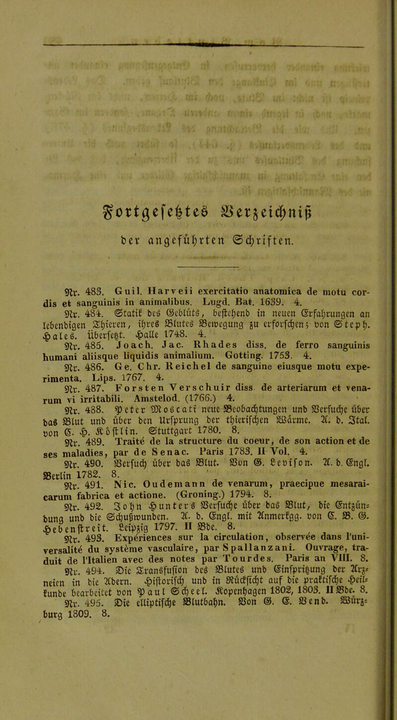 Hl gortgefe|teS &ver$eicf)nijj ber angeführten ©bfjriften. 9lr. 483. Guil. Harveii exercitatio anatomica de motu cor- dis et sanguinis in animaübus. Lugd. Bat. 1639. 4. 9tc. 484. ©tatif beg ©ebtütö, befiet;enb in neuen (Erfahrungen an lebenbigen Rieten, ihres SStuteS SSeroegung ju crfot-fc^en; eon ©teph- £ateS. Überfefct. £atle 1748. 4. syit*. 485. Joach. Jac. Rhades diss. de ferro sanguinis humani aliisque liquidis animalium. Gotting. 1753. 4. 9lr. 486. Ge. Chr. Reichel de sanguine eiusque motu expe- rimenta. Lips. 1767. 4. SRr. 487. Forsten Verschuir diss de arteriarum et vena- rum vi irritabili. Amstelod. (1766.) 4. «Kr. 488. speter €01 o6catt neue SScobadjtungcn unb SSerfudje über baS SS tut unb über bcn Utfprung ber thierifdjen Sßdrme. 2t. b. Stal, uon ß. £. Ähftlin. Stuttgart 1780. 8. 9tr. 489. Tratte de la structure du coeur, de son action et de ses maladies, par de Senac. Paris 1783. II Yol. 4. 9tr. 490. SSerfuch über baö SStut. S3t>n @. Seuifon. 2t. b. ßngt. SSerlin 1782. 8. . 9Jr. 491- Nie. Oudemann de venarum, praecipue mesarai- carum fabrica et actione. (Groning.) 1794. 8. 9tr. 492. Sotjn £unterö SSerfudje über baS SStut, bie @ntjün= bung unb bie ©djufmunben. 2t. b. (Engt. mit Ttnmerfgg. oon ß. SS. @. •öebenftreit. Seipjig 1797. II SSbe. 8. 9tr. 493- Expöriences sur la circulation, observee dans l’uni- versalite du Systeme vasculaire, par S pallanzani. Ouvrage, tra- duit de l’Italien avec des notes par Tour des. Paris an VIII. 8. 494. 2)ic SranSfufion beö SSluteS unb ßinfprifcung ber 2tr^ neien in bie 2(bern. £iftorif<h unb in Stücfficfjt auf bie praftiföe -&eit* funbe bearbeitet non a u t © d) e e (. .Kopenhagen 1802, 1803. II SSbc. 8. 9U-. 495. Sie clliptifdje SSlutbahn. 23on ©. SJcnb. SBürs=