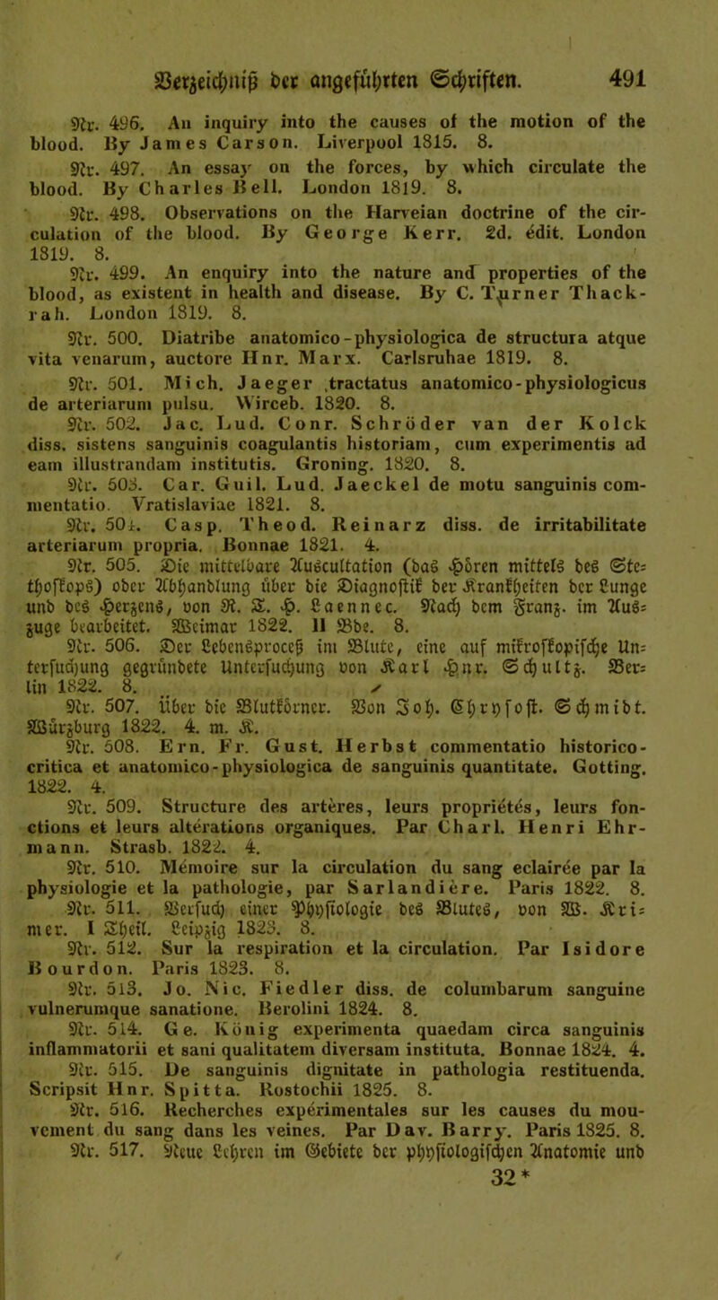 9ic. 496. An inquiry into the causes of the motion of the blood. By James Carson. Liverpool 1815. 8. Sir. 497. An essay on the forces, by which circulate the blood. By Charles Bell. London 1819. 8. Sir. 498. Observation» on the Harveian doctrine of the cir- culation of the blood. By George Kerr. 2d. ödit. London 1819. 8. Sir. 499. An enquiry into the nature and properties of the blood, as existent in health and disease. By C. l\urner Thack- rah. London 1819. 8. Sir. 500. Diatribe anatomico-physiologica de structura atque vita venarum, auctore Hnr. Marx. Carlsruhae 1819. 8. Sir. 501. Mich. Jaeger .tractatus anatomico-physiologicus de arteriarum pulsu. VVirceb. 1820. 8. Sir. 502. Jac. Lud. Conr. Schröder van der Kolck diss. sistens sanguinis coagulantis historiani, cum experimentis ad eam illustrandam institutis. Groning. 1820. 8. Sir. 508. Car. Guil. Lud. Jaeckel de motu sanguinis com- mentatio. Vratislaviae 1821. 8. Sir. 50i. Casp. Theod. Reinarz diss. de irritabilitate arteriarum propria. Bonnae 1821. 4. Sir. 505. iüie mittelbare 2tuöcultation (ba6 4?oren mittels be§ (3tc= tl;ofüopö) ober 2tbl;anblung über bie 2)iagnofti£ ber Ärantfjctfen ber Cunge unb beö ^erjenS, »on 3i. Z. ßaennec. Siad; bem granj. im Kufc juge bearbeitet. SBcimar 1822. 11 ffibe. 8. Sir. 506. ®er ßcbcnSproccfj im SSlutc, eine auf mifroffopifdje Un= terfuajung gegrünbete Unterfudjung »on Äarl £nr. ©djultj. S3er= lin 1822. 8. ✓ Sir. 507. Über bie SSlutforncr. 33on Sol;. G> t; r t) f o ft. ©djmibt. Sßürjburg 1822. 4. m. Sir. 508. Ern. Fr. Gust. Herbst commentatio historico- critica et anatomico-physiologica de sanguinis quantitate. Gotting. 1822. 4. Sir. 509. Structure des arteres, leurs proprietes, leurs fon- ctions et leurs alterations organiques. Par Charl. Henri Ehr- mann. Strasb. 1822. 4. Sir. 510. Memoire sur la circulation du sang eclairee par Ia Physiologie et la pathologie, par Sarlandiere. Paris 1822. 8. Sir. 511. Sierfud) einer ^bpftologie bcS 33iuteö, »on SD3. De\- mcr. I Scheit, ßcipjig 1823. 8. Sir. 512. Sur la respiration et la circulation. Par Isidore Bourdon. Paris 1823. 8. Sir. 5i3. Jo. Nie. Fiedler diss. de columbarum sanguine vulnerumque sanatione. Berolini 1824. 8. Sir. 514. Ge. König experimenta quaedam circa sanguinis infiammatorii et sani qualitatem diversam instituta. Bonnae 1824. 4. Sir. 515. De sanguinis dignitate in pathologia restituenda. Scripsit Hnr. Spitta. ltostochii 1825. 8. Sir. 516. Uecherches experimentales sur les causes du mou- vement du sang dans les veines. Par Dav. Barry. Paris 1S25. 8. Sir. 517. Sieuc ßcfjrcn im ©ebiete ber pl;t)fiologifd;en Anatomie unb 32*