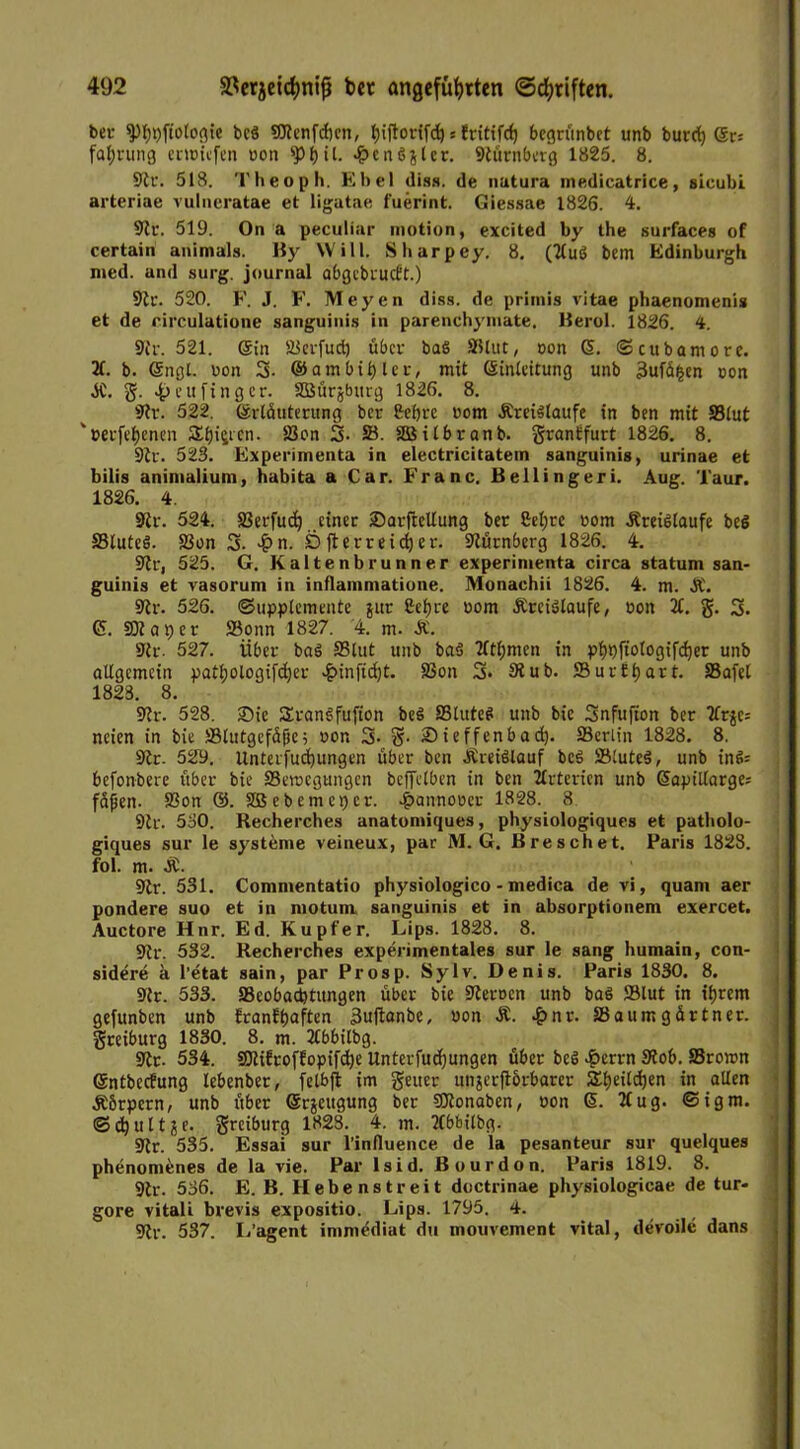 bei- (pt)t)ftoloflie bcö SJtenfcbcn, l)iftonfch * fritifrf) begrünbet unb burch (Sr* fahrung entliefen »on sp^ il. •fbcnSjlcr. Nürnberg 1825. 8. Str. 518. Theoph. Ebel diss. de natura medicatrice, sicubi arteriae vulneratae et ligutae fuerint. Giessae 1826. 4. Str. 519. On a peculiar motion, excited by the surfaces of certain animals. By Will. Sharpey. 8. (2tuS bem Edinburgh med. and surg. journal abgebrucft.) Str. 520. F. J. F. Meyen diss. de priinis vitae phaenomenis et de rirculatione sanguinis in parenchymate. Berol. 1826. 4. Str. 521. ©in SJerfud) über ba§ SUut, »on ©. © cubamore. 2t. b. ©ngt. »on 3- ©ambifjler, mit Sinteitung unb 3ufä£en »on .SC. g. 4» eit fing er. Söürjburg 1826. 8. Str. 522. ©rlüuterung ber Sehre »om .Kreisläufe in ben mit SBtut '»erfehenen Stji^cn. Ö3on 3- SB. äüilbranb. grantfurt 1826. 8. 9tr. 523. Experimenta in electricitatem sanguinis, urinae et bilis animalium, habita a Car. Franc. Bellingeri. Aug. Taur. 1826. 4. Str. 524. SBerfuch einer 2)arjtcllung ber 2el;re »om .Kreisläufe beS 33luteS. 93on 3- -£n. Ö fterr eich er. Stürnberg 1826. 4. Str, 525. G. Kaltenbrunner experimenta circa statum san- guinis et vasorum in inflammatione. Monachii 1826. 4. m. &. 9tr. 526. (Supplemente $ur Sefjre »om .Kreisläufe, »on 2t. g. 3. ($. SK aper SBonn 1827. 4. m. Ä. 9tr. 527. Über bag S5lut unb ba$ 2ttl;men in phpftologifdjer unb allgemein patl;ologifd)er 4>inftd)t. 83on 3. 9tub. SurÜtjart. SBafel 1823. 8. 9tr. 528. Sie SranSfufton be$ SBluteö unb bie Snfufton ber 2tr$c= ncien in bie SBtutgefäfie 5 »on 3- g. £>ieffcnbad). SBerlin 1828. 8. Str. 52y. Unterfuchungen über ben Äreiölauf bcs SSluteS, unb ine>= befonbere über bie SBemegungen bejfelben in ben 2trterien unb 6apillarge= faßen. S3on ®. Sßebemcpcr. 4>annot>ec 1828. 8 9tr. 530. Recherches anatumiques, physiologiques et patbolo- giques sur le Systeme veineux, par M. G. B re sch et. Paris 1828. fol. m. .K. Str. 531. Commentatio physiologico - medica de vi, quam aer pondere suo et in motum, sanguinis et in absorptionem exercet. Auctore Hnr. Ed. Kupfer. Lips. 1828. 8. 9tr. 532. Recherches experimentales sur le sang humain, con- sidere a l’etat sain, par Prosp. Sylv. Denis. Paris 1830. 8. Str. 533. ^Beobachtungen über bie Sternen unb baö ffilut in ihrem gefunben unb franfhaften 3uftanbe, »on Ä. .£>nr. SBaumgärtner. greiburg 1830. 8. m. 2tbbilbg. Str. 534. SKifroffopifd)e Unterfudjungen über be$ £errn Stob. ffirown ©ntbecEung lebenber, felbft im geuer unäcrftbrbarer 2^f>eild)en in allen .Körpern, unb über ©rjeugung ber SCtonaben, »on ©. 2tug. @igm. <3 ch u 11 j e. greiburg 1828. 4. m. 2tbbilbg. Str. 535. Essai sur l’influence de la pesanteur sur quelques phenomenes de la vie. Par lsid. Bourdon. Paris 1819. 8. Str. 536. E. B. H e b e n s t r e i t doctrinae physiologicae de tur- gore vitali brevis expositio. Lips. 1795. 4. Str. 537. L’agent immediat du mouvement vital, devoile dans