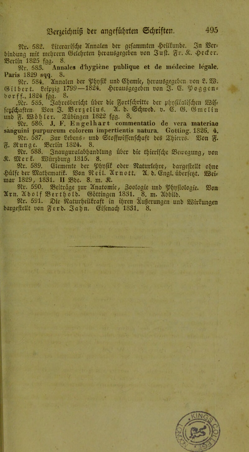 9£r. 582. Citcravifdje 2tnnalen ber gefammten $citfunbc. Sn 95cr= binbung mit niedrem ©clcl;vtcn hcvauSgegcben ron Sujt. Sr. £. epeefer. SBcrlin 1825 fgg. 8. 9tr. 583. Annales d’hygiene publique et de inedecine legale. Paris 1829 sqq. 8. 9tr. 584. 21nnalcn ber <Ph9ftf unb Chemie, l;crauögegcbcn uon £. SS. ©ilbcrt. £eipjig 1799—1824. .£>erau6gegcbcn txm S- (5. $>oggcn = borff.. 1824 fgg. 8. ,9tr. 585. Sabreßbcridjt über bic Sortfchrittc ber pt;i)fuatifchcn 2Bif= fepfeijaften. 23on S. SSerjeliuß. 2C. b. <3d)roeb. t>. @. ©. ©mclin unb S- SB 6 bl er. Tübingen 1822 fgg. 8. 9tv. 586. J. F. Engelhart commentatio de vera materiae sanguini purpureum colorem impertientis natura. Gotting. 1826. 4. 9tr. 587. 3ur £ebcnö* unb ©toffnriffcnfchaft be3 Äljtcreö. Sion S* S. Slunge. SBerlin 1824. 8. 9tr. 588. Snauguralabbanblung über bic thierifdje SScwegung, roit Ä. SOI er!. SBurjburg 1815. 8. 9lr. 589. ©lemente ber $>bt)ftf ober 9taturlchre, bargefMt ohne 4?ttlfe ber SOlatbematif. 23on S)teil. 2Crnott. 21. b. Gtngl. überfe^t. SBei* mar 1829, 1831. II ffibe. 8. m. &. 9Zr. 590. «Beiträge jur 21natomie, Zoologie unb ^O^pftologie. Sßon llrn. 2Cbolf S3erti)olb. ©bttingen 1831. 8. m. 21bbilb. 9tr. 591. Sie Staturbeilfraft in ii;rcn 21uficrungcn unb Sßirfungen bargefieUt oon S^b- Sahn, ©ifenad) 1831. 8.
