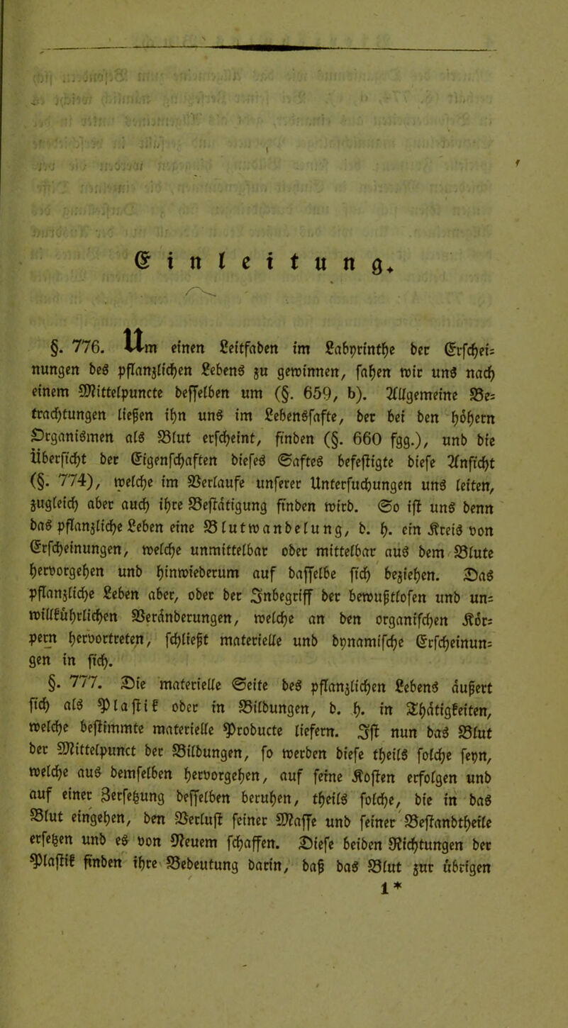 §. 776. vim einen Seitfaben im £abprintf)e ber Gfrftf)eU nungen be$ pflanzlichen Sebent ju gemimten, fafjen mir un$ nacf) einem 9)?ittelpuncte beffelben um (§. 659, b). Allgemeine S5e= trad;tungen liefen if>n un$ im ßefeenöfafte, bec bei ben f)6f)cm prganiömen a(6 33lut erfcfyeint, ftnben (§. 660 fgg.)/ unb bie Überft d)t bec Gh'genfd)aften biefeä @afte« befefligte biefe Anftdjt (§. 774), trefcfje im Verläufe unferec Unterfucbungen uns leiten, jugleid) abec aud) if)re 33eftatigung ftnben micb. 0o iff un$ benn ba$ pflanzliche £eben eine S3lutroanbelung, b. t). ein jfceiS oon (Srfcheinungen, melche unmittelbac obec mittelbar au$ bem 33£ute J)ert>orgef)en unb fjinroieberum auf bafjelbe ftcf> bejiefjen. SaS pflanzliche Seben aber, ober ber Inbegriff ber berouftlofen unb un= toillfüf)rlichen SSerdnberungen, reelle an ben organtfcfjen Äor; pecn fjcroortreten, fchliefjt materielle unb bpnamifche Srfcheinum gen in ftd). §. 777. Sie materielle 0>eite be$ pflanzlichen 2eben$ äußert fid) at$ spiaffif obec in Gilbungen, b. f). in 5ll)dtigfeiten, roeldje befiimmte materielle ^robucte liefern. nun ba$ S3lut ber SNittelpunct bec Silbungen, fo toerben biefe tfjeilS foldje fepn, welche au$ bemfelben fjeroorgelten, auf feine hoffen erfolgen unb auf einer 3«tfefcung beffelben berufen, tfjeilä foldje, bie in ba$ SSlut einge^en, ben SSecluft feiner 5D?afJe unb feiner S5effanbtf)eile erfe^en unb eö oon Steuern fdjaffen. Siefe beiben Dichtungen ber ^Jlafiif ftnben ihre S3ebetttung bacin, baß ba$ S3lut jur übrigen 1* (f)t( jitof.o; u nbh'/; j: v t/, tti jOji • bvrtbtft. • .i'Tt'iv . I 311/7; VA lii U'.'jA'U • vftisrirtfrwi? M )7 /m-