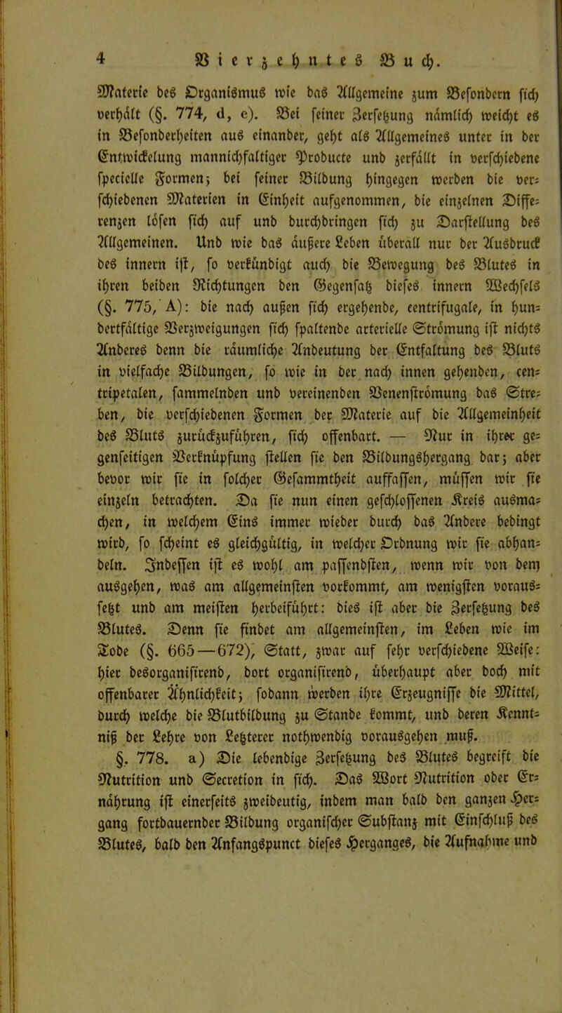 9J?aterie beg Stganigmug mie bag Allgemeine jum 33efonbctn ftd) wert)dtt (§. 774, d, e). 33ei feinet ^erfefjung ndmlid) meid)t eg in 33efonberf)eiten aug einanber, geht alg Allgemeineg unter in bet Enfmickelutig mannichfaltiger sprobucte unb jerfdllt in oerfefffebene fpcciclfe gotmenj bei feiner 33ilbung hingegen merben bie »et: fcfyiebenen Materien in Einheit aufgenommen, bie einzelnen Siffe= renjen lofen ftd> auf unb butd)bringen fid) ju Sarffellung beg Allgemeinen. Unb mie bag duftete 2eben überall nur ber Augbruc? beg innern iff, fo »erfünbigt aud) bie 33emcgung beg 33luteg in ihren beibeit Dichtungen ben ©egenfafs biefeg innern 2Becf)felg (§. 775, A): bie nad) auften ftd) ergefjenbe, eentrifugale, in hnn= bertfdltige Verneigungen ftd) fpaltenbe arterielle «Strömung iff nid)tg Anbereg benn bie räumliche Anbeutung ber Entfaltung beg Vlutg in oielfad)e Vilbungen, fo mie in ber nad) innen gefjenben, cen= tripetalen, fammelnben unb oeretnenben Venenffromung bag Stre; ben, bte oerfdffebenen formen ber Materie auf bie Allgemeinheit beg SSlutg jutütfjufuhren, ftd) offenbart. — Dur in ihrer ge* genfeitigen Verknüpfung ffellen fte ben Vilbungghergang bar 5 aber beoor mir fte in fold)er ©efammtheit auffaffen, muffen mir fte einjeln betradhten. Sa fte nun einen gefd)loffenen Äreig augma; d)en, in melchem Eing immer mteber burd) bag Anbere bebingt mirb, fo fcheint eg gleichgültig, in meldjcr Srbnung mir fie abham beln. Snbeffen iffc eg mol)l am paffenbften, menn mir non ben) auggehen, mag am allgemeinen norkommt, am mentgffen woraug; fe£t unb am meinen herbeiful)tt: bieg iff aber bie ^erfefeung beg 33luteg. Senn fte ft'nbet am allgemeinen, im Ceben mie im Sobe (§. 665 — 672), Statt, jmar auf fehr oerfdffebene SSBeife: hier begorganiftrenb, bort organiftrenb, überhaupt aber bod) mit offenbaret Ähnlichkeit) fobamt merben ihre Erjeugniffe bie Spittel, burch melche bie Vlutbilbung ju Stanbe kommt, unb beten Äennts nifi ber £el)re non Se&terer nothmenbig oorauggehett muf. §, 778. a) Sie lebenbige Betfefcung beg Vluteg begreift bie Nutrition unb Secretion in ftd). Sag SBort Nutrition ober Eri ndhrung iff einerfeitg jmeibeutig, inbem man halb ben ganjen Sper= gang fortbauernber SSilbung organifd)ct Subffanj mit Einfd)luft beg Vluteg, halb ben Anfanggpunct biefeg 4?erganaeg, bie ?fufnabme unb