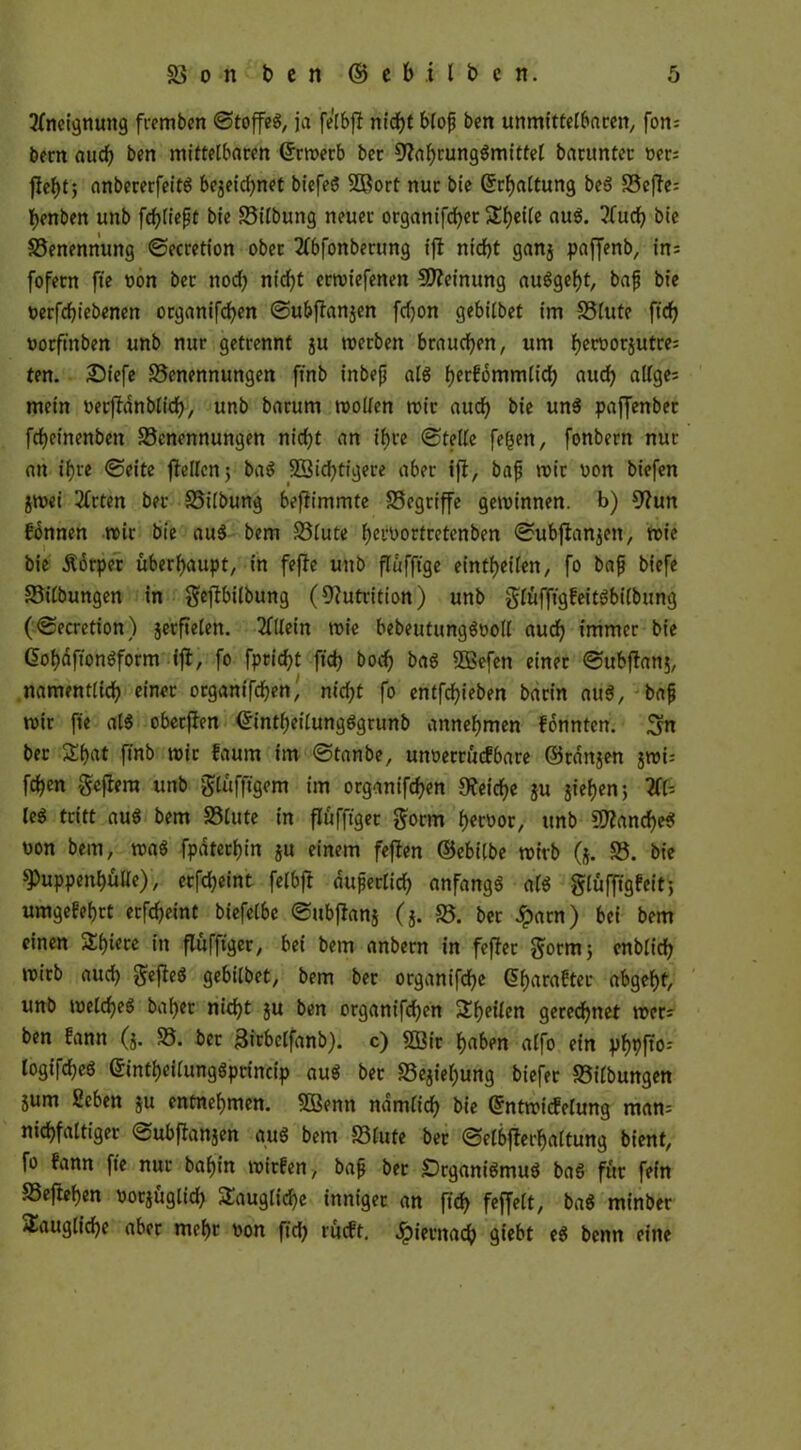 2ftteignang fremben ©toffeg, ja fe'lbft nidfjt bloß ben unmittelbaren, fon= bern and) ben mittelbaren (Jrmerb ber sjlafyrunggmittel barunter yer= fte^t; anbererfeitg be^eictynet biefeg SBort nur bie Spaltung be6 S5ejTc= tyenben unb fließt bie Bilbuttg neuer organifcfyer Steile aug. ?fucf> bie Benennung ©ecretion ober 2fbfonberung ifl nt'djt ganj paffenb, in; fofern fte non ber nod) nicf>t ermiefenen Meinung auggefyt, baß bie yerfdjiebenen otganifcfyen ©ubflanjen fdjon gebilbet im Blute ftdf? yorft'nben unb nur getrennt ju merben brauchen, um f)eryor$utre= ten. £5iefe Benennungen ftnb inbeß als fyetfommlid) aud) allge= mein yerfldnblid), unb barum mollen mit aud) bie ung paffenber fdjeinenbett Benennungen nicf)t an ihre ©teile fe£en, fonbern nur an if>re ©eite flellen; bag ü£2id)tigere aber ifl, baß mir yon biefen jmei 2frten ber Bilbung beflimmte Begriffe getvinnen. b) 9?un fonnen mir bie aug bem Blute fyepyortretenben ©ubjlanjen, mie bie Äörper überhaupt, in fejle unb flufftge eintljeilen, fo baß biefe Bilbungen in gepilbung (Nutrition) unb glüfftgfeitgbilbung (©ecretion) jerftelen. Allein mie bebeutunggyoll aucf) immer bie C>of)äffohgform ifl, fo fprid)t ftd) bod) bag SBefen einer ©ubjlanj, namentlich einet otganifdjen, nid)t fo entfliehen barin aug, baß mir fie cfl$ oberflen <£intf)eilungggtunb annehmen fonnten. Sn ber 5Ef>at ftnb mit faum im ©tanbe, unuetrucfbare ©ränjen greis fd)cn -geftera unb glüfftgem im organifd)en Reiche ju jief>en; 2fU leg tritt au$ bem Blute in flufftget ftorm heroor, unb 2Ranche$ yon bem, mag fpatetf)in ju einem fejlen ©ebilbe mitb (j. B. bie $Puppenf)ülle), erfc^eint felbft äußerlich anfangg alg gluffigfeit; umgekehrt erfdjeint biefelbe ©ubjlanj (5. B. ber Jparn) bei bem einen Siliere in flufftger, bei bem anbern in feflet Sormj enblid) mirb aud) $efleg gebilbet, bem ber organifcfye @f)arafter abgef)t, unb melcf)eg baf>er nid)t ju ben organifd^en feilen gerechnet mer- ben fann (j. B. ber ^icbelfanb). c) 2ßit haben alfo ein phflffo-- logifdjeg ßintljeilunggpcincip aug bet Bejahung biefer Bilbungen jum Scben ju entnehmen. SBentt ndmlid) bie Qfntmicfelung mam vielfältiger ©ubjlanjen aug bem Blute ber ©elbjlerf>attung bient, fo fann fte nur bafjin mirfen, baß ber Drganigmug bag für fein Befreien yorjüglid) taugliche inniger an ftd) feffelt, bag minber 5£augfld)e aber mehr yon ftd) rueft. Jpiernacf) giebt eg benn eine