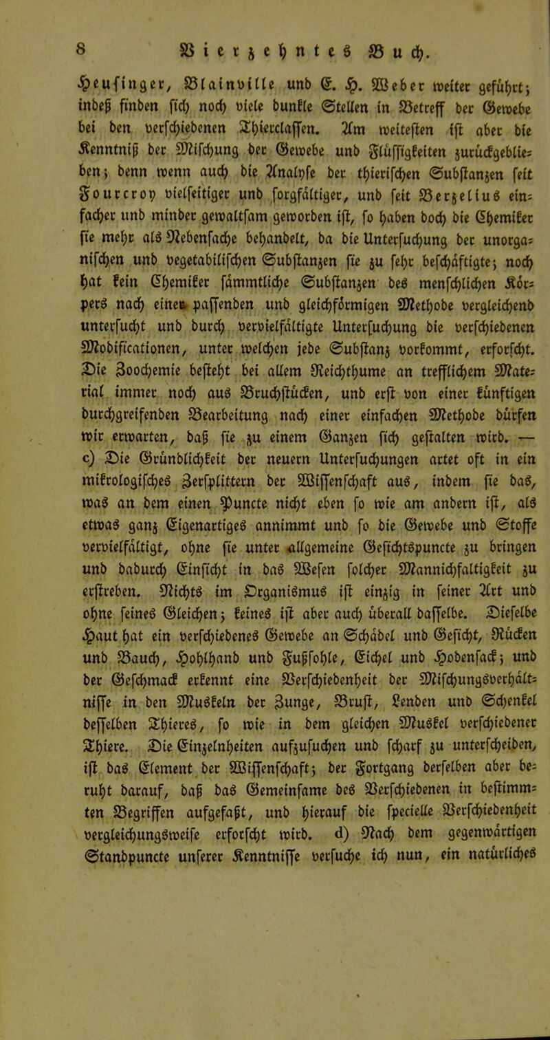 ^eufingec, 33lainnille unb (5. £. SDBcbec toeitec gefugt; inbep ftnben fiel) nocf> viele bunfle ©teilen in Söetceff bec ©etvebe bei ben verfd>tebetten 2f)iecclaffen. 2lm weiteren fji abec bie Äenntnip bec SÄifdjung bec ©ewebe unb glüfftgfeiten jucücfgeblie; ben; benn wenn auefy bie 2fna[pfe bec tf)iecifd)en ©ubftanjen feit goucccop toielfeitlgec unb focgfaltigec, unb feit SecjeliuS ein= fad)ec unb minber gewaltfam gewoeben ift, fo fjaben bod> bie Gljemifec fte melje als siebenfache beljanbelt, ba bie Untecfucfyung bec unoega^ nifc^en unb negetabilifcfyen ©ubfianjen fte ju fet>c befdjdftigtej noch i)at fein G>f)emifec fammtlidje ©ubftanjen beS menfcf)lid)en Äoc* pecS nad) eine* paffenben unb gleid)fdcmigen SDtetfjobe oecgleidjenb unteefudjt unb bued) vecvietfaltigte Untecfucfyung bie oecfdjiebcnen Siobiftcationen, untec tvelcf>en jebe ©ubflanj öoefommt, ecfocfcfyt. £)ie 3ood;emie befielt bei allem 9vetd)tl)ume an tcefflidjem $Wate; tial imntec noch aus SScuchjiucfen, unb ecfl non einec künftigen bucdjgceifenben S3eacbeitung nad) einec einfachen SÜethobe büefen tvic ecwacten, bap fte ju einem ©anjen ftd) geftalten wicb. — c) Sie ©cunblichfeit bec neuecn Untecfudjungen actet oft in ein mifcologifcheS 3€tfp£ittecn bec SDßiffenfdjaft aus, inbem fte baS, was an bem einen Spuncte nic^t eben fo wie am anbecn ift, als etwas gan$ ©igenactigeS annimmt unb fo bie ©ewebe unb ©toffe uenrielfdltigt, ohne fte untec allgemeine ©eftdjtSpuncte su beingen unb babued) ©inficht in baS SBefen folcfyec SWannichfaltigfeit ju ecjiceben. Nichts im ScganiSmuS ift einzig in feinec 2lct unb ohne feines ©leiden 5 feines ijt abec aud) übecall baffelbe. Siefelbe 4?aut fjat ein üecfdjiebeneS ©ewebe an ©chdbel unb ©eftdjt, Stucfen unb Saud), Jpol)ll)anb unb gupfohle, Sichel unb ^»obenfaef; unb bec ©efdhmacf eefennt eine 23ecfd)iebenf)eit bec fEtifchungSoechdlfc niffe in ben SiuSfeln bec 3«nge, 33cuft, £enben unb ©djenfel beffelben ÜEfneceS, fo wie in bem gleichen SÜuSfel oecfd)iebenec Sljiece. Sie ©injelnheiten aufjufudjen unb fdjaef ju untccfdjeiben, ift baS ©lement bec SBiffenfdpaftj bec goctgang becfelben abec be= cuf>t bacauf, bap baS ©emeinfame bes 23ecfchiebenen in beftimm= ten S3egciffen aufgefapt, unb Ijiecauf bie fpecielle äJecfd^iebenljeit oecgleid)ungSweife ecfocfdjt wicb. d) 9tach bem gegenwdetigen ©tanbpuncte uttfecec Äenntniffe necfudjc td) nun, ein natüclidjeS