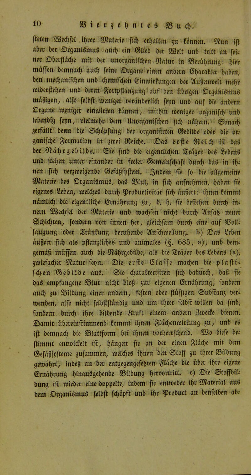 jtetett 95$ed)fel ihrer Materie ftcf> «reiten ju fönnen. 9lun ifl abcc bcc Organismus aödf; ein ©lieb ber SBBclt unb tritt an fef* nec Oberfldche mit bcc unotganifchen 9latur in ^Berührung: muffen bemnad) auch feine Organe einen anbern <5f>araftec haben, ben mechanischen unb djem(fd)eh ©inwiefungen ber 2Cupenroelt mehr wiberjlehen unb beren gottpflrtnjung auf ben übrigen Organismus mdptgen, atfo felbfl weniger oerdnberlfd) fepn unb auf bie anbern Organe weniger einmirfen fomten, mithin weniger organtfd) unb lebenbig fepn, oielmchr bem Unocganifchcn ftch nahem, Sonach jerfdüt benn bie «Schöpfung ber organiftrfen ©ebitbe ober bie ot? ganifche Formation in jwei Reiche. OaS etfle 9leid) ifl baS ber 9Zdhrgebitbe. Sie ft'nb bie eigentlichen SErdger beS Sehens unb flehen unter einanber in freier ©emeinfdjaft burch baS in ih= nen ftd? oerjweigenbe ©efdfjfpflem. ^nbem fte fo bie allgemeine SJlatecie beS Organismus, baS S3lut, in ftch aufnehmen, h<tbcn fte eigenes ßeben, welches burch ^robuctioitat ftch aufert: ihnen fommt nämlich bie eigentliche ©rndhrung ju, b. h- fte beflehen burch in= nern SOBechfel ber SÄaterie unb wad)fen ntdjt burch 2fnfafc neuer Schichten, fonbern non innen hec/ gleichfam burch eine auf 9?olI= faugung ober SErdnfung beruhenbe 2fnfchwellung. b) OaS Seben aufjert ftch als pflanzliches unb animales (§. 685, a), unb bem= gemdf muffen aud) bie Oldbrgebilbe, als bie SErdger beS SebenS (a), Zwiefacher 9latur fepn. Oie erfle ©(affe machen bie plaflt* fd>en ©ebilbe aus. Sie djacafteriftren ftch babutch, baf fte baS empfangene S3lut nicht biofj jur eigenen ©rndhrung, fonbern aud) ju S3ilbung einer anbern, feften ober flüfftgen Subflanj oer* wenben, alfo nicht felbjlflanbtg unb um ihrer felbfl willen ba ftnb, fonbern burch ihre bilbenbe Äraft einem anbern 3wecfe bienen. Oamit übeteinflimmenb fommt ihnen gladfenwirfung ju, unb eS ifl bemnach bie S3lattform bei ihnen oorherrfchenb. 2öo biefe be= flimmt entwicfelt ifl, h^ttgen fte an ber einen $ldche mit bem ©efdpfpfleme jufammen, welches ihnen ben Stoff ju ihrer föilbung gewahrt, inbefj an ber entgegengefe&ten $lad)e bie über ihre eigene ©rndhrung f>irtauögcf>cnbe S3ilbung heroortritt. c) Oie Stoffbil* bung ifl wieber eine hoppelte, inbem fte entweber ihr CDlaterial aus bem Organismus felbfl fchbpft unb ihr ^Ptobuct an bcnfelben ab=