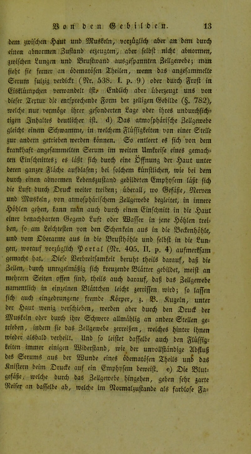 bem gwifcfjen #aut uttb Stfugfeln, tjocjugtid^ aber an bem burdf) einen abnormen Zuftenb erzeugten, aber felbfi nfcfjt abnormen, gtptfcf)en Sungen unb 58rufiwanb auggefpannten Zellgewebe; man fteh't fte ferner an obematofen 3:^)etlen, wenn bag angefammelte ©erum fulgtg oerbieft (9?r. 538. I. p. 9) ober burd) groß in Güigflumpdjen oerwanbelt tfi> Grnblid) aber übergeugt ung oon biefer SEeptur bie entfpredjenbe gorm ber gelligen ©ebilbe (§. 782), weld)e nur oermoge ihrer gefonberten Sage ober ifjreö unburcf)fic^= tigett ^nhalteg beutlidjer ift. d) &ag atmofp^drtfc^c Zellgewebe gleißt einem ©djwamme, in meid)em glufftgfeiten oon einer (Steife gut anbern getrieben werben fonnen. ©o entleert eg ftd) oon bem franfhaft angefammeiten ©erum im weiten Umgreife eineg gemac^ ten (Sinfchnitteg; eg fdft ftd) burd) eine Öffnung ber Jpaut unter beren ganger gldche aufblafen; bei foichem fünfüidhen, wie bei bem burd) einen abnormen Sebengguflanb gebiibeten Gfmphpfem laßt ftd) bte Suft burd) £)tucf weitet treiben; überall, wo ©efdfe, Heroen unb 3ftugfeln, oon atmofphdrifchem Zellgewebe begleitet, in innere fohlen geben, fann mftn auch burd) einen ©infdjnitt in bte dpaut einer benad)barten ©egenb Suft ober SBaffet in jene Jpohlen treu ben, fo am Seichteren oon ben ©chenfeln aug in bie Secfenfwhle, unb oom Oberarme aug in bie Sruflhohle unb felbfl in bie Sun= gen, worauf üorgüglid) portal (9fa. 405. II. p. 4) aufmetffam gemacht h«t- &iefe SSerbreitfamfeit beruht theiig barauf, baß bie Zellen, burd) unregelmäßig ftdh freugenbe SSldtter gebilbet, meifl an mehrern ©eiten offen ftnb, theiig auch barauf, baß bag Zellgewebe namentlich to einjelnen 58ldttchen leicht getriffen wirb; fo laffen fich auch eingebrungene frembe Äorper, g. 58. kugeln, unter bet £aut wenig oerfdjieben, werben aber burch ben 2)rucf ber SJiugfeln ober burd) ihre ©chwere allmdhlig an anbere ©teilen ge- trieben, t'nbem fte bag Zellgewebe gerreißen, weicheg hinter ihnen wiebet algbalb oerheilt. Unb fo leiflet baffelbe auch ben glufftgr feiten immer einigen QBiberflanb, wie> ber unooUjfdnbige Abfluß beg ©erumg aug ber SBunbe eineg obematofen S^eCIö unb bag Äniftern beim £)rucfe auf ein ©mphpfem beweijl. e) Ste 58lut: gefdße, welche burd) bag Zellgewebe hingehen, geben fehr garte Reifer an baffelbe ab, welche im SJotmalguflanbe afg farblofe ga=