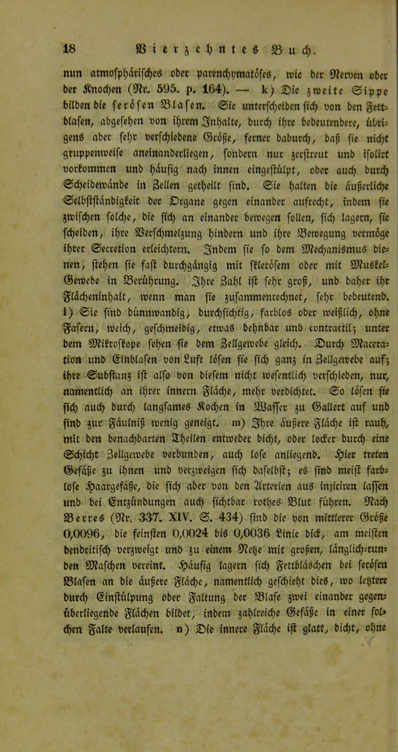 nun atmofphdrifchcg ob« pawnchpmatdfeg, tote bec Werten obec bec Änochen (Sftc. 595. p. 164). — k) &ie jweite ©ippe bilben bie fecdfcn S3lafen. @ie unterfd)eiben ftcf> bon ben getfc blafett, abgefehen ton ihrem Inhalte, burd) tf>rc bebeutenbere, uOrt= geng aber fel)c betriebene ©rdfje, ferner dadurch, bafj fte nicht gruppenweife aneinanberliegen, fonbetn nur jerjfreut unb ifoCCrt botbommen unb fyduft'g nad) innen cingcflüCpt, obec aud) durch ©djeibewdnbe in Belten geteilt ftnb. ©ie galten bie äußerliche ©etbftjldnbigbeit bec £)tgatte gegen etnanber aufrecht, inbem fte jwifchen fotdje, bie ftch an einanbec bewegen folten, ficf> lagern, fte fcfyeiben, ifjce SSerfchmeljung i)inbecn unb if>re Bewegung bermoge ifjcec ©ecretion erleid)tertt. ^nbern fte fo bem Sttechanigmug bie= nen, fielen fte faft butchgdngig mit fflerdfent obec mit SSÄugbel? ©ewebe in -25ecüi)cung. 3f>ce 3flhl ift fthc groß, unb bahec if)c ^tddjeninfjaft, wenn man fte jufammenrecfynet, fef)c bebeutenb. 1) ©ie ftnb bunnwanbig, burd)ftrf>ft3, farblog obec weiftid), ohne Snfetn, weich, gefchmeibtg, etwag befynbac unb contractil; untec bem Sftibtofhope fehen fte bem Bellgewebe gleid). Surd) Sftacera? tion unb ©inblafen bon 2uft Idfen fte ftd> ganj in Bellgewebe auf} ihre ©ubftanj ifl atfo bon biefem nidft wefentlid) berfchieben, nur, namentlid) an ifjrec innern gfdc^e, mehr berbid)tet. ©o lofen fte ftd) auch burd) langfameg Wochen in ffiaffec ju ©altert auf unb ftnb $ur gdulnif wenig geneigt, in) 3hte dußere glddje ift raub, mit bcn benachbarten Steilen entwebec bidfjt, obec locfec burch eine ©cfftcht ßeiUgetvebe betbunben, auch (ofe anliegend, ^piec treten ©efdße 51t ihnen unb betjweigen ftd) bafelbft} eö ftnb meift färb; tofe ^paargefafe, bie ftch über won ben Arterien auä injicicen taffen unb bei ©ntjunbungen auch ftd)tbar rotheg S3lut fuhren. 9?ad) ©erreg (9?r. 337. XIV. ©. 434) ftnb bie bott mittlerer ©rdße 0,0096, bie feinften 0,0024 big 0,0036 £inie bicf, am meiften benbritifd) berjweigt unb ju einem ffte^e mit großen, tdnglid>=run= ben 502afchen vereint. Jpduftg lagern ftcf> gettblagchen bei ferofen SSlafen an bie dußere glache, namentlich gefchtefjt bieg, wo lefctere burch ©inftulpung ober S«ltung ber ©lafe jwei einanber gegen? uberliegenbe Stachen bildet, inbem jahlreiche ©efdße in einer fol» d)en Saite berlaufen. n) £)ie innere Slddje ift glatt, bid)t, ohne ✓