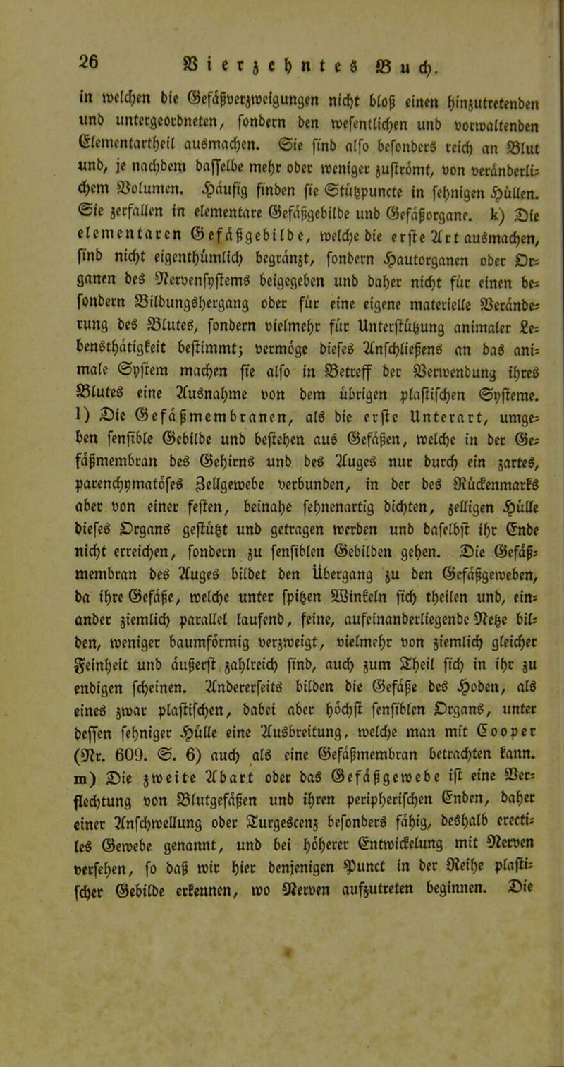 in tncldjen bie ©efdfnetjtoeigungen nirf?t blop einen binjutretenben uni> untergeorbneten, fonbern ben tnefentlicben unb nortnaltenben ©lemcntartbeil auSmad)en. 6ie ftnb atfo befortbctrg retcf) an S5tut unb, je nad)bem baffelbe mel)r ober tncniger juftromt, non nerdnberlt= fßolumen. ^)duftg ftnben fte ©tübpuncte in [einigen Julien, ©ic jerfallen in elementare ©efdjjgebilbe unb ©efaforgane. k) Sie elementaren ©efdfjgebilbe, tueldbe bie er fte 21 rt auSmacben, ftnb nicf)t eigcntfjümlid) bcgranjt, fonbern Jpautorganen ober £)r= ganen beS StfcroenfpftemS beigegeben unb bähet nicht für einen be= fonbern S3itbungöl)ergang ober für eine eigene materielle SSeranbe: rung beS 33luteS, fonbern oielmefjr für Unterfiu(sung animaler 2e= benStbdtig!eit beftimmt; nermoge biefcö Anfd)£iefenS an baS anü male ©pftem machen fte alfo in betreff bcr SSertnenbung ihres 58lute6 eine Ausnahme non bem übrigen plafiifcben ©pjteme. l) Die ©efajjmembtanen, als bie erftc Unterart, umge; ben fenftble ©ebilbe unb befielen aus ©efdfen, tnelcbe in bet @e; fdfjmembran beS ©cbirnS unb beS AugeS nur burd) ein jarteS, parencbpmatofeS 3eltgetx>ebe netbunben, in ber beS OiudenmatfS aber non einet fejten, beinahe febnenartig bidjten, jelligen fyiille biefeS SrganS geftüfct unb getragen tnerben unb bafelbft if>r ©nbe nicht erreichen, fonbern ju fenftblen ©ebilben geben. Sie ©efafj; membran beS 2£ugeö bilbet ben Übergang $u ben ©efdfjgeroeben, ba ihre ©efdfe, tnelcbe unter fpifcen SSinfeln jtdj tbeilen unb, ein; anber jiemlicf) parallel laufenb, feine, aufetnanberliegenbe Dtebe bi(= ben, tueniget baumformig netjtneigt, nielmebr non jiemlid) gleicher Reinheit unb aufjerfi jablreid) ftnb, auch jum SEbeÜ fid) in ibr ju enbigen fdjeinen. AnbererfeitS bilben bie ©efdfte beS Jpoben, als eineö jtnar plaftifcben, babei aber boebß fenftblen DrganS, unter beffen febniger Jpülle eine Ausbreitung, tneld;e man mit (üooper (3?t. 609. ©. 6) audb als eine ©efafjmembran betrachten fann. m) Sie jtneite Abart ober baS ©efafjgeroebe ift eine 3Ser= fledjtung non SSlutgefdfien unb ihren peripherifchen Grnben, bähet einet Anfcbtnellung ober SurgeScenj befonberS fähig, bcShalb ereetfe leS ©etoebe genannt, unb bei fyofyem ßntmidelung mit Sternen nerfehen, fo baft n)ic tyiet benjenigen ^)unct in ber 9teihe plafti; fdher ©ebilbe erfennen, tno fernen aufjutreten beginnen. Die