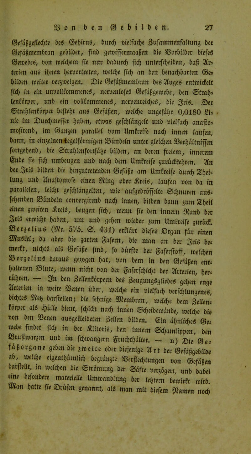 ©efdjjgeflechte beS ©ehirns, butd) vielfache Sufammenfaltung bet ©efafjmembran gebilbet, ftnb gewiffermaajjen bie Vorbilber biefeS ©ewebeS, oon weld;em fte mtr baburd) ftch unterfcheiben, bafj 2fc= terien aus irrten heroortreten, weldje ftch an ben benachbarten ©es hüben weiter »erzeigen. Sie ©efafünembtan beS 2fugcS entwickelt ftd) in ein unvollkommenes, neroenlofeS ©efdfjgewebe, ben Straff lenkorper, unb ein vollkommenes, netoenreicheS, bic SriS. Ser Strahlenkorper bcjtebjt aus ©efdfjen, welche ungefähr 0,0180 £t; * nie im SurdjmefJet haben, etwas gefchldngelt unb vielfach anafios moftrenb, im ©angen parallel vom Umfreife nad) innen laufen, bann, in eingelnen-fegelformigen Vünbeln unter gleichen Verhdltniffcn fortgehenb, bie Strahlenfortfdhe bilben, an beren freiem, innerem ©nbe fte ftch umbeugen unb nach &em Umgreife gurückkehten. Xtt ber Sti$ bilben bie hinjutretenbcn ©efdfje am Umkreife burd) Shei: lung unb tfnafiomofe einen Siing ober ÄreiS, laufen üon ba in parallelen, leicht gefchlangelten, wie aufgebroffelte (Schnuren auSs fehenben Vünbeln conoergirenb nach innen, bilben bann gum &heil einen gweiten ÄreiS, beugen ftch, wenn fte ben innern 9ianb ber Stis erreicht haben, um unb gehen wieber gum Umgreife gurücf. SSergeliuS (9?r. 5/5. S. 431) erklärt biefeS -Organ für einen SWuSkelj ba aber bie garten gafern, bie man an ber SriS bes merkt, nichts als ©efdfje ftnb, fo bürffe ber $aferffoff, welchen £3ergeliuS barauS gegogen hat, von bem in ben ©efdpen ents haltenen 23lute, wenn nicht von ber gaferfd;id)t bet Arterien, her; rühren. — Sn ben äellcnkorpern beS 3eugungSgIiebeS gehen enge witterten in weite Venen über, welche ein vielfach verklungenes, bichteS 9Je& barfMen; bie febnige Membran, welche bem feilen* forper als £ülle bient, flickt nach innen Scheibewdnbe, welche bie oon ben Svenen auSgekleibeten gellen bilben. ©in ähnliches ©es webe ft'nbet ftch in ber Klitoris, ben innern (Schamlippen, ben föruftwargen unb im fchwangern g’cuchtfjdlter. — n) £)ie ©e- fafjorgane geben bie gweite ober biejenige Xrt bet ©efdfjgebilbe ab, welche eigenthümltch begrdngte Verflechtungen von ©efd^en barfteüt, in welchen bie Strömung ber Safte vergogert, unb habet eme be|onbere materielle Umwanblung ber ledern bewirkt wirb 5Wan hatte fte Stufen genannt, als man mit biefem Vamen noch