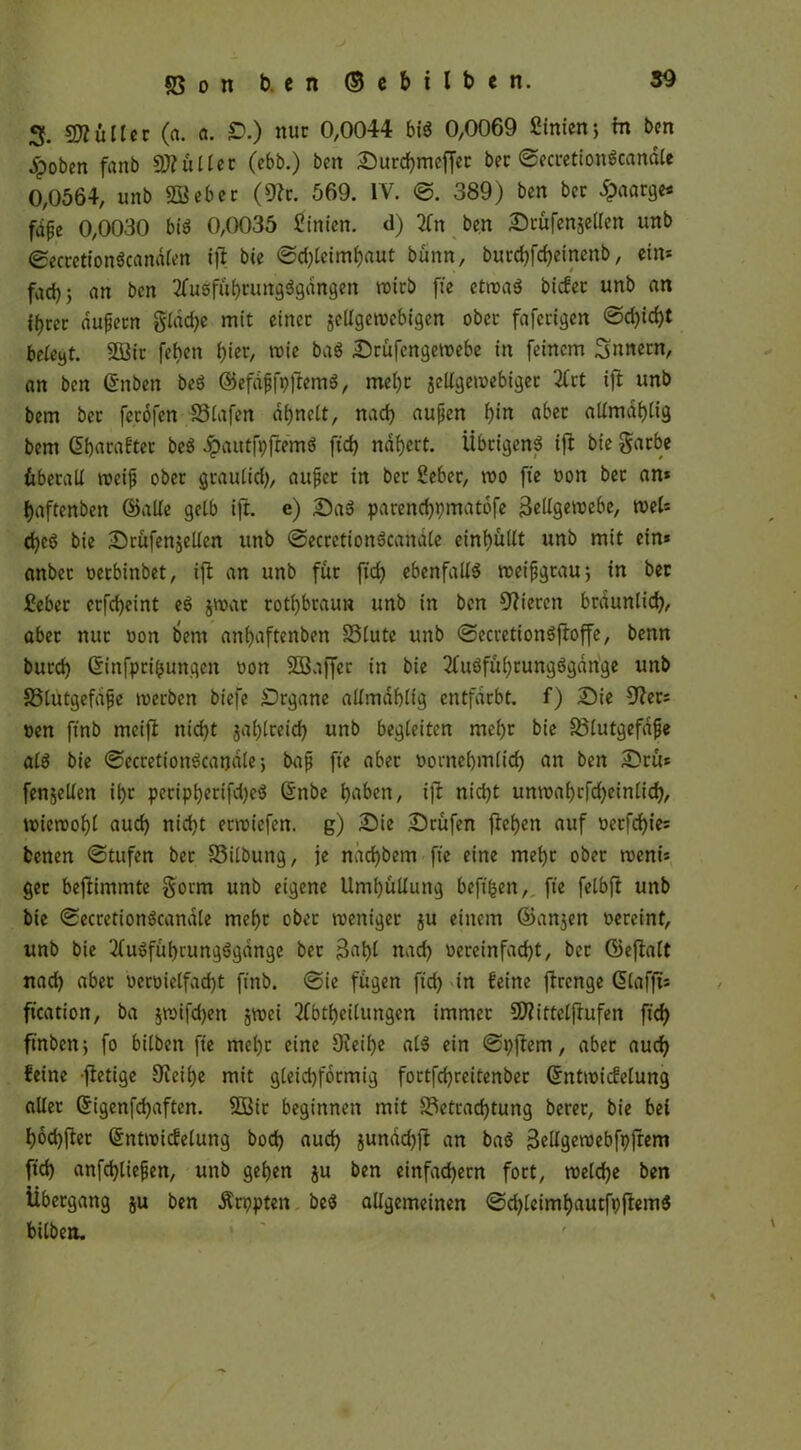 3. SDKtller («. o. £>.) nur 0,0044 bis$ 0,0069 ßtnienj in ben Jpoben fanb Skullet (ebb.) bcn Surcf)meffer bec ©ecretionScandle 0,0564, unb SBebec (9?c. 569. IV. ©. 389) ben bec £aarge* fdfe 0,0030 biö 0,0035 Simen, d) 2ln ben Srüfenjellen unb ©ecretionScandlen t|l bte ©d)letmhaut bünn, butchfcheinenb, ein* fad) 5 an bcn 2fusfuhrung$gdngen rotcb fie etwa$ biefee unb nn if)rer aufjetn gldd)e mit einer gcUgerocbigen ober fafecigcn ©d)id)t beteyt. 9Q3ic feben hier, wie ba$ Srüfengewebe in feinem Snnern, an bcn Gruben beö ©efdfjfpftemS, mehr jellgewebtgec 2lct ifl unb bem ber fccofen Blafen di>nett, nad) aufjen f)in ober allmdhltg bem Gibacaftec beö dpaittfpfremä fid> nähert. Übrigen? ift bie garbe überall weift ober graulid), aujjec in ber Seber, wo fte von bec an* haftenben ©alle gelb ift. e) Sa$ parend)t)matbfe Zellgewebe, wel* d)e$ bie Srüfenjellen unb ©ecretiottScanale einhullt unb mit ein* anber verbinbet, ift an unb für ftd) ebenfalls weifjgtau; in ber Sebcr erfd)eint e£ $wat rotbraun unb in ben Vieren bräunlich, aber nur von bem anbaftenben 33tute unb ©ecretionSftoffe, benn burch Gtinfprihunqen von SBaffcr in bie 3fuöfuhcung6gdrige unb 35lutgefdjje toerben biefe Organe allmdhlig entfärbt, f) Sie 9?er* ven ftnb metft nicht $al)treid) unb begleiten mehr bie Blutgefdfje al$ bie ©ecretionöcandle •, bajj fte aber vornehmlich an ben Srü* fenjetlen ihr petipherifd)e$ Grnbe hflben, ift nicht unwahcfd)einlid), wiewohl fluch nicht erwiefen. g) Sie Stufen ftchen auf verfehle* fcenen ©tufen ber Bilbung, je ndd)bem fte eine mehr ober wem* ger befiimmte §orm unb eigene Umhüllung beftfcen, fte felbft unb bie ©ecretionöcanale mehr ober weniger ju einem ©anjen vereint, unb bie 2fuSfuhrungögdnge ber Zahl nach vereinfacht, bec ©eftalt nach aber vervielfacht finb. ©ie fugen ftd) in feine ftrenge ßlafft* ftcation, ba jtvifdjen jwei Abteilungen immer Üftittclftufen ftcf? ftnben > fo bilben fte mel)t eine 9teif)e al$ ein ©pftem, aber auch feine ftetige Oteihe mit gleid)formig fortfd)reitenbec GrntwicEelung aller Grigenfd)aften. 553ic beginnen mit Betrachtung berer, bie bei hochfter ©ntwicfelung bod) auch jundchft an ba$ BcUgetvebfpfrem ftd) anfd)liefjen, unb gehen ju ben einfachem fort, welche ben Übergang ju ben Ärppten beä allgemeinen ©d)leimhautft)ftem$ btlben.