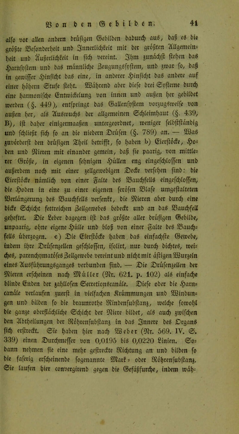 alfo not allen anbern brüftgen ©ebilben babucdj aug, baf cg bie gcopte 23efonberbeit unb Snnerlicbfeit mit bcc gropten Allgemein: beit unb tfuperlicbf'eit in firf) vereint. Sbm junächjt flehen bag ^arnfpftem unb bag männliche 3eugunggfpftem, unb jwat fo, bap in geroiffer Jpinficbt bag eine, in anberer ^)infirf)t bag anbere auf einer tytymi ©tufe {lebt. SEBdbrenb aber biefe bcei ©pjlerne bureb eine J^armonifc^e ©nttnicfelung non innen unb aupen b« gebitbet werben (§. 449), entfpringt bag ©allenfpftem norjuggweife non aupen fyt, alg 2lugwud)g ber allgemeinen ©cbleimbaut (§. 439, B), ift baber einigetmaapen untergeorbnet, weniger felbfljldnbig unb fcbliept ftcb fo an bie niebern Prüfen (§. 789) an. — 9S3ag junorberft ben brüftgen Sbeil betrifft, fo haben b) ßierptoife, Qo~ ben unb Vieren mit einanber gemein, bap fte paarig, non mittles rer ©tope, in eigenen febnigen pullen eng cingefd>loffcn unb aupetbem nodb mit einer jellgetnebigen Secfe nerfeben ftnb: bie ©ierftoefe ndmticb non einer Saite beg 33aucbfellg eingefd)loffen, bie Jpoben in eine ju einer eigenen ferofen S3lafe umgefialteten föerlangetung beg ©audbfellg nerfenft, bie Vieren aber bureb eine biefe ©d?iebt fettreichen 3ellgewebeg bebeeft unb an bag S5aucbfell geheftet. Sie £eber bagegen iff bag gropte aller brüftgen ©ebilbe, unpaarig, ohne eigene £uUe unb blop non einer Saite beg Saud); fellg überjogen. c) Sie (Sierftocfe haben bag einfachste ©ewebe, inbem ihre Stüfenjellen gefchloffen, ifolirt, nur burch bichteg, weis cbeg, parenchpmatofeg 3cllgetncbe nereintunb nicht mit dftigen SBurjeln eineg 2lugfübrungggangeg nerbunben ftnb. — Sie Srufenjellen bet CRieren crfcheinen nach Skuller (fftr. 621. p. 102) alg einfache blinbe ©nben bet jabllofen ©ecretiongcanale. Siefe ober bie #arn= candle nerlaufen juerft in nielfadben Krümmungen unb 23Binbun= gen unb bilben fo bie braunrote fJünbenfubftanj, welche fowobl bie ganje oberflächliche ©d)idbt ber ftticre bilbet, alg auch jwifeben ben Abteilungen ber Oiobrcnfubftanj in bag innere beg Srgang ft'ch erftreift, ©ie haben bi« nach SBebet (9lr. 569. IV. ©. 339) einen Surchmeffer non 0,0195 big 0,0220 Sinien. ©o= bann nehmen fte eine mehr geftreefte 9vichtung an unb bilben fo bie fafetig erfebeinenbe fogenannte Sflatfs ober £Rof>renfubftanj. ©ie laufen bi« connergirenb gegen bie ©efapfurche, inbem wdb: