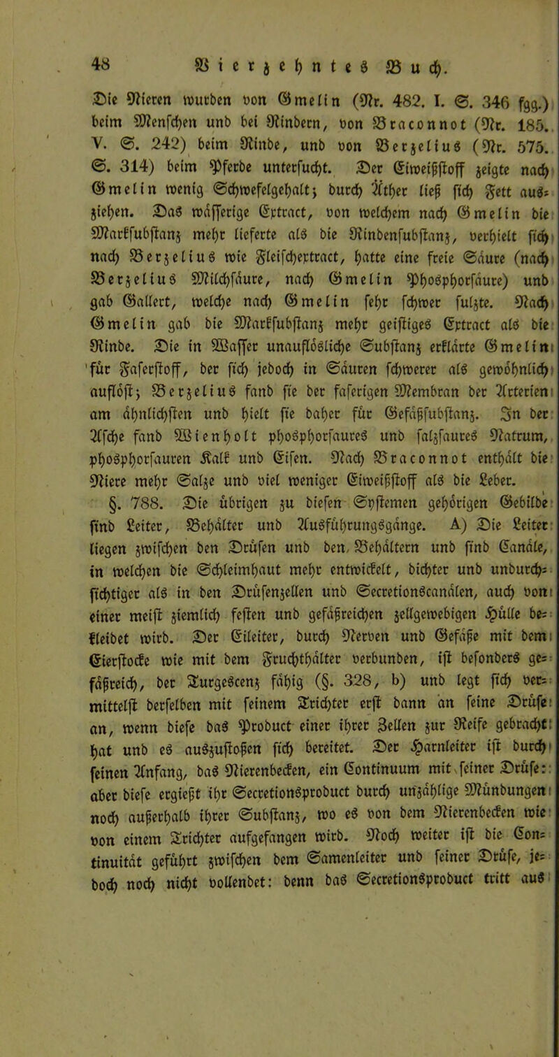 Sie Vieren würben von ©melin (Nr. 482. I. 3. 346 fgg.) beim SWenfdjen unb bei 9?tnbecn, bon S3raconnot (Nr. 185. V. 242) beim Ninbe, unb von 23ecjeliub (Nr. 575. ©. 314) beim ^feebe unterfud)t. Ser ©iwei&fioff jeigte nad> ©melin wenig 3cf)wefe£gel)alt j burd) #tl)er fiep ftrf) gett aub* jiefjen. Sab rodffecigc ©rtcact, bon welchem nad) ©melin bie SNarkfubßanj me()r lieferte alb bie Ninbenfubjtanj, verfielt fid> nad) S3cc5cCiu8 wie §leifd)ertract, f>atte eine freie 3dure (nad) SSetjeliub 5D2i(d>fdure, nad) ©melin *Pf)o3pi)otfdure) unb gab ©adert, weld)e nad) ©melin fel)t fdjwer fuljte. Nad) ©melin gab bie SNarkfubßanj mef)t geißigeb ©ptract alb bie Ninbe. Sie in SÖSaffer unauflösliche 3ubßanj erklärte ©melin 'für $afecßoß, ber ftd) jebod) in ©duten fdjwerer alb gewofynlid) außoßj S3erjeliub fanb fte ber faferigen NZembran ber Arterien am af)nlid)ßen unb hielt fte baf)cr für ©efdfjfubßanj. 3n ber 2ffd)e fanb 5Bienf)olt pfyobpfyorfaureb unb faljfaureb Natrum, pf)Obpl)otfauren Äalk unb ©ifen. Nad) SSraconnot enthalt bie Spiere mel)r ©al$e unb viel weniger ©iweifßoß alb bie Seber. §. 788. Sie übrigen $u biefen ©pßemen gehörigen ©ebilbe ftnb Leiter, S3ef)dttet unb 2tubfüf)rungbgange. A) Sie Leiter liegen jwifcfyen ben Srüfen unb ben, S3el)dltern unb ftnb ©male, in welchen bie 3d)leimf)aut meljr entwickelt, bidßer unb unbur^ ftd)tiger alb in ben Srüfen$eden unb 3ecretionbcandlen, aud) »ont einer raeiß jiemlid) feflen unb gefäßreichen jellgewebigen Hüde be= fleibet wirb. Ser ©ileiter, burd) Serben unb ©efdße mit bemi ©ietßocke wie mit bem §rud()t^dlter betbunben, iß befonbetb ge= fdpreid), bet Sutgebcen* fähig (§. 328, b) unb legt ftd) ber= mittelß berfetben mit feinem Stidßer ctß bann an feine Srüfe: an, wenn biefe bab sprobuct einet Ihrer 3eden jur Neife gebracht: hat unb eb aubjußofen fid) bereitet. Sec Harnleiter ift burcfji feinen Anfang, bab Nierenbecken, ein ©ontinuum mit feiner Srüfe: aber biefe ergießt tf)t ©ecretionbprobuct burd) urijdfjlige Nlünbungem nod) außerhalb ihrer ©ubßanj, wo eb bon bem Nierenbecken wie non einem Scidßer aufgefangen wirb. Nod) weiter iß bie ©om tinuitat geführt jwifdjen bem (Samenleiter unb feiner Srüfe, je= bod) nod) nicht boUenbet: benn bab ©ecretionbprobuct tritt aub