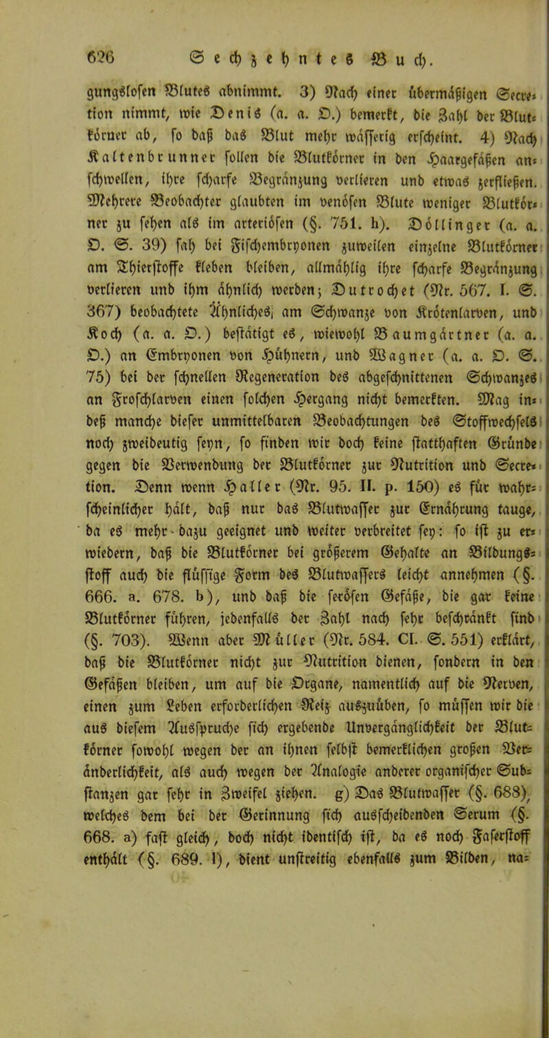 676 ©ed)jet)nte$ jöud). gungStofen SSfutcö abnimmt. 3) Dad) einet übermdßigen ©ecte» tioit nimmt, wie 2)eniS (a. a. £).) bemerft, bie ßaf)l bcc S3lutt= ferner ab, fo baß baS SSlut mebc wdffetig ecfdjefnt. 4) Dach Äaltenbrunner [ollen bie S3lutfdrnet in ben dpaargefaßen an« fd)Wellen, itjcc fdjarfe SSegrdnjung verlieren unb etwas serfließen. SDehrete S3cobad)ter glaubten im oenofen S3lute weniger S3lutfdr* net ju fef)en als im arteriofen (§. 751. h). 2)6Hinget (a. a. D. ©. 39) fat) bei gifdjembrponen zuweilen einjelne S3lutforner am S£f)ierffoffe Heben bleiben, allmdhlig ihre fdjarfe S3egrdnjung oetlieren unb ihm ähnlich werben; 2)utröget (Dr. 567. I. ©. 367) beobachtete ähnliches, am ©d)wan$e oon Ärotenlaroen, unb Äoch (a. a. £).) betätigt eS, wiewol)l SSaumgdrtner (a. a. £>.) an ©mbrponen oon dpuhnetn, unb 5öagnet (a. a. £>. ©. 75) bei bet fd)neden Degeneration beS abgefchnittenen ©chwanjeS an grofd)lattten einen fold)en Hergang nicht bemerkten. SDtag in» beß manche biefet unmittelbaren ^Beobachtungen beS ©toffwechfelS noch jweibeutig fepn, fo ftnben wir bod) feine ftatthaften ©rünbe gegen bie SSerwenbung bet S3lutfdrner $ut Dutrition unb ©ecte* tion. 25enn wenn dp aller (Dt. 95. II. p. 150) eS füt wahr« fcheinlichet h<^/ &ajj nur baS S3(utwaffec jut ©rnahtung tauge, ba eS meht-baju geeignet unb weitet verbreitet fep: fo ift ju er» Wiebern, baß bie SSlutfdrner bei größerem ©ehafte an SSilbungS« ftoff auch bie flüfftge gorm beS S3lutwafferS leicht annehmen (§. 666. a. 678. b), unb baß bie ferofen ©efaße, bie gar feine SSlutfdrner fuhren, [ebenfalls bet jkh1 nad) fet>c befdjcdnft finb (§. 703). SBenn aber Füller (Dr. 584. CI. ©.551) erfldrt, baß bie SSlutfdrner nicht Jur Dutrition bienen, fonbern in ben ©efdßen bleiben, um auf bie Örgane, namentlich auf bie Detoen, einen jum Sieben erforberlichen Deij auS^uuben, fo muffen wir bie au$ biefem 2fuSfprud)e fid) ergebenbe Unoerganglichfeit ber S3tut» forner fowohl wegen ber an ihnen felb|t bemetflichen großen SSer« anberlidhfeit, als auch wegen ber Analogie anberer organifcher ©ub« ftanjen gar feht in Zweifel jiehen. g) 2)aS SSlutwaffer (§. 688), welches bem bei ber ©erinnung ftd) auSfcheibenben ©erum (§. 668. a) faßt gleich, bod) nicht ibentifdh ift, ba eS noch Sofetfioff