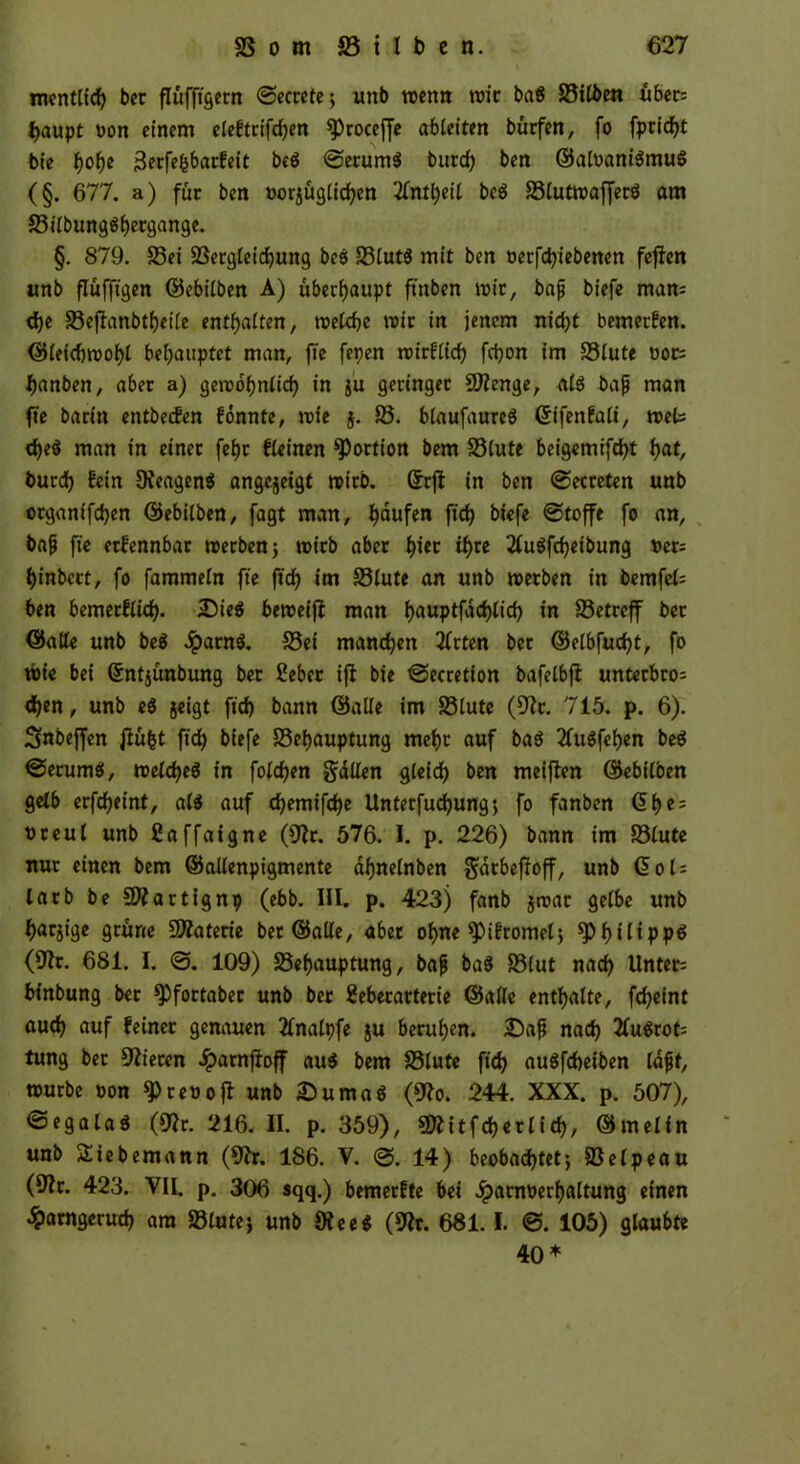 tnentlich ber flüfftgern <Sectcte; unb wenn wir bag 35ilben übet: f>aupt oon einem eleftrifchen SProceffe ableiten bürfen, fo fpcicf>t bie fjolje 3erfefcbarfeit beg ©erurng burd) ben ©aloanigmug (§. 677. a) für ben oorjüglichen 2(ntt)eil beg 23lutwafferg am 33ilbungghergange. §. 879. 23ei 23ergleichung bcö 35lutg mit ben oerfchiebenen feflen unb fluffigen ©ebilben A) überhaupt fittben mit, bajj biefe man: d)e SSejhnbtheile enthalten, welche wir in jenem nicht bemerfen. ©leiebwohl behauptet man, ft'e fepen wirflich fc^on im S3lute oor: hanben, aber a) gewöhnlich in $u geringer Stenge, alg bajj man fte barin entbeefen fönnte, wie j. 35. blaufaureg ©ifenfaü, weis d)eg man in einet feht fleinen Portion bem 35lute beigemifcht fyat, burd) fein DJeageng angejeigt wirb, ©rjf in ben (getreten unb organifchen ©ebilben, fagt man, häufen fid) biefe (Stoffe fo an, bajj fte etfennbar werben; wirb aber hi« ih« 2lugfd)etbung oer: hinbert, fo fammeln fte fid) im S3lute an unb werben in bernfel: ben bemerflich. 2)ieg beweijt man hauptföchlid) in 33etreff bet ©alle unb beg Jparng. 33ei manchen tfrten bet ©elbfucht, fo wie bei ©ntjünbung ber £eber ifi bie Secretion bafelbfi unterbro: <hen, unb eg jeigt ftd) bann ©alle im 35lute (Oft. 715. p. 6). Snbeffen flü&t fid) biefe SSehauptung mehr auf bag 2Cugfehen bcö ©erumg, weicheg in folgen gdllen gleich ben meinen ©ebilben gelb erfcheint, a(g auf chemifche llnterfuchung; fo fanben ©he: oreul unb ßaffaigne (Oft. 576. I. p. 226) bann im 33lute nur einen bem ©allenpigmente dhnelnben $atbefJoff, unb ©ol: larb be 9Äartignp (ebb. III. p. 423) fanb jroar gelbe unb harjige grüne Materie bet ©alle, aber ohne *Pifromel; h * t i ppö (Ult. 681. I. @. 109) SSehauptung, bajj bag S3(ut nach Unter: binbung bet ^fortabec unb ber Eeberarterie ©alle enthalte, fcheint auch auf feiner genauen tfnalpfe ju beruhen. £)afi nach 2fugrot: tung bet Öfteren £arnfioff aug bem 33lute fid) augfeheiben lajjf, würbe oon reo off unb 33 u mag (Oft. 244. XXX. p. 507), ©egalag (Oft:. 216. II. p. 359), SRitfcherlid), ©rnelin unb SSiebemann (Oft. 186. V. @. 14) beobachtet; SSelpeau (Ult. 423. VIL p. 306 sqq.) bemerfte bei £arnoerhaltung einen ^arngeruch am S3lute; unb Oft eg (Ult. 681.1. @. 105) glaubte 40 *