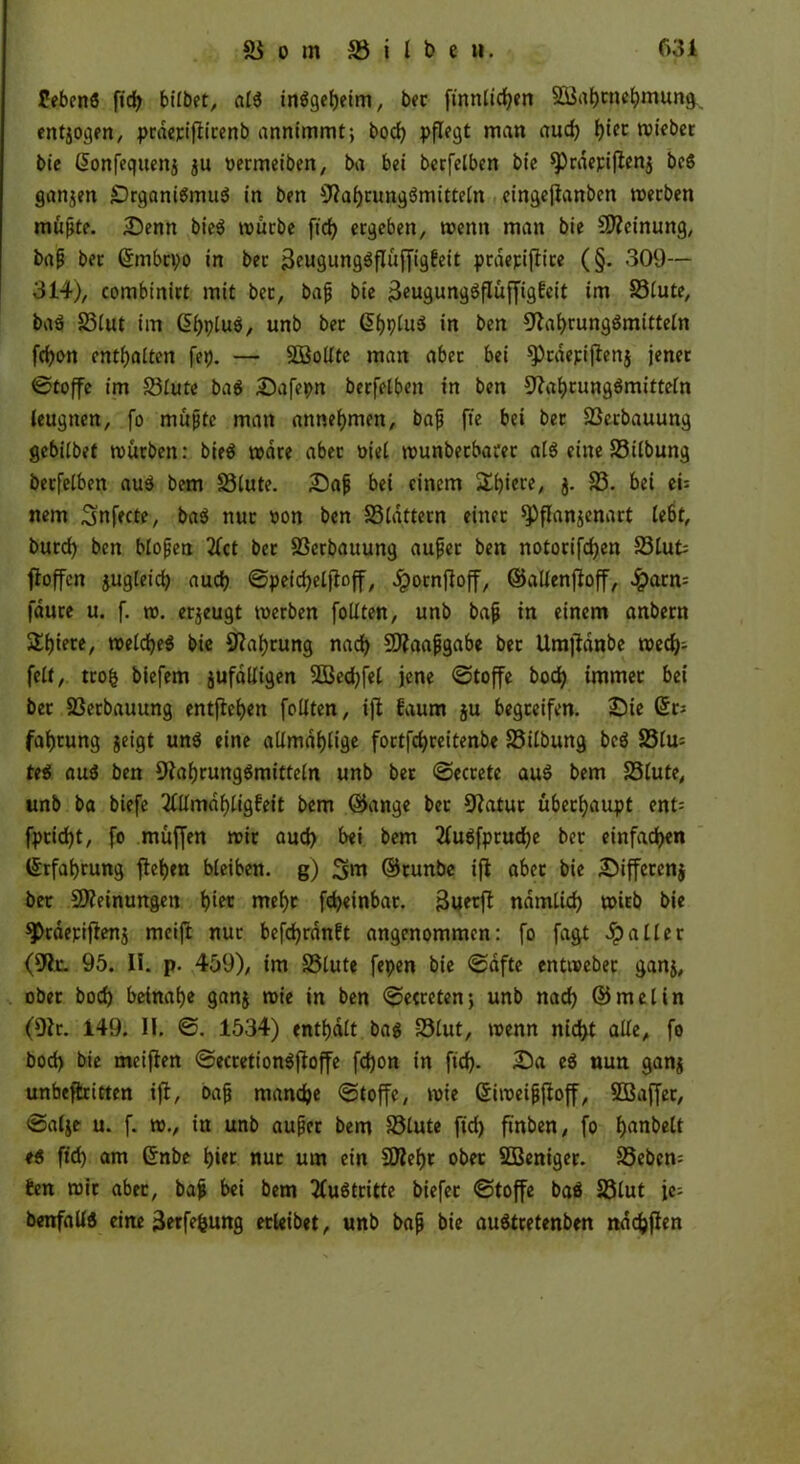 febeng ftd> bilbet, alg tnögcJjetm, bec ftnnlicfyen 2Bat)tnel)mung entzogen, prdecifiicenb annimmt; bod) pflegt man aud) Ijiec ruicber bie Gionfequenj ju oermeiben, ba bei becfelben bie sprdepiflenj bc6 ganjen £)rganigmug in ben 9?af)tunggmitteln eingejlanben werben müpte. Denn bieö würbe ftd> ergeben, wenn man bie Meinung, bap ber ©mbcpo in bec Beugunggflüffigbeit pracpiflice (§. 309— 314), combinirt mit bec, bap bie 3eugunggflüffigfeit im S3lute, bag 23lut im (5f)plug, unb bec GtfjpluS in ben 9laf)runggmitteln fd)on enthalten fep. — SOßollte man aber bei sprdepiflettj jener ©toffe im S3lute bag Dafepn becfelben in ben üftafyrunggmitteln leugnen, fo müpte man anneljmen, bap fie bei bec 33erbauung gebilbet mürben: bieö wäre abec üiel wunbecbarec alg eine S3ilbung becfelben aug bem S3lute. Dap bei einem Spiere, j. 23. bei ei= nem Snfecte, bag nuc «on ben 58ldttecn einer spflanjenart le6t, burd) ben blopeti 2fct bec SSerbauung aupec ben notocifdjen 23lut jloffcn jugleid) aud) ©peidjelftoff, Jpocnftoff, ©allenfloff, £arn= fauce u. f. w. erzeugt werben füllten, unb bap in einem anbern 2d)iere, welcfyeg bie Sftafjcung nad) SDtaapgabe bec Umftdnbe wed)- feit, trofc biefem jufdlligen 2Bed)fel jene ©toffe bod) immer bei bec S3erbauung entfielen feilten, ifi faum ju begreifen. Die Grc; fafjcung geigt ung eine allmdljtige foctfcfyreitenbe S3ilbung beg 25lu= te$ aug ben 9iaf)runggmitteln unb bec ©eccete aug bem Stute, unb ba biefe 2CUmdf>ligfeit bem ©ange bec 9?atuc überhaupt ent= fpcicfyt, fo muffen mir aud) bei bem 2lugfprud)e bec einten ©rfatjeung flehen bleiben, g) 3m ©cunbe ift abec bie Differcnj bec Meinungen t?tec mel)c fd)einbar. jäuerft ndmtid) wicb bie spcdepiflenj mcift nuc befdjrdnft angenommen: fo fagt Spalier (91c. 95. II. p. 459), im Stute fepen bie ©dfte entwebec ganj, ober bod) beinahe ganj wie in ben ©ecretenj unb nad) ©melin (9lr. 149. II. ©. 1534) enthalt bag Slut, wenn nid>t alle, fo bod> bie meiflen ©ecretiongffoffe fdjon in ftd). Da eg nun ganj unbestritten ift, bap mandje ©toffe, wie Siweipfioff, SBaffec, ©alje u. f. w., in unb aupec bem Stute ftd) ftnben, fo Ijanbelt eg ftd) am Grnbe l)»ec nuc um ein 5D?eI)t ober SBenigec. Seben= ben wie abec, bap bei bem tfugtritte biefec ©toffe bag Slut je; benfallg eine 3«fefcung ecleibet, unb bap bie auStretenben ndcfcjten