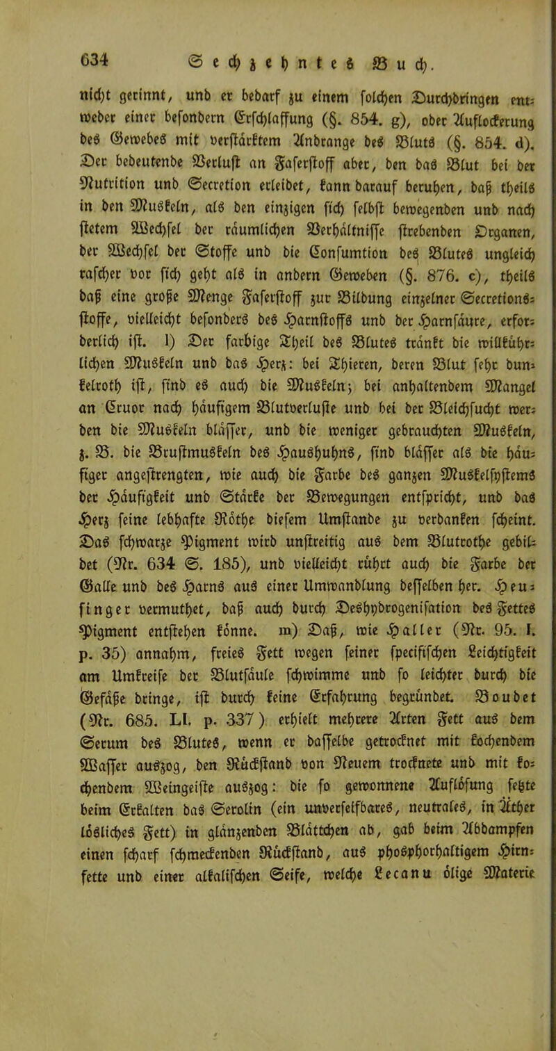 nid;t gerinnt, unb er bebarf gu einem foldjen Durd)bringen etu-- mebcr einet befonbern ©rfcfjlaffung (§. 854. g), ober 2Cuflocferung beö ©ewebeö mit werftdrftem 2Inbrange be$ S3(utä (§. 854. d). Der bebeutenbe SSctlufl an gaferfloff aber, ben baö 23lut bei bet Nutrition unb ©ecretion erleibet, fann batauf berufen, bafj tf)eil$ in ben Sttuöfcln, at$ ben einjigen ftd) felbft bewegenben unb nad) fietem 2Bed)fel ber räumlichen SSerhaltniffc ftrebenben Dtganen, ber 2ßed)fel bet ©toffe unb bie Gonfumtion beö S3£uteö ungleich rafd^er rot fid) geht alö in anbern ©eweben (§. 876. c), theilö bafj eine gtofje Sftenge gaferftoff Jur Silbung einzelner ©ecretion$= fioffe, vielleicht befonberö bee dbarnßoffö unb ber Jparnfaure, erfon berlid) ift. 1) Der farbige Sheil be$ S3lute$ ttdnft bie willfübr: liehen SÄuöfeln unb baS »Sper^: bei $£b*et:eri/ beren S3lut feht bum felroth ift, ft'nb eö aud) bie SftuSfeln, bei anhaltenbem Mangel an G>tuoc nach häufigem 23lut»ertuße unb bei ber 23leichfud)t wer; ben bie Sfluöfetn blaffet, unb bte weniger gebrauchten 2Äu3feln, j. 58. bie 58ruftmu3feln be$ Jpauäh«hn3, ft'nb blaffet al3 bte harn ftget angejfrengten, wie auch bie garbe be$ ganjen 9ftu$felfpftem3 ber ^pduftgbeit unb ©tdrfe ber 58ewegungen entfpricht, unb baö 4?erj feine lebhafte 9?ott>e biefem Umftanbe gu oerbanfen frf>etnt. Da3 fcf)war$e Pigment tvirb unfireitig auö bem S3lutrotf)e gebit bet (Dir. 634 ©. 185), unb vielleicht rührt auch bie garbe ber ©alle unb be$ Jparnä auä einet Umroanblung beffelben hec* >£>eu: finget wetmutf)et, bafj aud) burd) De^hpbrogenifation be$ getteö Pigment entftehen fönne. m) Dafj, tute fallet (5Jk. 95. I. p. 35) annahm, freieö gett wegen feiner fpeciftfd)en £eid)tigfeit am Umgreife ber 58lutfdule fchwimme unb fo leichter burd) bie ©efafe bringe, ijt burch feine Erfahrung begrünbet. 59oubet (fftr. 685. LI. p. 337) erhielt mehrere 2lrten gett au3 bem ©etum beö 58lute$, trenn er bajfelbe getroefnet mit fod)cnbem SOBaffer au$jog, ben SRüdfianb tion feuern troefnete unb mit fo= chenbem SBeingeifte au3$og: bie fo gewonnene tfuflöfung fe^te beim ©rfalten ba3 ©erolin (ein unverfeffbareö, neutrale^, in 2£t£>er löbliches gett) in gldnjenben 58ldttd)en ab, gab beim tfbbampfen einen fcharf fd)mecfenben Oiücffianb, au3 phoöphorhaltigem £irm fette unb einet alfalifd)en ©eife, welche getanu ölige SKaterie