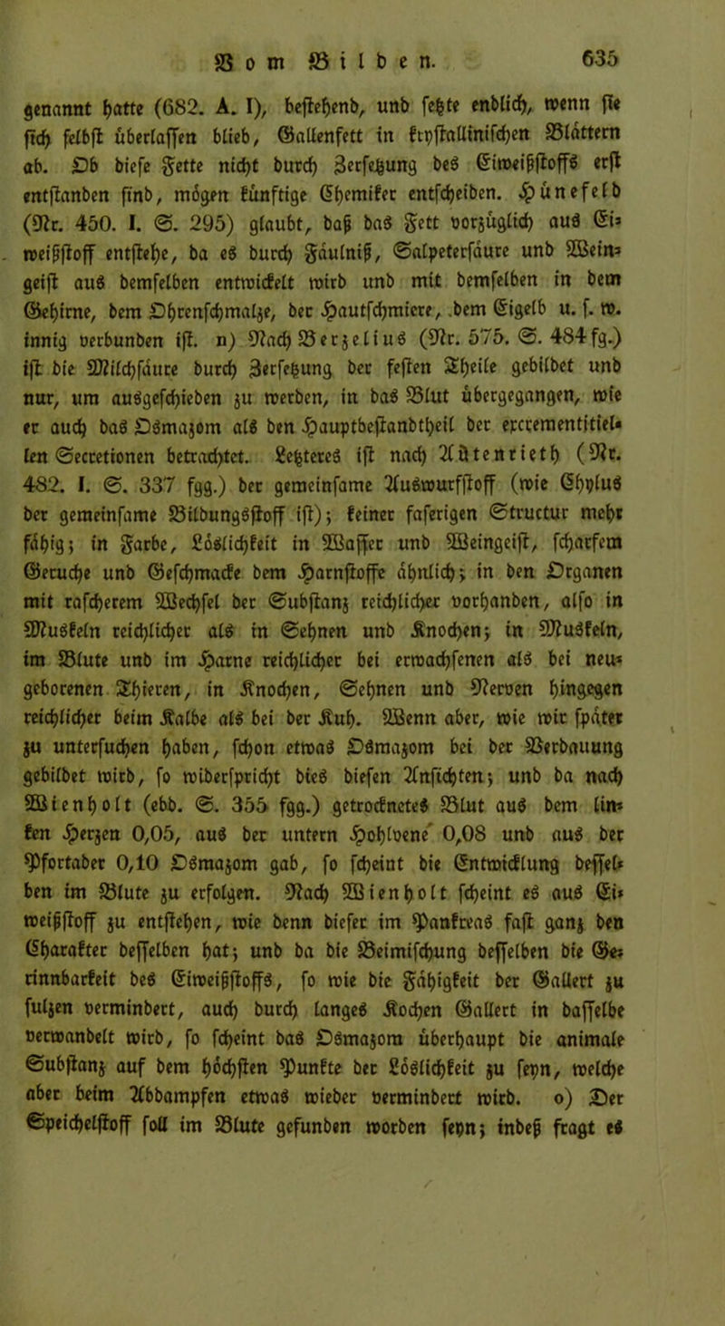 genannt fjatte (682. A. I), beflehenb, unb fefcte enblich, wenn ft« ftc^ felbfl überlaffen blieb, ©allenfett in ftpfhlltniftyen SSldttem ab. £)b biefe $ette nid)t burch 3e<fehun9 beg Griweifjjloffg ecffc entftanben ftnb, mögen fünftige ßhemifet entfdjeiben. Jpünefelb (9?r. 450. I. <3. 295) glaubt, bajj bag $ett oorjüglid) aug 6i* weifjffoff cntflef>c, ba ei burch gdulnifj, ©alpeterfaure unb äBein* geijt aug bemfelben entwicfett wirb unb mit bemfelben in bem ©ehirne, bem Dbrenfdjmalje, bec .Spautfchmicre, .bem (Eigelb u. f. w. innig oerbunben tfl. n) €J2ac^ SSecjcttuö (9?r. 575. ©. 4S4fg.) ift bie Sttilchfdute burch 3etfe&ung bec feflen Steile gebilbet unb nur, um auggefd)ieben ju werben, in bag 23lut ubergegangen, wie er aud) bag Dgmajom alg ben Jpauptbejlanbtheil bet epccementitiel« len ©ecretionen betrad>tct. 2e^tereä ift nad) 2lütenrieth (S^t. 482. I. <3. 337 fgg.) ber gemeinfame 2lugwurfjtoff (wie (5(>plu6 ber gemeinfame üötlbunggftoff ifl); feiner faferigen ©tructur mehr fähig; in garbe, fioaiidjfeit in SBSaffec unb SÖSeingeift, fchatfem ©etuche unb ©efchmacfe bem Jparnftoffe ähnliche in ben £5rganen mit rafdjerem SBechfel ber ©ubftanj reichlicher oorfjanben, alfo in SDtugfeln tcid)lid)er alg in ©ebnen unb Änod)en; in 9J?ugfetn, im 23lute unb im Jparne reichlicher bei etmachfenen als» bei neu* geborenen, gieren, in Knochen, ©ebnen unb Heroen tyingityin reichlicher beim Äalbe alg bei ber Äuh. SBenn aber, wie wir fpd.ter ju unterfuchen haben, fchon etwag £>äma$om bei ber SBetbauung gebilbet wirb, fo wiberfpricht bieg biefen 2(nfichten; unb ba nach SBi en h o 11 (ebb. ©. 355 fgg.) getrocfncteg S3lut aug bem lim fen Jperjen 0,05, aug ber untern «Spobloene' 0,08 unb aug bet *Pfortaber 0,10 £>gmajom gab, fo fcheint bie Sntwtcflung beffet* ben im 33lute ju erfolgen. 9?ach SB i e n 1) o 11 fcheint ei aug Qi* weijjftoff ju entflehen, wie benn biefer im spanfreag fafl ganj ben (5f)arafter beffelben f>at j unb ba bie üSeimifchung beffelben bie ©«* rinnbarfeit bcö (Siweifjftoffg, fo wie bie gdhigfeit ber ©allert ju fuljen oerminbert, auch burch langeg Äodjen ©altert in baffelbe nerwanbelt wirb, fo fcheint bag £)gma$ora überhaupt bie animale ©ubfianj auf bem (wchften fünfte bet Soglichfeit ju fepn, welche aber beim 2lbbampfen etwag wieber oerminbert wirb, o) 25er ©peichelfloff foU im 23lute gefunben worben fepn; tnbefj fragt eg