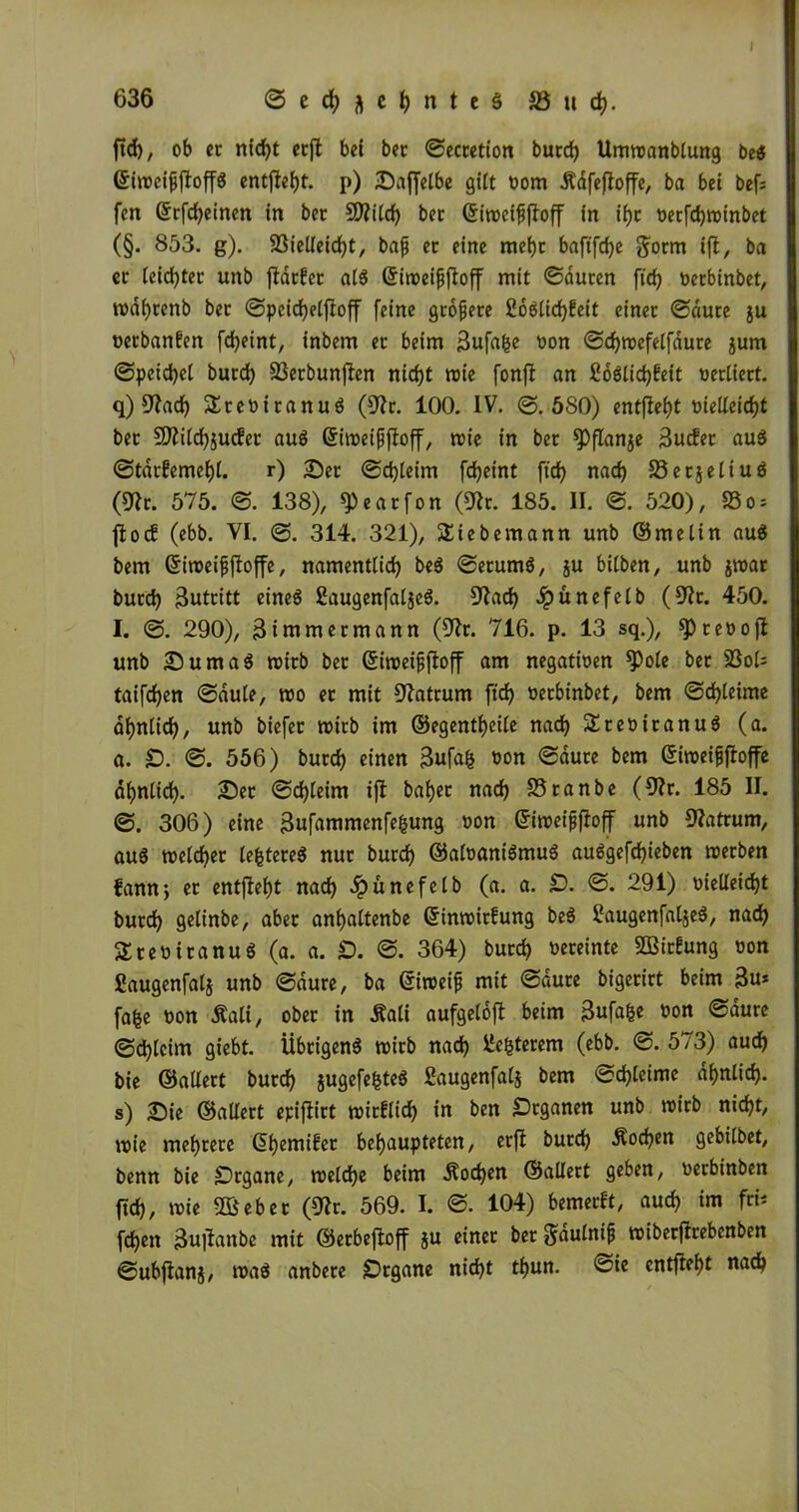 636 ©ecfyftcljnteS S3 11 d). ficf), ob er nid)t ccfl bei ber ©ectetion burd) Umwandlung be$ ©iweijjjtoffS entfielt, p) ©affelbe gilt oom Ädfejtoffe, ba bei bef= feit ©rfd)einen in ber 9ttild) ber ©iweififloff in if)t tjecfc^roinbet (§. 853. g). 93ielleid)t, bafj er eine mei)r baftfcfye gorm i\t, ba er leid)ter unb jldrfcr als ©iroei^f^off mit ©duren ftd) oerbinbet, wdljrenb ber ©pcicfyelfloff feine größere £oSlid)feit einer ©dure ju oerbanfen fdjeint, inbem er beim 3ufa(je oon ©d)wefelfdure jum ©pcicfyel burd) SSetbunflen nid)t wie fonfi an fioSlidjfeit oerliert. q) sftad) SteoitanuS (üftr. 100. IV. ©.580) entfielt oielleidjt ber 9Äild)jucfer aus ©iweifjfioff, wie in ber *PfIan$e 3ucfer auS ©tdrfeme^i. r) 25er ©djleim fdjeint ftcf? nad) 23 e rj e 11 u ö (üftr. 575. ©. 138), ^eatfon (9tr. 185. II. ©. 520), 23o = fioc! (ebb. VI. 314. 321), Siebemann unb ©melin auS bem ©iweifjjloffe, namentlich beS ©erumS, $u bitben, unb jwar burd) Butritt eines SaugenfaljcS. Sftad) Jpunefelb (9?t. 450. I. ©. 290), Bimmermann (Dir. 716. p. 13 sq.), spteoofi unb 25umaS wirb bet ©iweififtoff am negatioen *Pole ber 23ot= taifdjen ©aule, wo er mit Matrum ftrf> oerbinbet, bem ©d)(eime ahnlid), unb biefet wirb im ©egentheile nad) SreoitanuS (a. a. 2). ©. 556) burd) einen 3ufa& oon ©dure bem ©iweiffloffe ähnlich. 25er ©d)leim ifl baijet nad) Stande (9?r. 185 II. ©. 306) eine Bufammenfefcung »0n ©iwe#off unb 9?atrum, aus welcher teueres nur burd) ©aloaniSmuS auSgefdjieben werben fannj er entfielt nad) dpünefelb (a. a. £). ©. 291) oielleidjt burd) gelinde, aber anhaltende ©inwirf ung beS IfaugenfatjeS, nad) SteoiranuS (a. a. £). ©. 364) burd) vereinte SBirfung oon ßaugenfalj unb ©dure, ba ©iweif mit ©dure bigerirt beim 3u* fafce oon Äali, ober in Äali aufgeloft beim Bufafce oon ©dure ©djtcim giebt. Übrigens wirb nad) ile&terem (ebb. ©. 573) aud) bie ©altert burd) jugefefcteS Baugenfatj bem ©d)leime ähnlich- s) 25ie ©allert epiflirt wirflid) in ben Drganen unb wirb nid)t, wie mehrere ©hemifet behaupteten, erft burd) Wochen gebildet, benn bie Organe, welche beim Äod)en ©allert geben, oerbinben ftd), wie 5Beber (9?t. 569. I. ©. 104) bemerkt, aud) im ftb fd)ett 3u|Ianbe mit ©erbefloff ju einer ber gdulntji wiberflrebcnbcn ©ubflanj, was andere iDrgane nid)t thun. <Sie entfielt nad)