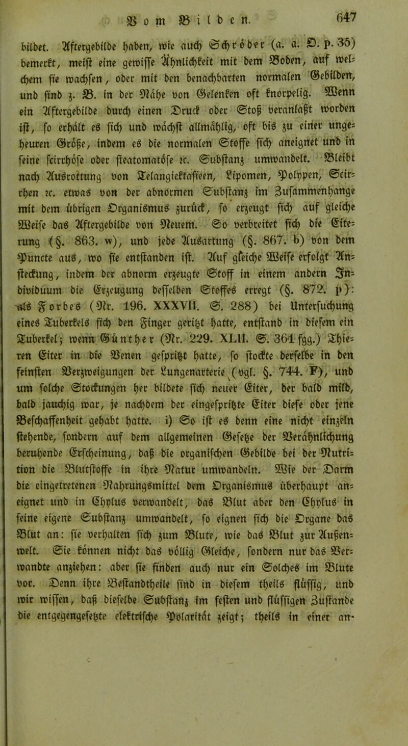 bilbct. 2lftergebilbe haben, wie aud) ©d)töber (o. a. 0. P- 35) bemerkt, meiff eine geroiffe 2lhnlid)beit mit bem £3oben, auf WtU d>em fte wachfen, ober mit ben benachbarten normalen ©ebilben, unb ftnb j. £3. in ber Ndlje oon ©elenfen oft fnorpelig. £ßenn ein 2lftergebilbe burd) einen Srucf ober ©tofj oeranlafjt worben ifl, fo erhalt eS ftd) unb wdchff aümdfjtig, oft bis ju einer unge* heuten ©rofje, inbern eS bie normalen ©toffe ftd) aneignet unb in feine fcitrhofe ober fteatomatofe k. ©ubftanj umwanbeft. SSleibt nad) Ausrottung oon SEelangieftaffeen, Sipomen, ^Polppen, ©cir= rf)cn tc. etwas oon ber abnormen ©ubftanj im ^ufammenhange mit bem übrigen Organismus jurücf, fo erjeugt ftd) auf gleiche SBeife baS Aftergebilbe oon Neuem. ©o oerbreitet ftd) bie ©ite= rung (§. 863. w), unb jebe Ausartung (§. 867. b) oon bem ^Puncte aus, wo fte entjlanben ifl. Tfuf gfeid)e SBeife erfolgt An= flecfltng, tnbem ber abnorm erjeugtc ©toff in einem anbern Sn= bioibuum bie ©rjeugung beffelben ©toffeö erregt (§. 872. p): ttlS gorbeS (Nt. 196. XXXVII. ©. 288) bei Unterfuchung eines 2uberEelS fid) ben ginger geriet hotte, entjlanb in biefem ein Suberfelj wenn ©ü nt her (Nr. 229. XL1I. ©. 361 fgg.) &h*e; ren (Siter in bie 93enen gefprifct hotte, fo ftocfte berfelbe in ben feinflen 33erjweigungen ber Sungenarterie (ogl. §. 744. F), unb um fold)e ©tocfungen het bilbete ftd) neuer ©iter, ber halb milb, balb jauchig war, je nad)bem bet eingefprifcte ©iter biefe ober jene S3efd)affent>eit gehabt hotte, i) ©o ijt eS benn eine nicht einjetn ftehenbe, fonbern auf bem allgemeinen ©efefce ber 93erahnlid)ung beruhenbe ©rfd)einung, bafj bie organifchen ©ebilbe bei ber Nutrü tion bie S3lutftoffe in ihre Natur umwanbeltt. 2ßie ber Sarm bie cingetretenen Nahrungsmittel bem Organismus überhaupt an; eignet unb in ©hpluS oerwanbelt, baS S3lut aber ben ©hpluS in feine eigene ©ubftanj um wanbeit, fo eignen ftd) bie Organe baS 93(ut an: fte oerhalten ftd) jttm 33lute, wie baS 83lut jurAufem weit, ©ie Tonnen nicht baS oollig ©leid)e, fonbern nur baS 23er= wanbte anjiehen: aber fte ftnben aud) nur ein ©old)eS im 23lute oot. Senn ihre S3eflanbtheile ftnb in biefem theilS flüfft'g, unb wir wiffen, bafj biefelbe ©ubfianj im feflen unb flüffigen 3uflanbe bie entgegengefebte eleftrifd)e Polarität *eigt; theilS in einer an*