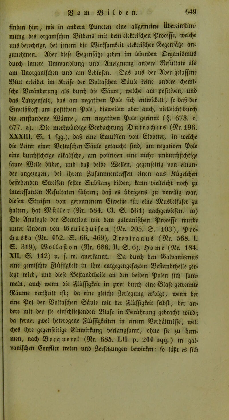 ft'nben bi«/ wie in anbem kneten eine allgemeine Übereinflim= mung beg organifdjen 35ilben$ mit bem elefttifd)en ^coceffc, mcld)e ung berechtigt, bei jenem bie 8Birffamfeit elefttifd)cr ©egenfdfce am junefjmen. 2Cber biefe ©egenfafce geben im lebenben Drganigmug burd) innere Ummanblung unb Aneignung anbere S^efultate alg am llnorganifcben unb am Ceblofcn. Dag aug bec 2Cber gelaffene 33lut ecleibet im Greife ber 33oltafd)en ©dule feine anbere djemb fdje SSerdnbetung alg burd) bie ©dute, meld)e am pofitioen, unb bag ßatigenfalj, bag am negativen ^ole fich entroicfelt, fo bafj ber ©imeifjftoff am pofttioen ^ofe, bigroeilen aber aud), oielleid)t burd) bie entjlanbene SBdrme, am negatioen ^)ole gerinnt (§. 673. c. 677. a). Die merfmürbige Beobachtung Dutrodjetg (9?r. 196. XXXIII. 1 fgg.), baf eine ©mulfion non Gribotter, in melcbe bie Leiter einer 93oltafd)en ©dule getauft ffnb, am negatioen *Pol« eine burdjftdjtige alfalifd)e, am pofitioen eine mebt unourd)fid)tige faure 8BeÜe btlbet, unb bajj beibe 8Bellen, gegenfeitig oon einan= ber angejogen, bei intern Vufammentreffen einen aug Äugelten bejlebenben ©treifen fejler ©ubftanj bitben, fann oie(leid)t noch ju intereffanten 9?efultaten führen j bajj eg übrigeng ju ooreilig mar, biefen ©treifen oon geronnenem ©imeijje für eine Sftugfelfafer $u galten, hat 5D?üllet (9?r. 584. CI. ©. 561) naebgeroiefen. m) Die Analogie ber ©ecretion mit bem gatoanifd)en ^öroceffe mürbe unter 21nbern oon @ruitl)uifen (9?r. 205. ©. 103), *Pros djagfa (9ü. 452. ©. 66. 469), SEreoiranug (9?r. 568. I. ©. 319), SBollafl o n (9Ü. 686. 11. ©. 6), £ome (9?r. 184. XII. ©. 112) u. f. m. anerfannt. Da burd) ben ©aloanigmug eine gemifdjte glüffigfeit in ihre entgegengefefcten S3cflanbtf)eile 5er= legt mitb, unb biefe S3ejlanbtl)eile an ben beiben «Polen fid) fam: mein, aud) menn bie glüffigfeit in jmei burd) eine S5lafe getrennte Sldume oertbeilt ijl; ba eine gleiche Verlegung erfolgt, menn ber eine 8^ol ber S3oltafd)en ©dule mit ber glüffigfeit felbft, ber ans bere mit ber fie etnfd)lie£enben S3lafe in S5erüt)rung gebracht mich-, ba ferner jmei heterogene glüffigfeiten in einem Söerhdltniffe, mel= d)eg ihre gegenfeitige ©inmirfung oerlangfamt, ohne fie ju bem: men, nad) SSecquerel (9h. 685. L1I. p. 244 sqq.) in gal: oanifeben Conflict treten unb Verfemungen bemirfen: fo laft eg fid)