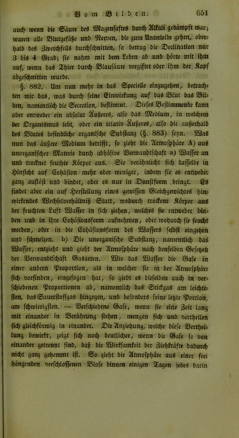 öud? wenn bie ©dure beg Sttagenfafteg burd) tflfalt gebampft war* waren aUe 23lutgefdße unb ffletoen, bie jum Unterleibe gehen, ober: halb beg Bwerchfellg burchfchnitten, fo betrug bie Seclination nur 3 bi« 4 ©rabj fte nahm mit bem geben ab unb f>6rtc mit ihm auf, wenn bag St)ier burd) 23laufaure »«giftet ober ifjm bet Äopf abgefdjnitten würbe. §. 882. Um nun mehr in bag ©pecielle einjugehen, betrat^ ten wir bag, wag burd) feine dinwitfung auf bag 23lut bag 25xU ben, namentlich bie ©ecretion, befiimmt. Siefeg 23e|limraenbe fann aber entweber ein abfolut 2lußeteg, alfo bag Sütteoium, in welchem ber Srganigmug lebt, ober ein relatio 2lußereg, alfo bie außerhalb beg 23luteg beftnbliche organifche ©ubjlanj (§. 883) fepn. Sßag nun bag äußere Üflebium betrifft, fo jief)t bie Tftmofphdre A) aug unorganifd)er Ölaterie burd) abhdft'oe 23erwanbtfd)aft a) SSBrtffer an unb trocfnet feuchte .Körper aug. ©ie oerdhnlid)t fid) baffelbe in ^pinftcht auf dohafton mehr ober weniger, inbem fte eg entweber ganj auflojl unb binbet, ober eg nur in Sunjlform bringt, dg finbet aber ein auf .iperflellung etneg gewiffen ©leichgewicfjteg l)im wirfenbeg 3Bed)felt>etbdltniß ©tatt, woburd) trocfene .Körper aug ber feuchten £uft SSBaffer in ftch sieben, weicheg fte entweber bin: ben unb in ihre dohdftongform aufnehmen, ober woburd) fte feucht werben, ober in bie dohdftongform beg 2Bafferg felbjt ein gehen unb fchmeljen. b) Sie unorganifd)e ©ubjlanj, namentlich bag SÖJaffet, entjieht unb giebt ber ‘tftmofpbäre nad) benfelben ©efe&ert ber 23erwanbtfd)aft ©agarten. 3Bie bag SBaffet bie ©afe in einer anbern Proportion, alg in welcher fte in ber tftmofpbdre fid) »orftnben, eingefogen h«f/ fo giebt eg biefelben auch i« öer-- fchiebenen Proportionen ab, namentlich bag ©ticfgag am leichte: flen, bag ©auerftoffgag hingen, unb befonberg feine lefcte Portion, am fchwierigjlen. — 23erfd)iebene ©afe, wenn fte eine Beit lang mit einanber in 23eruhrung flehen, mengen fid) unb »erteilen ftch gleichförmig in einanber. Sie 2lnjiebung, welche biefe 23erthei= lung bewirft, geigt fid) noch beutlidjer, wenn bie ©afe fo »on einanber getrennt finb, baß bie SSirffamfeit ber 3iehfrafte baburch nicht ganj gehemmt ifl. ©o sieht bie 2ftmofpf)dre aug einer frei hdngenben t>erfd)loffenen 23lafe binnen einigen Stagen jebeg barin \