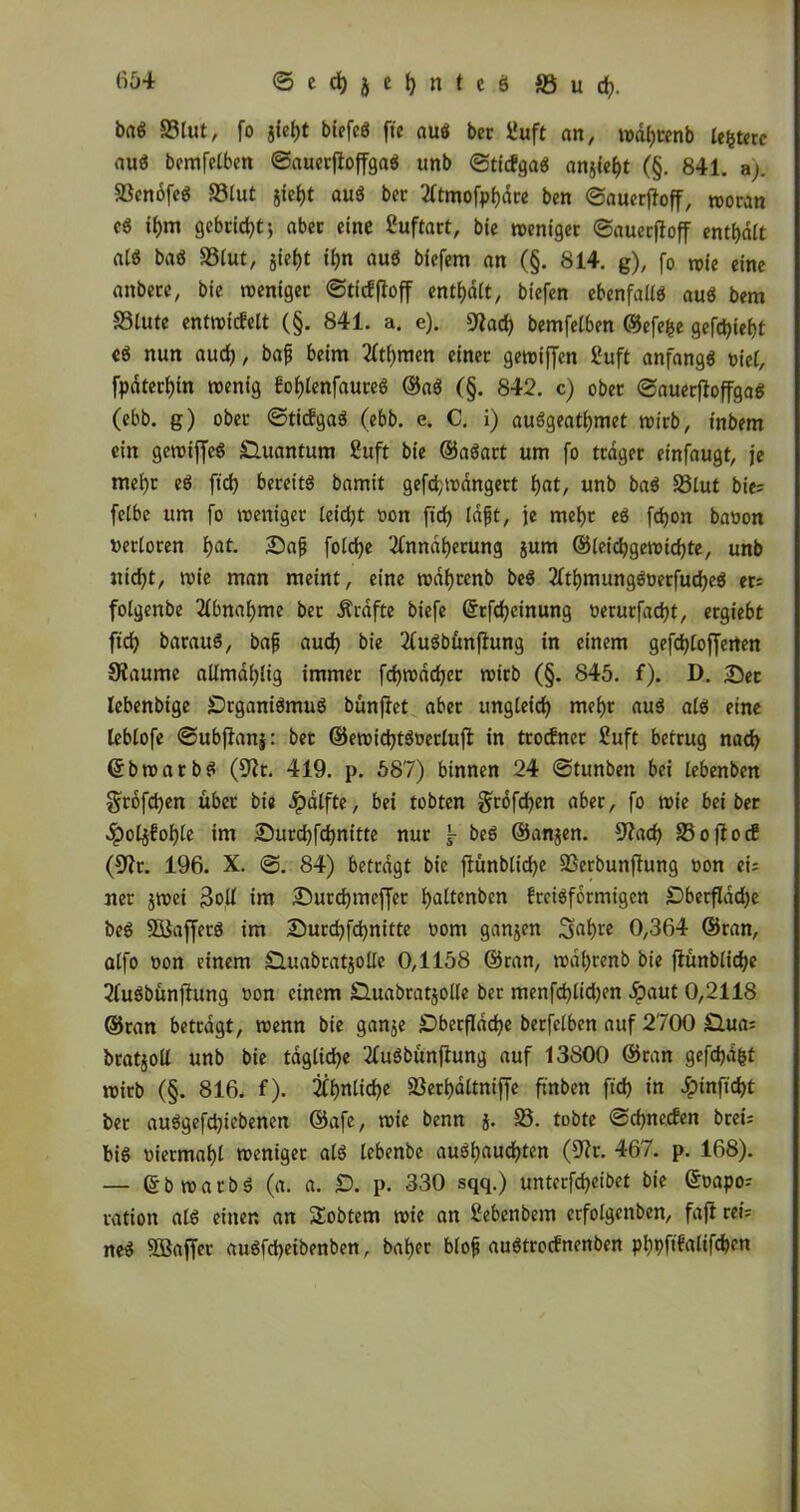 Slut, fo jief)t biefcö ftc auö ber üuft an, redhtenb le&terc auä bemfelben ©auerftojfgaö unb ©ticfgaö ansieht (§. 841. a). SScnofcö Slut gictjt auä ber Atmofphdre ben ©auerfioff, reoran cö if)m gcbctdjt j aber eine Suftart, bie weniger ©auetjfoff enthalt at$ bad Stut, jieht ihn auö biefem an (§. 814. g), fo wie eine anbere, bie weniger ©ticfffoff enthalt, biefen ebenfalls au$ bem Stute entwickelt (§. 841. a. e). 9Jad) bemfetben ©efefce gefchieht cö nun auch, bajj beim Atl)men einet gereiften £uft anfangs »iel, fpdtechin reenig kohtenfaureö ®a3 (§. 842. c) ober ©auerftoffgaS (ebb. g) ober ©tickgaä (ebb. e. C. i) auSgeathmet reirb, inbem ein gereift^ Quantum ßuft bie ©aöart um fo trdger einfaugt, je mehr e$ ftch bereite bamit gefchreangert hnt/ unb ba$ Stut bie; felbe um fo reenigev teid)t t>on ftd? laft, je mehr eö fd)on ba»on »ertöten hat- £>af fotc^e Annäherung sum ©teichgereichte, unb nicht, reie man meint, eine redfjtenb be$ Athmungg»erfuche$ er; fotgenbe Abnahme ber Ärafte biefe ©tfchcinung »erurfacht, ergiebt ftch barauS, baf auch bie AuSbünjtung in einem gefchtofferten SKaume attmahtig immer fd>redchcr reirb (§. 845. f). D. Sec lebenbige Organismus bunjiet aber ungleich mehr aus als eine tebtofe ©ubffanj: bet ©ereidjtöoertuffc in trocknet £uft betrug nach ©brearbS (9Zt. 419. p. 587) binnen 24 ©tunben bei lebenben gtofchen über bie Jpatfte, bei tobten grofchen aber, fo reie bei ber ^)otsfohte im Surchfchnitte nur beS ©ansen. sJ?ach Sojtocf (9?r. 196. X. ©. 84) betragt bie ftünbliche 23erbunflung »on ei; ner jtoei $oll im Surchmeffer hattenben kreisförmigen Oberflddje beS S&JaffetS im Surchfchnitte uom gansen Sahre 0,364 ©ran, atfo »on einem duabrat^olle 0,1158 ©ran, redl)renb bie ftünbliche AuSbünffung »on einem Ouabratsolle ber menfd)tid)en d?aut 0,2118 ©ran betragt, reenn bie ganje Oberfläche berfetben auf 2700 Oua; bratsott unb bie tägliche AuSbünffung auf 13800 ©ran gefchdfct reirb (§. 816. f). Ähnliche Serhattniffe ftnben ftch in Jpinftcht ber auSgefdjiebenen ©afe, reie benn s- 23- tobte ©chnecken brei; bis »iermaht recniger als lebenbe aushauchten (9?r. 467. p. 168). — ©brearbS (a. a. O. p. 330 sqq.) untcrfcheibet bie ©»apo; ration als einen an Sobtem reie an Nebenbei» erfolgenben, fafl rei= neS SBaffcv auSfcbeibenben, baher btof auStrocknenben phpfifatifchen