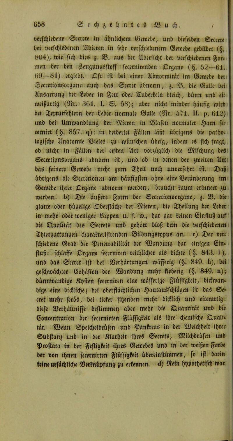 oetfdßebene ©ccrete in ähnlichem ©ewebe, unb biefelben ©ecrete bei oerfd)febenen 2t)icrcn in feijr oerfchiebenem ©ewebe gebilbet (§. 804), toic fid) bied j. 25. aud bec Überfielt ber »erfdßebenen gor* men bec ben jäeugungdßoff fecernirenben Organe (§. 52—61. 69—81) ergiebt. Oft iß bei einer 2fbnormitdt im ©ewebe ber ©ecretiondorgane auch bad ©ecret abnorm, j. 25. bie ©alle bei tfudartung ber gebet in gett ober SEuberfcln bleich, bünn «nb ei= weißartig (Uir. 361. I. ©. 58); aber nicht minber i)duftg wirb bei Septurfehlern ber gebet normale ©alle (9?r. 571. II. p. 612) unb bei Umwanblung ber Vieren in 25lafen normaler Jparn fe; cernirt (§. 857. q): in beiberlei Odilen laßt übrigend bie patho* logifd)e Anatomie Vieled ju wünßhen übrig, inbem ed fid) fragt, ob nic^t in gdüen ber erßen 2Crt oorjüglid) bie Vlifchung bed ©ecretiondorgand abnorm iß, unb ob in benen ber ^weiten 2Crt bad feinere ©ewebe nicht jum Sheil noch unoerfehrt iß. Saß übeigend bie ©ecretionen am hnuftgßen ohne eine Verdnberung im ©ewebe ihrer Organe abnorm werben, braucht faum erinnert ju werben, b) Sic äußere gorm ber ©ecretiondorgane, j. 25. bie glatte ober hügelige Obetfldche ber Vieren, bie 5lhe^un9 ber ^eber in mehr ober weniger Wappen u. f. w., hat gar feinen ©inßuß auf bie Olualitdt bed ©ecretd unb gehört bloß bem bie »erfdjiebenen Shietgattungen djarafteriftrenben 25ilbungdtppud an. c) Ser »er: fd)iebene ©rab ber *Penetrabilitdt ber Söanbung hrtt einigen Sin« fluß: fchlaße Organe fecerniren reid)licher ald bidjte (§. 843. 1), unb bad ©ecrct iß bei Verhärtungen wdffetig (§. 849. h), bei gefchwddjter (üohdfton ber Sßanbung mehr fieberig (§. 849. n); bünnwanbige Äpßen fecerniren eine wdfferige glüfftgfeit, biefwam bige eine bicflidje; bei oberflächlichen ^)autaudfd)ldgen iß bad ©e= cret mehr ferod, bei tiefer ft'henben mehr bicflich unb eiterartig: biefe Verhdltniße beßimmen aber mehr bie Quantität unb bie ©oncentration ber fecernirten §lüffigfeit ald ihre chemifche 0.uali* tat. 5ßenn ©peidjelbrüfen unb spanfread in ber Weichheit ihrer ©ubßanj unb in ber .Klarheit flßed ©ecretd, SDfilchbrüfen unb 9>roßata in ber geßigfeit ihred ©ewebed unb in ber weißen 3drb* ber tton ihnen fecernirten glüfßgfeit übereinßimmen, fo iß barin feine utfdchliche Verfnüpfung }u erfennen. d) Wein hppothetifch war