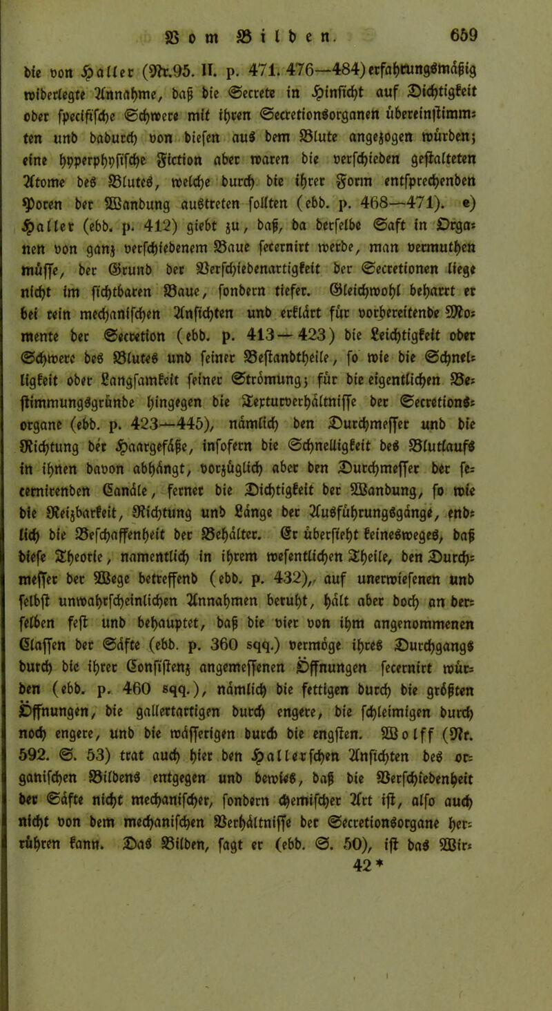 bie oon $>o«er (9k.95. II. p. 471. 476^-484)ttfahbungätodpig rotberiegte Annahme, bap bie ©ecrete in £infid)t auf 25id)tigfeit ober fpedftfche ©chroere mit ihren ©ecretionäorganen übereinffimnis ten unb baburd) oon tiefen au$ bem SSlute angejogen mürben} eine I>pperpl)pftfd)e §iction aber traten bie t»erfd>ieben geffalteten 2ltome beö S3luteö, roelche burd) bie if>rer gönn entfpredjenben $Poren ber SOBanbung auStreten follten (ebb. p. 468—471). e) galtet (ebb. p. 412) giebt ju, bap, ba betfelbe ©aft in Drgas nen oon ganj oerfdjfebenem 23aue fecernirt roerbe, man oeemuthen müffe, ber ©runb ber S3erfd)iebenartigfeit ber ©ecretionen liege nicht im ftdjtbaren 23aue, fonbern tiefer, ©leidjroohl beharrt er bei rein med)anifd)en 2(nftd)ten unb erfldrt für oorberet'tenbe üJÄos mente ber ©eecetion (ebb. p. 413—423) bie geicfytigfeit ober ©d)wetc bcS SSluteg unb feiner S3effanbtf)eile, fo roie bie ©djneU ligfeit ober fiangfamfeit feiner ©tromungj für bie eigentlichen S3e? ffimmungSgrünbe hingegen bie Üepturüerhdltniffe ber ©ecretion$* organe (ebb. p. 423—446), nämlich ben £>urd)meffer unb bie Dichtung ber dpaargefdpe, infofern bie ©chneüigfeit be$ S3lutlauf$ in ihtten baoon abhdngt, oorjüglid) aber ben iDurchmeffer bet fe= cemirenben Handle, ferner bie £)id)tigfeit ber SBanbung, fo roie bie SReijbarfeit, Dichtung unb fidnge ber 2lu$führung$gdnge, enb* lieh bie SSefchaffenheit ber SSehdlter. Hr überftef>t feineSroegeö, bap biefe Theorie, namentlich in ihrem roefentlichen 3:fjeile, ben durchs meffer bet SBege betreffenb (ebb. p. 432),, auf unerroiefenen unb fclbff untt>ahrfd)einlid)en Annahmen beruht, halt aber hoch an ber= felben feff unb behauptet, bap bie t>ier oon ihm angenommenen (Staffen ber ©dfte (ebb. p. 360 sqq.) rermoge ihre« Durchgang« burd) bie ihrer Honfiffenj angemeffenen Öffnungen fecernirt roür= ben (ebb. p. 460 sqq.), nämlich bie fettigen burd) bie grdpten Öffnungen, bie gallertartigen burd) engere, bie fd)leimigen burd) noch engere, unb bie rodfferigen but6 bie engffen. SCBolff (9?r. 592. ©. 53) trat aud) h«« ben Jpalletfchen tfnfichten be$ or= ganifd)en S3ilben$ entgegen unb beroU«, bap bie 8Serfd)iebenheit ber ©dfte nicht med)anifcher, fonbern djemiffhet 2frt iff, alfo aud) nid)t non bem mechanifchen SSerhdltniffe ber ©ecretionäorgane her= rühren fann. £)a8 SSilben, fagt er (ebb. ©. 50), iff ba$ SOBir* 42*