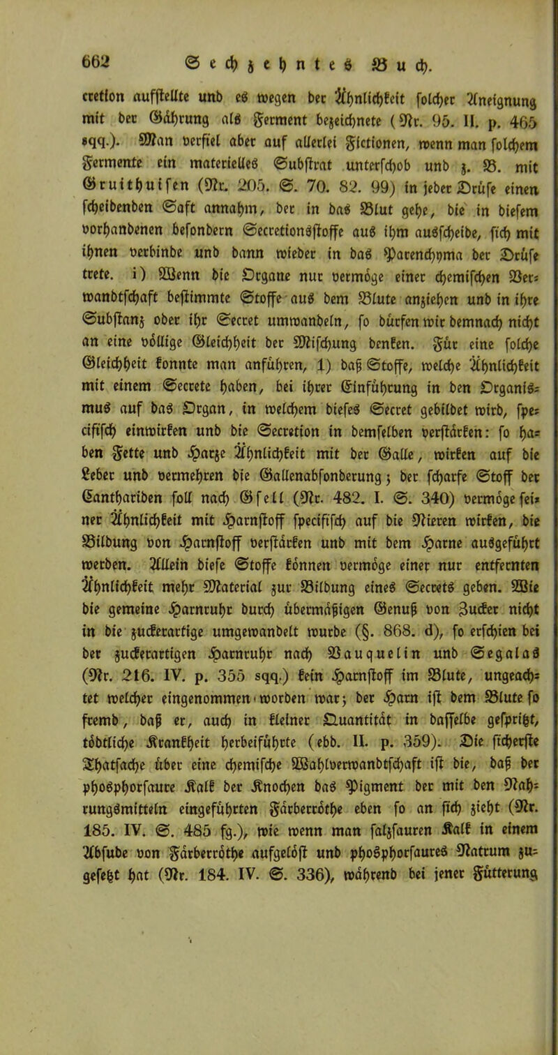 crctfon auffiellte unb e* »egen bec 5ff)nUrf>feit foldjer Aneignung mit bec ©dl)rung alb germent bejeidjnete (9fr. 95. II. p. 465 «qq.). 5Wan oerftel aber auf allerlei gfctionen, »enn man folgern germente ein materielles ©ubtfrat unterfdjob unb g. SS. mit ©ruitfjuifen (9?t. 205. ©. 70. 82. 99) in jebec Stufe einen fdjeibenben ©aft annat)m, bet in ba$ 93lut gef)e, bie in biefem oorf)anbenen befonbern ©ecretionbjloffe au$ ibm auSfcfjeibe, fid) mit iijnen oerbinbe unb bann »iebec in baö ^dtendjpma bet Stufe trete, i) SSÖenn bie Organe nur oermoge einet djemifcfyen 2Set= »anbtfdjaft bejfimmte «Stoffe aus bem 95lute anjtebjen unb in if)te ©ubjlanj ober il)r ©ecret um»anbetn, fo bürfen»ir bemnacf) nid)t an eine ooltige ©letd)f)eit bet SDfifdjung benfen. gut eine folcfye ©leid)f)eit fonnte man anfül)ten, 1) baß Stoffe, »eld)e fif)nlid)feit mit einem ©ecrete f)aben, bei ifjret ©infüljtung in ben Organik muS auf bas Organ, in »elcfyem biefeS Sectet gebilbet »irb, fpe* ciftfdf) eimoirfen unb bie ©ecretion in bemfelben oerffatfen: fo f)a= ben gette unb «ipatje 2£f>nlicl)feit mit bet ©alte, roirfen auf bie ßebet unb oetmefjren bie ©altenabfonbetung 5 bet fdjatfe Stoff bec (üantbatiben folt nad) ©fett (9fr. 482. I. ©. 340) oermoge fei* ner 2tl)nlid)£eit mit Jparnjfoff fpeciftfrf> auf bie 9fieren »irfen, bie 93itbung oon .£arn|foff oer)Idrfen unb mit bem Jparne auSgefüf)tt »erben. ffllein biefe Stoffe fonnen oermoge einet nur entfernten 2ff)ntid)feit mefjt SDfaterial juc 93ilbung eineg Secc«tg geben. 2Bie bie gemeine Jparnruljc burd) übermäßigen ©enuß oon glicht nic^t in bie jucferartige umgereanbelt »urbe (§. 868. d), fo erfd)ien bei bet juiferartigen .!patntuf)r nad) 23auquetin unb ©egalaS (9fr. 216. IV. p. 355 sqq.) fein Jpatnjloff im 93tute, ungead)* tet »eldjer eingenommen-»orben »at; bet #atn ifl bem 95lute fo fremb, baß er, auch in Heiner Onantitdt in baffetbe gefprifct, tdbtlid)e ÄranHjeit f)erbeifüf)rte (ebb. II. p. 359). Sie ft'djerfie St>atfad)e über eine d)emifd)e 5Baf)loer»anbtfd)aft ifl bie, baß ber pljoSpfjorfaure Äalf ber $nod)en baS Pigment ber mit ben 9faf): rungSmitteln eingefüfyrten gdrberrotf)« eben fo an fid) gief)t (9fr. 185. IV. ©. 485 fg.), »ie »enn man fatjfauren Äatf in einem flbfube oon gdtberrotye aufgelojt unb pf)os>pf)orfaureS 9fatrum ju* gefegt $at (9fr. 184. IV. ©. 336), wdf>renb bei jener gütterung