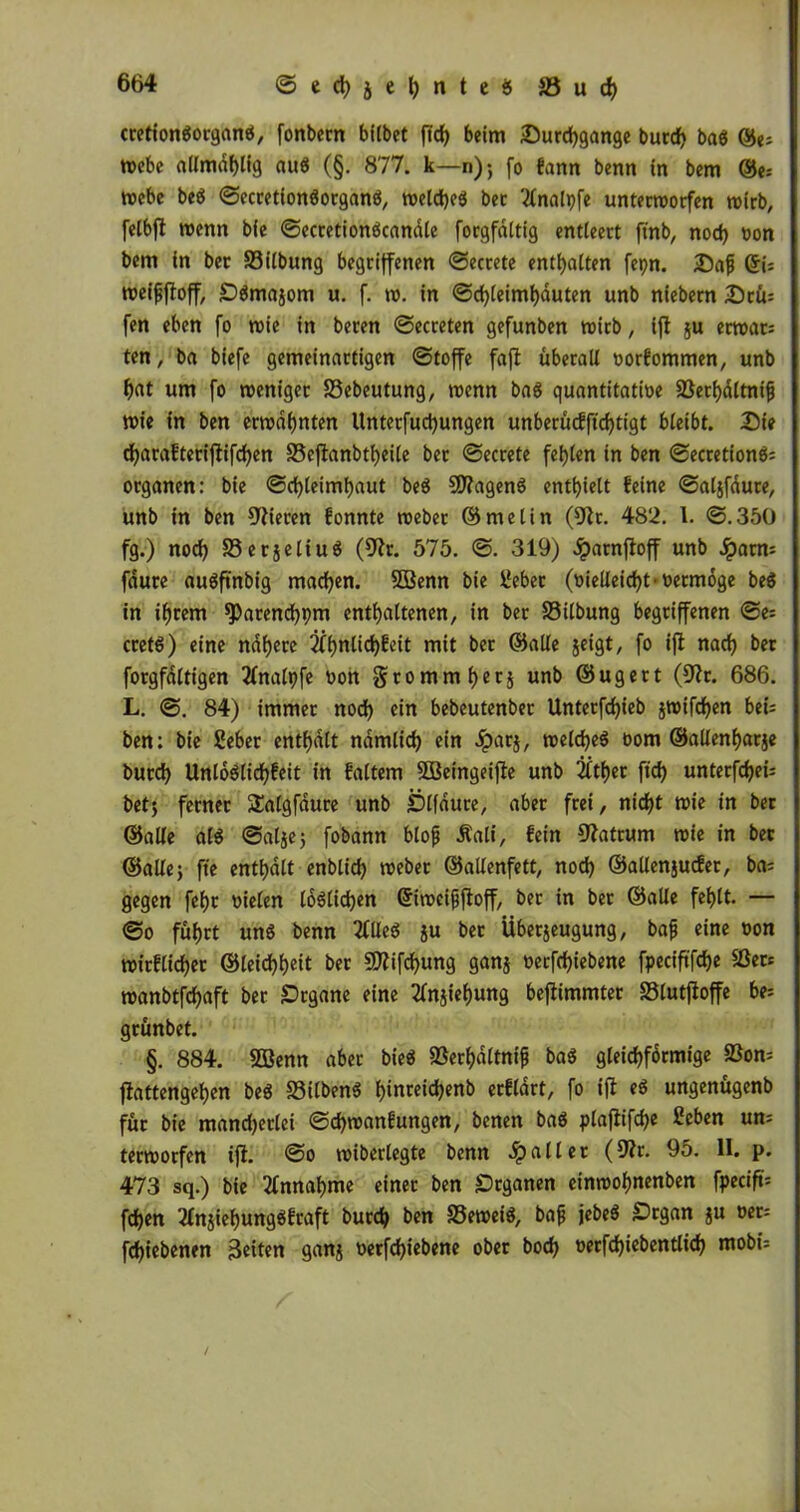 ccetlongorganö, fonbern bflbet ffd> beim Durchgänge burcf> baS ©e; webe allmdhlig auS (§. 877. k—n); fo fann benn in bem ©e; webe beS SecretionSorganS, welches ber 'tfnalpfe unterworfen wirb, felbft wenn bie SecretionScandle forgfaltig entleert ftnb, nod) »on bem in ber 23ilbung begriffenen Secrete enthalten fepn. Daf ©{; weifjftoff, DSmazom u. f. w. in Schleimhäuten unb niebern Drü= fen eben fo wie in beren Secreten gefunben wirb, ift ju erwar= ten, ba biefe gemeinartigen Stoffe fajt überall oorfommen, unb hat um fo weniger S3ebeutung, wenn baS quantitative SSethdltnifj wie in ben erwähnten Unterfuchungen unberücfftchtigt bleibt. Die d)arafteriftifd)en S5cflanbtt>eile ber Secrete fehlen in ben SecretionS; Organen: bie Schleimhaut beS SD?agenS enthielt feine Saljfdure, unb in ben Vieren fonnte weber ©melin (91t. 482. 1. S.350 fg.) noch 33erjeliu$ (9?r. 575. S. 319) iparnfloff unb -Spatm faure auöftnbig machen. 5Benn bie iJeber (vielleicht • veemoge be$ in ihrem sparendem enthaltenen, in ber Silbung begriffenen Se= cretS) eine nähere 2fhnlid)feit mit ber ©alle jeigt, fo ifi nach tw forgfdltigen tfnalpfe oon grommhetz unb ©ugert (9tr. 686. L. S. 84) immer nod) ein bebcutenber Untetfd)ieb jwifdjen bei; ben: bie Seber enthalt ndmlid) ein -Sparz, welches t>om ©allenharje burd) UnlöS(id)feit in faltem Süeingeifte unb 2itf)er ftd) unterfd)ei= bet) ferner Salgfdure unb Dlfaure, aber frei, nicht wie in ber ©alle alS Salze; fobann btop Äali, fein 9?atrum wie in ber ©alle) fte enthalt enblich weber ©alienfett, nod) ©allenjucfer, ba; gegen feljt vielen löslichen ©iweifjftoff, ber in ber ©alle fehlt- — So führt uns benn 2fUeS ju ber Überzeugung, bafj eine üon wirflidjer ©leidhheit ber 9ttifd)ung ganz oerfchiebene fpeciftfch« Set* wanbtfchaft ber Drgane eine Anziehung beflimmter SBlutfloffe be; grünbet. §. 884. Sßenn aber bieS SSerhöttnifj baS gleichförmige 23on= flattengehen beS SSitbenS h«nreid)enb erfldrt, fo ift eS ungenügenb für bie mandjerlei Schwanfungen, benen baS plafiifd)« £eben um terworfen ift. So wiberlegte benn -Spalier (9?r. 95. II. p. 473 sq.) bie Annahme einer ben JDrganen einwohnenben fpecift* fdhen 2lnzief)ungSftaft burch ben SSeweiS, bafj jebeS Drgan zu »er; fd)tebenen Beiten ganz verfchiebene ober boch öerfd)iebentlid) mobi=