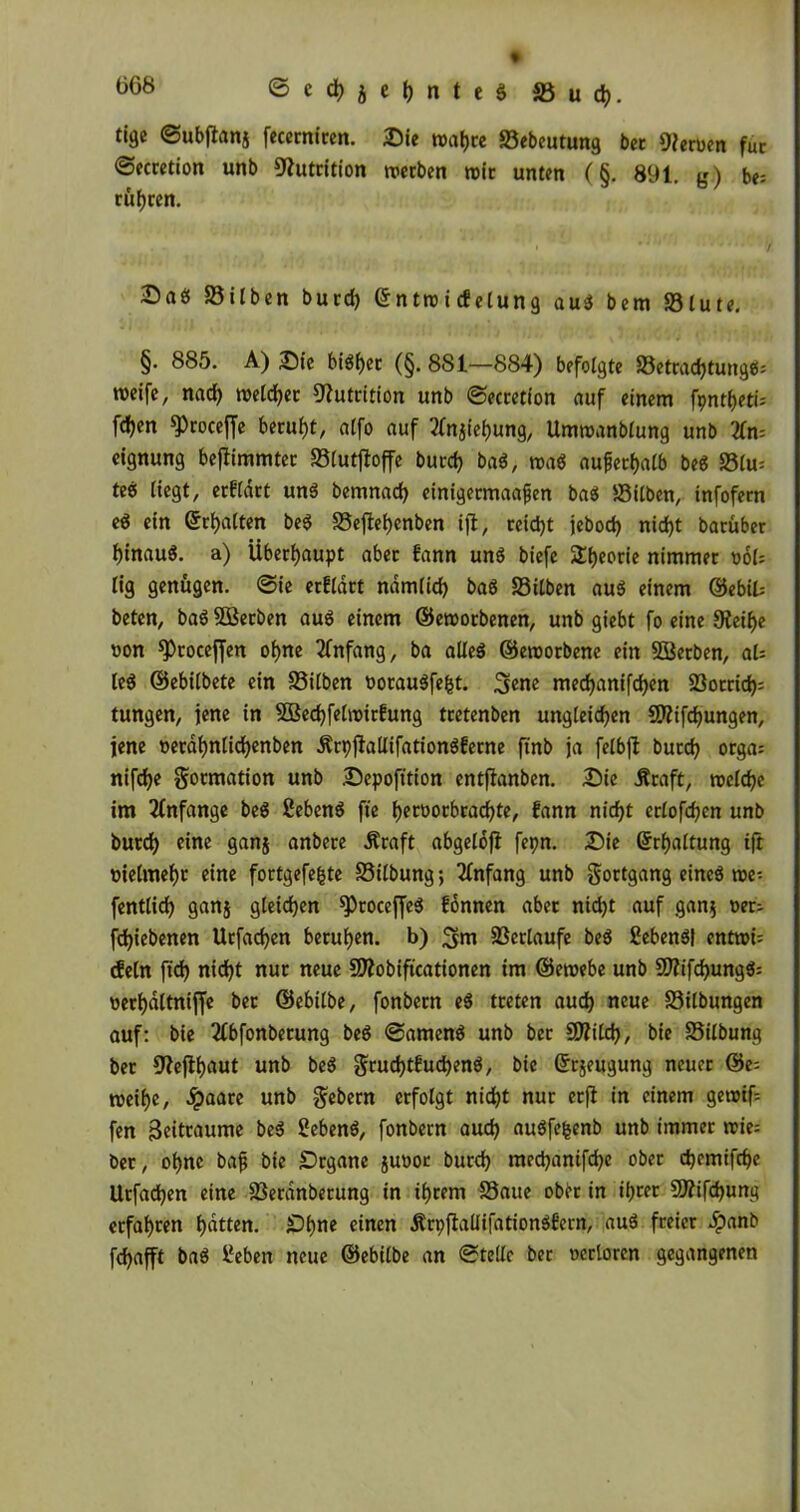tige ©ubjtanj fecerniren. Sie n>at>ce Sebeutung bet gerben fuc ©ecretion unb Nutrition werben wir unten (§. 891. g) be= rühren. Sab Silben bucd) ©ntro i cfelung aub bem Slute. §. 885. A) Sie bibhet (§. 881—884) befolgte Setrachtungb; weife, nad) weichet Nutrition unb ©ecretion auf einem fpnt&eti* fd>en ^roceffe beruht, atfo auf 2fnjiel)ung, Umwanblung unb 3fn= eignung beftimmter Slutjtoffe burch bab, trab außerhalb beb Slu* teb liegt, erfldtt unb bemnad) einigermaajjen bab Silben, infofetn eb ein (galten beb Seftehenben ifl, reicht jebod) nid)t barüber Ijinaub. a) Überhaupt aber f'ann unb biefe 2!t)eorie nimmet t>ol= lig genügen, ©ie erflatt nämlich bab Silben aub einem ©ebit beten, babSBerben aub einem ©eworbenen, unb giebt fo eine 9?eif>e non sproceffen ohne Anfang, ba alleb ©eroorbene ein SBerben, al- les ©ebilbete ein Silben ooraubfefct. 3ene med)anifd)en Sotrich= tungen, jene in SÖßechfelwirfung tcetenben ungleichen SKtfdhungen, jene oetahnlichenben ÄrpjMifationbferne finb ja felbfi bucch orga= nifcfje gormation unb Sepofttion entjlanben. Sie Äraft, welche im Anfänge beb ßebenb fte heroorbrachte, fann nicht erlofchen unb burd) eine gan$ anbere Äraft abgelofl fepn. Sie Schaltung ift oielmef)c eine fortgefefcte Silbung; Anfang unb gortgang eineb we-. fentlid) gang gleichen ^toceffeb fonnen aber ntd)t auf gan$ net; fchiebenen Urfachen beruhen, b) ^jm Setlaufe beb Sebenbt entwi= dein fich nicht nur neue SZobiftcationen im ©ewebe unb Sfifchungb: werhdltniffe bet ©ebilbe, fonbern eb treten auch neue Silbungen auf: bie 2lbfonbetung beb ©amenb unb bet SJilch, bie Silbung bet 9?ejlhaut unb beb grud)tfuchenb, bie Srjeugung neuer ©e= weihe, dpaare unb Gebern erfolgt nicht nur erfl in einem gereift fen 3eitraume beb Sebenb, fonbern auch aubfefcenb unb immer wie= ber, ohne baj? bie SDrgane juoor burd) mechanifche ober chemifche Urfachen eine Serdnberung in ihrem Saue obi>r in ihrer 9J?ifd)ung erfahren hatten. £>hne einen Ärpflallifationbfern, aub freier #anb fchafft bab Beben neue ©ebilbe an ©teile ber ocrlorcn gegangenen
