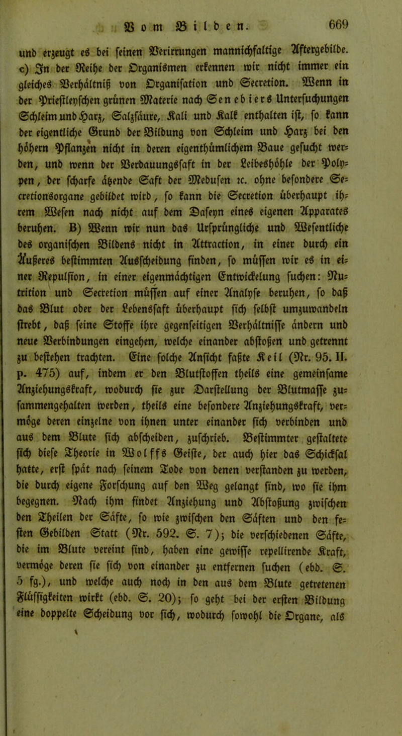 unb erjeugt eS bei feinen 33erirrungen mannigfaltige 2fftergebilbe. c) Sn bet Oieihe bet Organismen erfennen mit ntdf>t immer ein gleiche# S3erl)dltnip Pon Otganifation unb ©ecretion. SBenn in bet ^rieftlepften grünen Materie nacf) ©enebierS Unterfutungen ©tleimunb^parj, ©aljfdure, Äali unb Äalf enthalten ift, fo fann bet eigentliche ©runb bet S3ilbung oon ©d)leim unb #at$ bei ben hohem $pflan$en nicht in beten eigentümlichem 23aue gefucht mets ben, unb menn bet S3erbauungSfaft in bet £eibeShof)le bet *PPt; pen, bet fcharfe dfcenbe ©aft bet 5D?ebufen jc. ohne befonbete ©e= cretionSorgane gebilbet mitb, fo fann bie ©ecretion überhaupt ih? tem SÖBefen nach nitt auf bem Safepn eines eigenen Apparates beruhen. B) SOBenn mit nun baS Urfprüngliche unb fEBefentlite beS organifchen S3ilbenö nicht in 2lttraction, in einet butch ein #ujjereS beffrmmten 2Cuöfrf)eibung ftnben, fo müffen mit eS in tu net 9?epulfion, in einet eigenmächtigen (Sntmidletung fuchen: 9?u: ttition unb ©ecretion müffen auf einet 2lnalpfe beruhen, fo bafj baS SSlut ober bet CebenSfaft überhaupt ftrf) felbfl umjumanbeln flrebt, bafj feine ©toffe ihre gegenfeitigen 23erf)dltniffe anbern unb neue S3etbinbungen eingehen, melche einanber abflojjen unb getrennt ju befielen trachten. (Sine folche 2lnft'tt fafjte Äeil (üftr. 95. II. p. 475) auf, inbem et ben 23lutfioffen teils eine gemeinfame 2fnjiehungSfraft, mobutch fie jut Oarfiellung bet SSlutmaffe ju= fammengehalten merben, teils eine befonbete 2Cn$iehungSfraft, Per= möge beten einjelne oon ihnen unter einanbet ft't Petbinben unb aus bem SSlute fich abfteiben, jufcfjrteb. S3efiimmtet gefaltete fit biefe Theorie in SÖolffS ©eifie, bet aut hier baS ©ticffal hatte, erfl fpdt nat feinem SEobe oon benen oerjtanben ju metbcn, bie butt eigene gorftung auf ben 28eg gelangt ft'nb, mo fie ihm begegnen. 9tot tm ftnbet 2lnjiehung unb tfbftofung jmiften ben feilen bet ©dfte, fo mie jmiften ben ©dften unb ben fe= fien ©ebilben ©tatt (9?r. 592. ©.7); bie oetftiebenen ©dfte, bie im 23lute Pereint finb, h«ben eine gemiffe repeUttenbe Äraft, Petmdge beten fie ft't Pon einanber ju entfernen futen (ebb. ©. 5 fg.), unb melte aut nod) in ben aus bem S3lute getretenen glüffigfeiten roirft (ebb. ©. 20)} fo geht bei bet erjlen S3ilbung eine hoppelte ©teibung Pot ft't, moburt fomohl bie Organe, als