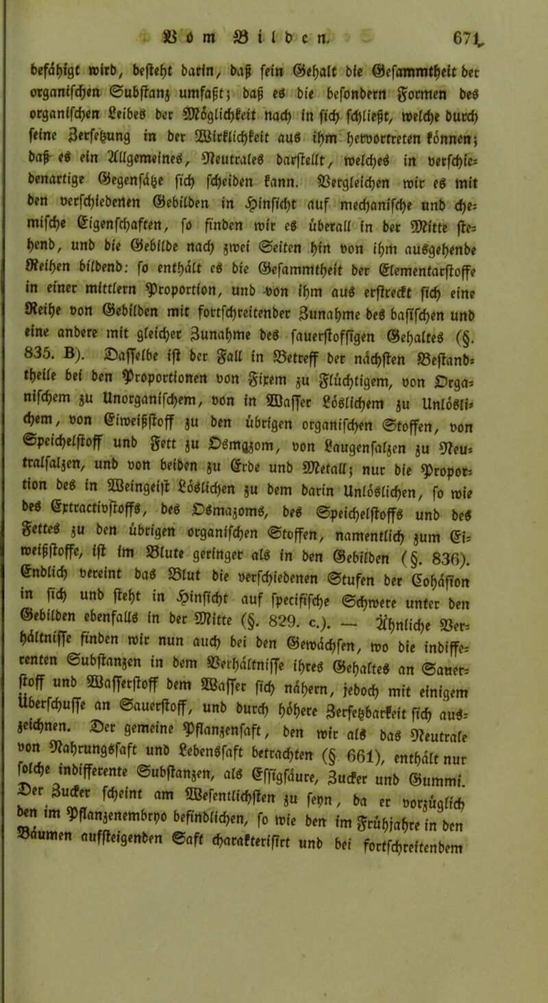 befdtjfgc wirb, befiehl barin, bafj fein ©ehalt bie @efammtf,eit ber organifdfen ©ubftanj umfaßt, bafj eg bie befonbern formen beg organifchen fieibeg ber ÜWogiichfeit nad, In ftd) fd)Cte^t, meiche burcf, feine Berfe&ung in ber 2ötrfitcf)fett aug if,m fjewucfreten fonncn; ba^e« ein 20igem«fneg, Weiltraleg barfleüt, meidjeg in »etfc&ie* benartige ©egenfdfce ftcf> fcf>eiben fann. SSergieidjen wie eg mit ben öerfd,ieberten ©ebilben in ^pinftc^t auf med,anifd,e unb d,e; mifdje eigenfdjaften, fo ftnben mir ei überall in ber «Witte fte i)enb, unb bie ©ebiibe naef, groei ©eiten hin öon if,m auggel)enbe Weiten 6itbenb: fo enthält ei bie ©efammtijeit ber ©tementarfloffe in einer mittfern Proportion, unb bon if,m au« etflrecft fich eine Weiije bon ©ebfiben mit fottfd,reitenber 3unaf,me beg bafifd,en unb eine anbere mit gleichet 3una(,me beg fauerflofftgen ©efjaiteg (§. 835. B). £affeibe ff} ber galt in «Betreff ber ndchflen S3cflanb= ti)eite bei ben Proportionen bon gipem $u giüdjtigem, oon «Drga* nifd)em ju Unorganifd,em, bön in ©affer ?<5gtid,em $u Unlöffl d)em, bon Grimeifjfloff ju ben übrigen organifchen ©toffen, bon ©pcidjeifloff unb gett ju Döm^om, bon £augenfat$en ju Weu* tralfaljen, unb bon beiben ju ©rbe unb «Wetall; nur bie Proporz tion beg in ©eingei|l Möglichen gu bem barin Unlogiichen, fo mie beg ©ptractibfloffg, beg £>«majomg, beg ©peic^etftoffg unb beg getteg $u ben übrigen organifchen ©toffen, namentlich jum Qb »»iffloffe, ffl (m 25iute geringer aig in ben ©ebüben (§. 836). ©nbiid) beteint bag 25tut bie betriebenen ©tufen ber C5of>dfton in ftd, unb fleht in ginftyt auf fpecifrftfje ©djmere unter ben ©ebtiben ebenfaüg in ber «Witte (§. 829. c.). — 2ff,nücf,e «öer= ijdttniffe ftnben mir nun and, bei ben ©emdchfen, mo bie inbiffe* renten ©ubftanjen in bem SSeifjaitniffe if,reg ©efjafteg an ©aner- floff unb SBafferjloff bem ©affet fid, nähern, jebod, mit einigem Uberfd,uffe an ©auerftoff, unb burd, f>6f,ere 3erfefcbat!eit ftd, aug= jetd,nen. £er gemeine Pflanjenfaft, ben mir afg bag Weutraie »on Wahrunggfaft unb «ebengfaft betrachten (§ 661), enthalt nur *« 3u*t fcfjdnt nm ,u f„n, ba „ Mtfim im Wmmmitw beftnblidjen, fo »|( b(„ im jn „m SMumen Soft .(wmft.rffTrt „»> Wi foctfd,nMm