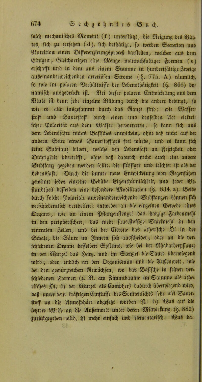 fold) medjnnifdjeö Moment (f) unterfrü&t, bie Neigung beS 58lu= teS, fid) flu scrfcbcn (d), fid) betätigt, fo werben ©ecretion unb Nutrition einen SiffetenjirungSptoceij barftelien, welcher aus bem (Einigen, ©leicf)artigen eine SJifenge mannichfaltiger formen (e) erfd)afft unb in bcm auS einem ©tamme in f)unbertfaltige 3weige auSeinanbcrweichenben arteriäfen ©trome (§. 775. A) räumlich, fo wie im polaren 23erhä(tniffe ber 2ebenStf)ätigbeit (§. 846) bps namifd) atiSge'orudt ift. S3ei biefer polaren Grntwicfelung auS bem SSlute ifl benn jebe einzelne SSilbung burd) bie anbere bebingt, fo wie eS alle inSgefammt burd) baS ©anje finb: wie SBaffer: ftoff unb ©auerfioff burd) einen unb benfelben 2lct efe£tri= fdjer Polarität aus bem SBaffec hmwrtwten, fo fann fiel) au$ bem ßebenSfafte nichts S3afifd)eS entwickeln, ohne baf nicht auf bet anbern ©eite 'etwas ©auerftoffigeS frei würbe, unb eS kann fid) feine ©ubflanj bilben, welche ben SebenSfaft an gefiigfeit ober Dichtigkeit übertrifft, ohne bafj baburd) nid)t aud) eine anbere ©ubftanj gegeben werben follte, bie flufftger unb leichter ifl als ber ßebenSfaft. Durd) bie immer neue ©ntwidelung von ©egenfäfcen gewinnt jebeS einzelne ©ebilbe Qjigenthümlid)keif, unb jeber 95e= flanbthcil beffelben eine befonbere SDfobiftcation (§. 834. a). S3eibe burd) folche Polarität auSeinanberweid)enbe ©ubflanjen können fid) necfd)iebentlid) oertheilen: entweber an bie einzelnen ©ewebe eines DrganS, wie an einem spflanjenftengel baS fjarjtge $arbenmehl in ben peripherifchen, baS mel)t faueeftoffige ©tärfmehl in ben centralen Bellen, unb bei ber ßitrone baS utherifd)e £)l in ber ©d)ale, bie ©äure im Innern fid) auSfd)eibet) ober an bie »ec= fd)iebenen Drgane beffelben ©pftemS, wie bei ber 9?habarberpflanje in ber Sßurjel baS £atj, unb im ©tengel bie ©äure uberwiegenb wirb •, ober enblid) an ben DtganiSmuS unb bie Außenwelt, wie bei ben gewur^reichen ©ewächfen, wo baS 23afifd)e in feinen »er: fdjiebenen formen ($. 25. am Bintmtbaume im ©tamme als dt^e= rifcheS £>l, in ber SBurjel als ßampher) baburd) uberwiegenb wirb, ba§ unter bem fräftigen ©nfluffe beS©onnenlid)tS fef)r »iel ©auer= ftoff an bie 2ltmofpf)äre abgefefct worben tfl. h) 2BaS auf bie leitete SBeife an bie 2lufenwelt unter beren aftitroirkung (§. S82) juruckgegeben wirb, ifl mehr einfad) unb elementatifd). 5BaS ba=