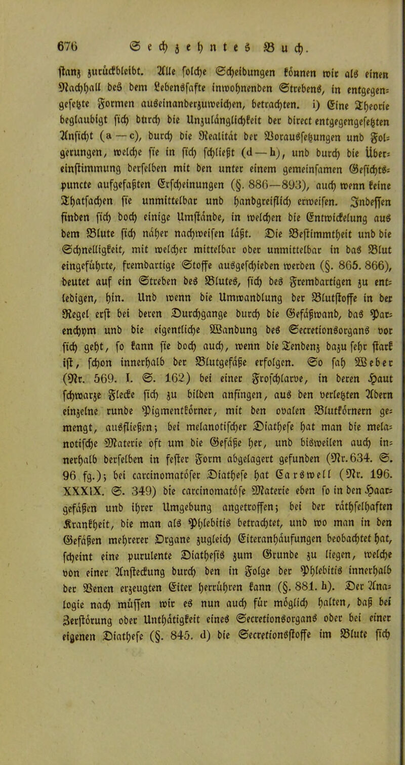 ftanj jurücfblcibt. 2flXc foldje Sdjeibungen tonnen wir ald einen 9f«d)f)aU bc§ bem Sebenöfafte inwobnenbcn Strebend, in entgegen gefegte gornten audeinanberjuweidjen, betrachten, i) ©ine 2f)eocie beglaubigt ftd) btud) bie Unjuldnglid)feit bec birect entgegengefefcten 2lnfid)t (a — c), burd) bie Sfealitdt bec Sßoraudfefcungen unb goU gerungen, weldje fte in ftd> fcfjliejjt (d — h), unb burd) bie Übers einfiimmung berfelben mit ben unter einem gemeinfamen ©eftdjtds puncte aufgefaften ©rfdjeinungen (§. 886—893), auch wenn feine £f)atfad)en fte unmittelbar unb fyanbgreiflid) erweifen. Snbeffen ftnben ftcf> bod) einige Umjidnbe, in welchen bie ©ntwicfelung aud bem SSlute ftd) ndf)et nadjweifen Idfjt. Sie SSejlimmtfjeit unb bie Sdjnelligfeit, mit weldjet mittelbar ober unmittelbar in bad SStut eingefüfycte, fcembartige (Stoffe audgefdjieben werben (§. 865. 866), beutet auf ein Streben bed 33luted, ftd) bed grembartigen ju ent= lebigen, f)in. Unb wenn bie Umwanblung ber SSlutffoffe in bec Siegel erft bei beren Surdjgange burd) bie ©efafwanb, bad ^)ac; end)pm unb bie eigentliche Sßanbung bed Secretiondorgand »or ftd) geht, fo fann fte bod) aud), wenn bie Senbenj baju fel)r ftarf ifl, fdjon innerhalb ber Slutgefäfje erfolgen. So faf) SBebec (9fr. 569. I. S. 162) bei einer grofdjlaröe, in beren ^)aut fdjwarje glecfe ftd) ju bilben anftngen, aud ben »erlebten 2fbern einzelne runbe *Pigmentfbrner, mit ben ooalen Slutfornern ge; mengt, audfliefjen; bei melanotifd)er Siatfyefe f>at man bie melas notifd)e Materie oft um bie ©efäjje her, unb bidweilen aud) ins nerfjalb berfelben in feftec gorm abgelagert gefunben (9fr. 634. S. 96 fg.); bei carcinomatofec Siatfyefe fjat 6a rdwell (9fr. 196. XXXIX. 0. 349) bie carcinomatofe 9)faterie eben fo in ben Jpaats gefaben unb ihrer Umgebung angetroffen; bei ber cätf)felf)aften Äranfljeit, bie man ald *pi;lebitid betrachtet, unb wo man in ben ©efdfjen mehrerer Srgane jugleid) 6iteranf)dufungen beobachtet h«t, fd)eint eine purulente Siatf)eft$ jum ©runbe ju liegen, weldje oon einer 2lnftecfung burch ben in golge ber %>t)lebitiä innerhalb ber 93enen erzeugten ©itec l)errüf)ren fann (§. 881. h). Ser 2fnas logie nad) muffen wir ed nun aud) für moglid) galten, bajj bet Serjlorung ober Untljätigfeit eined Secretiondorgand ober bei einer eigenen Siat^efc (§. 845. d) bie Secretiondffoffe im S3lule ftd)