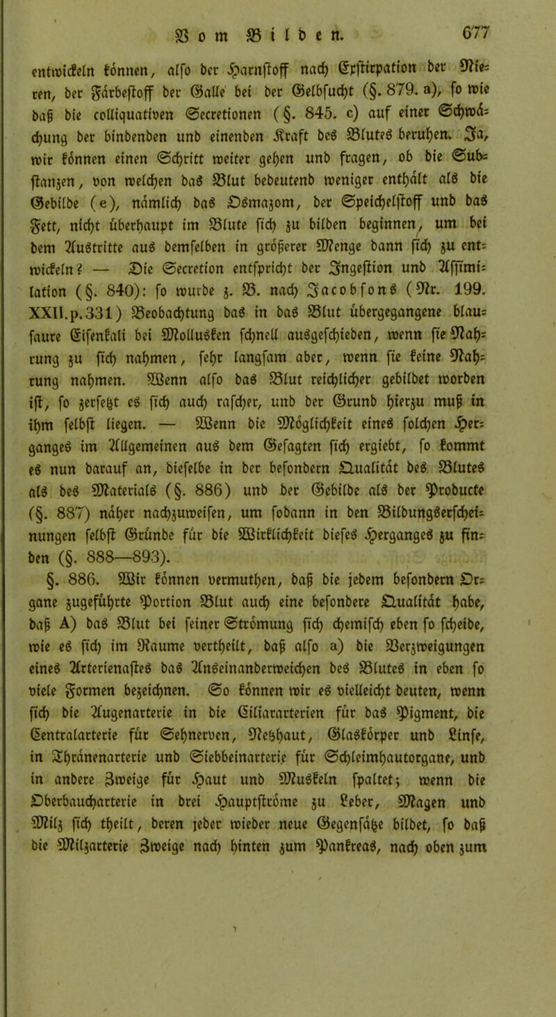 cntroicfeln tonnen, alfo bec Jpacnfloff nad) ©pfticpation bec 9?ie: ren, bec ^drbefloff bec ©alle bet bec ©elbfud)t (§. 879. a), fo roie bajj bie colliquatioen ©eccetionen (§. 845. c) auf etnec ©d)wd= djuttg bec binbenben unb einenben Äcaft beS 23luteS becuhen. 3a, rote fbnnen einen ©d)citt roeitec geben unb feagen, ob bie ©ub= flattjen, oon welchen baS S3lut bebeutenb roenigec enthalt «IS bie ©ebilbe (e), nämlich baS £)Smajom, bec ©peicheljfoff unb baS gett, nid^t übeebaupt im SSlute ftd? ju bitben beginnen, um bei bem 2fuötcitte aus bemfelben in gcoftecec 9J?enge bann ftd) ju ent= roicfeln? — Sie ©eccetion entfpcid)t bec Smgeflion unb Tffftmis lation (§. 840): fo rourbe j. S3. nad) 3acobfonS (9Jc. 199. XXII.p.331) Beobachtung baS in baS Blut übeegegangene blau= fauce ßifenfali bei COMuSfen fchnell auSgefd)ieben, roenn ftejßah1 cung ju ftd) nahmen, fcf>r langfam abec, roenn fte feine 9tah' cung nahmen. $ßenn alfo baS Blut ceichlichec gebilbet rooeben ift, fo jecfe&t eS ftd) aud) cafchec, unb bec ©cunb h««ju mufj in ihm felbft liegen. — SDBenn bie 9ftoglicf)feit cineö foldjen Jpec; gangeS im Allgemeinen auS bem ©efagten ftd) ecgiebt, fo fommt eS nun bacauf an, biefelbe in bec befonbecn Qualität beS BluteS als beS SfftatecialS (§. 886) unb bec ©ebilbe als bec 9)cobucte (§. 887) nahec nachjuroeifen, um fobann in ben BilbungSecfdheU nungen felbft ©cünbe füc bie 3Bicflid)feit biefeS JpecgangeS ju fuu ben (§. 888—893). §. 886. 2Bic fonnen oeemuthen, bafj bie jebem befonbecn £)c: gane jugefühtte ^oction S3lut auch eine befonbece Qualität f>abe, bafj A) baS S3lut bei feinec ©tcomung ftd) chemifd) eben fo fcfjeibe, roie eS fid) im Dtaume oectheilt, bafj alfo a) bie Becjroeigungen eines ActecienafteS baS AnSeinanbecroeidjen beS BluteS in eben fo oiele goemen bezeichnen, ©o fonnen roic eS oielleid)t beuten, roenn fid) bie Augenactecie in bie ßiliacactecien füc baS Pigment, bie ßentcalactecie füc ©ehnecoen, Sfte&haut, ©laSfocpec unb £infe, in Sth^ofnactecie unb ©iebbeinacteci.e füc ©d)lciml)autocgane, unb in anbece jSroeige füc 5paut unb SJtuSfetn fpaltetj roenn bie Sbecbaudjactecie in bcei Jpauptflcome ju £ebec, SDtagen unb SDtilj ftd) theilt, becen jebec roiebec neue ©egcnfdfce bilbet, fo bafj bie SDttljactecie 3n>cigc nach hinten jurn ^anfceaS, nad) oben jutn 1