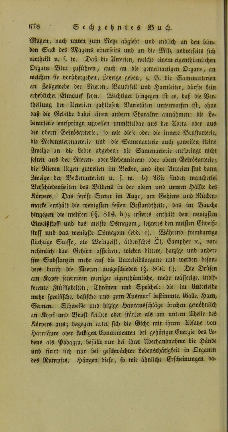 Zeigen, naef) unten gum Ne&e abgiebt unb enblid) an ben blin- ben ©ad bee SNagene eineefeite unb an bie Niilj anbrerfeite fid> verteilt u. f. w. Daß bie ‘tfrterien, tveldje einem eigenti)ümlid)en Dtgane S3lut jufutjren, aud) an bie gemeinartigen SDrgane, an welken fte oorubergeljen, ßweige geben, 5. SS. bie ©amenarterien an Zellgewebe bec Vieren, S3aud)fell unb Harnleiter, bürfte fein etf)eblid)ec ©inwurf fepn. 3Bid)tiger hingegen ifi ee, bafj bie 33er= tlfeilung bec Arterien $al)ltofcn SSarietdten unterworfen ifl, of)ne baf bie ©ebilbe babei einen anbern ©Ifaraftec anndfymen: bie £e; becactevie entfpringt juwetlen unmittelbar auö ber tforta ober aue bec obern ©efroearterie, fo wie biefe ober bie innere SSrufiarterie, bie Nebcnniecenarterie unb bie ©amenarterie aud) juweilen fleine Steige an bie Seber abgeben 5 bie ©amenarterie entfpringt nid)t feiten au$ bec Nieren; ober Nebennieren; ober obern ©efroearterie j bie Nieren liegen juweilen im Seifen, unb if)re Arterien ftnb bann Zweige bec SSecfenarterien u. f. w. b) 2ßic finben mancherlei S3ecfd)iebenl)eiten be$ Silbenö in ber obern unb untern dpalfte bee Äorpec6. Sae ferofe ©ecret im ‘2luge, am ©elfitne unb Nüdem marfe enthalt bie wenigften fejien Seffanbt^eile, baö im Sauere hingegen bie meifien (§. 814. b)*, erfieree enthalt ben wenigen ©iweifjfioff unb baö metfie £)emajom, le^tereö ben meifien ©iweifj; fioff unb baö wenigjie Semajom (ebb. c). SBdfjrenb frembartige flüchtige ©toffe, ale SBeingeifi, atf)erifd)e$ jDl, (Samplet jc., »or= nel>mlid) bae ©elfirn affteiren, wiefen bittere, l)arjige unb anbere fipe ©ubftanjen mel)c auf bie Unterleibeorgane unb werben beforn berS burc^j bie Nieren au$gefd)ieben (§. 866. f). Sie Srufen am Äopfe fecerniren weniger eigentl)ümlid)e, mel)c wdfferige, inbif= ferente glufftgfeiten, Sutanen unb ©peid)el: bie im Uttterleibe meljt fpeciftfd)e, bafifdje unb jura 2fu6wurf befiimmte, ©alle, Spam, ©amen, ©djweife unb f)i^tge Jfpautauefdjlage bredjen gewöhnlich an Äopf unb SSrufi früher ober fidefer ale am untern Steile bee Äorperö aue-, bagegen artet fid) bie ©id)t mit intern 2lbfafce oon Jparnfdure obec falfigen ©oncrementen bei gehöriger Energie bee 2e; bene ale spobagra, befallt nur bei ihrer Überhanbnahme bie £dnbe unb ftpirt fid) nur bei gefd)wdd)ter 2ebenetf)dtigfeit in Srganen bee Numpfeö. fangen biefe, fo wie ähnliche ©rfd)etnungen ba;