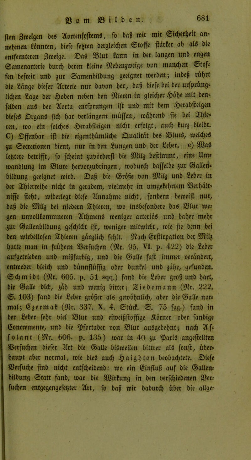 (len Broeigen be$ tfortenfoflem*, fo baf wir mit «Sicherheit an* nehmen fonnten, biefe festen begleichen (Stoffe flatfet ab als bie entfernteren jjweige. £)aei 33lut fann in bet langen unb engen (Samenarterie burcfy beten fleine 9?eben$weige von manchen Stof* fen befreit unb jur ©amenbilbung geeignet werben-, inbefj rührt bie Hange biefer Arterie nur bavon i>et, bafj bie|e bei bet utfprüng* licken Sage bet ^poben neben ben Vieren in gleitet Sp6f)t mit ben* felben aus ber 2forta entfprungen ifl unb mit bem ^erabfteigen biefeS £)rgan$ ftdf> f>at verlängern muffen, wdfjrenb fte bei 2$fe* ren, wo ein folcbeS 4?etabfleigen nicfjt erfolgt, aud) furj bleibt. C) Offenbar ifl bie eigentümliche Qualität be$ S3lute>, welches ju ©ecretionen bient, nur in ben Hungen unb ber Heber. e) 2Ba$ leitete betrifft, fo fcfyeint juvorberfl bie CDlilj beflimmt, eine Um* wanblung im 33lute fjervorjubringen, woburd) baffelbe jur ©allen* bilbung geeignet wirb. 25afj bie ©rdfje von CO^ilj unb Hebet in ber 5Tl)ierreil)e nicht in gerabem, vielmehr in umgefebttem SSerljdlt* niffe fiel)t, noiberlegt biefe Annahme nicht, fonbern beweifl nur, bafj bie SDftlj bei niebern Silieren, wo inSbefonbere ba$ SSlut we* gen unvollfommneren 2ftf)men$ weniger arteriös unb baljer mehr jur ©allenbilbung gefdjicft ifl, weniger mitwirft, wie fte benn bei ben wirbellofen Spieren gdnjlid) fehlt. 91acb ©pflirpation ber SDlilj batte man in frühem S3etfucben (9?r. 95. VI. p. 422) bie Hebet aufgetrieben unb mijjfarbig, unb bie ©alle fafl immer veranbert, entweber bleich unb bünnflüfftg ober bunfel unb jdlje, gefunben. ©djmibt (SRr. 605. p. 51 sqq.) fanb bie Heber grofj unb fjart, bie ©alle bief, jdf) unb wenig bitter-, Sie bemann (9?r. 222. ©. 103) fanb bie Hebet gtöfer als gewöhnlich, aber bie ©alle nor* mal} ßjermaf (S'lr. 337. X. 4. ©tücf. ©. 75 fgg.) fanb in ber Hebet fef)t viel 33lut unb eiroeijjflofftge Äorner ober fanbige ßoncremente, unb bie ^Pfortaber von S3lut auSgebebnt; nach 2ff* folant (91r. 606. p. 135) war in 40 ju *PariS angeflellten S3etfud)en biefer 2£rt bie ©alle bisweilen bittrer als fonjl, über* baupt aber normal, wie bieö auch ^)aigl)ton beobachtete. £)iefe S3erfucbe ftnb nicht entfeheibenb: wo ein ßinflufj auf bie ©allen* bilbung ©tatt fanb, war bie SBirfung in ben verfebiebenen S3er= fuchen entgegengefegter 2ftt, fo bafj wir babutch über bie allge*