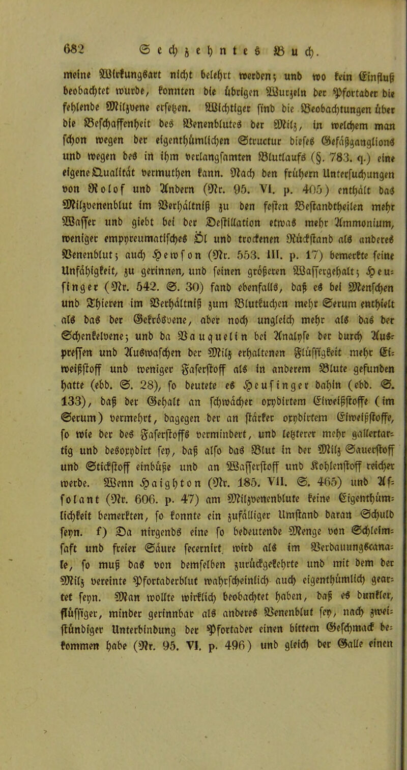 ©ed;jel)ntet> *B u ch- meine SDßfcfungeeict nfd)t belehrt »erben; unb wo fein Einfluß beobachtet würbe, fonnten bie übrigen SLiSucjeln ber «pfortaber bie fehlenbc SWitjoene erfe&en. SBichtiger finb bie Beobachtungen über bie Befchaffenheit bes BenenbluteS ber g»ilj, in welchem man fchon wegen bet eigentümlichen ©tructur biefeS ©efdßganglionS unb wegen beS in ihm oerlangfamten Blutlaufs (§. 783. q.) eine eigene Dualität »ermuthen fann. 9lad) ben frühem Unterfuchungen »on 9iolof unb 2(nbern (9?r. 95. Vi. p. 405) enthält ba$ Sfliljoenenblut im Berhältnifj ju ben fe|?en Beftanbtheilen mehr SOBaffer unb giebt bet ber Deputation etwa« mehr Ammonium, weniger emppreumatifcheS Dl unb troefenen SRücfffanb als «nbereS Benenblut; aud) Jpewfon (9?r. 553. III. p. 17) bemerfte feine Unfähigfeit, ju gerinnen, unb feinen größeren SDBaffetgef>att; dpeu; finget (9?r. 542. ©. 30) fanb ebenfalls, baß e$ bei 9ftenfchen unb Shieren im Berhältniß $um Blutc'udjcn mehr ©erum enthielt als baS ber ©cfräSoene, aber noch ungleich mehr als baS ber ©chenfeloene; unb ba Bauguelin bei 2(nalpfe bet burd) 2lu$- preffen unb 2luSwafd)en ber SJfilj erhaltenen glüfftgfeit mehr Cfü weißfioff unb weniger gaferffoff als in anberem Blute gefunben hatte (ebb. ©. 28), fo beutete eS Jpeufinger bat)in (ebb. ©. 133), baß ber ©ehalt an fchwächer ojjpbirtem Griweißftoffe (im ©erum) vermehrt, bagegen ber an ftärfer oppbirfem ©iwefßffoffe, fo wie ber beS gaferjfoffS »erminbert, unb le&teret mehr gaHertars tig unb beSorpbirt fep, baß alfo baS Blut in ber Sttilj ©auerßioff unb ©tieffioff einbüße unb an 3Safferftoff unb Äohlenjloff reicher werbe. SBenn dpaighton (5^r. 185. VII. @. 465) unb 21 f= folant (9?r. 606. p. 47) am Sftiljoenenblufe feine @igenthüm: lichfeit bemerften, fo fonnte ein jufälliger llmpanb barart ©chulb fepn. f) Da nirgenbS eine fo bebeutenbe Stenge oon ©chleim= faft unb freier ©äure fecernirt. wirb als im Berbauung$cana= le, fo muß baS oon bemfelben jurüefgefehrte unb mit bem ber Sftilj oereinte $pfortaberblut wahrfcheinlid) auch eigentümlich gear= tet fepn. ?JÄan wollte wirtlich beobachtet haben, baß eS bunfler, flüfftger, mtnber gerinnbar alS anbereS Benenblut fep, nach jtoei= flünbiger Unterbinbung ber spfortaber einen bittem ©efd)ma<f be= fommen f)abe (9?r. 95. VI. p. 496) unb gleich ber ©alle einen