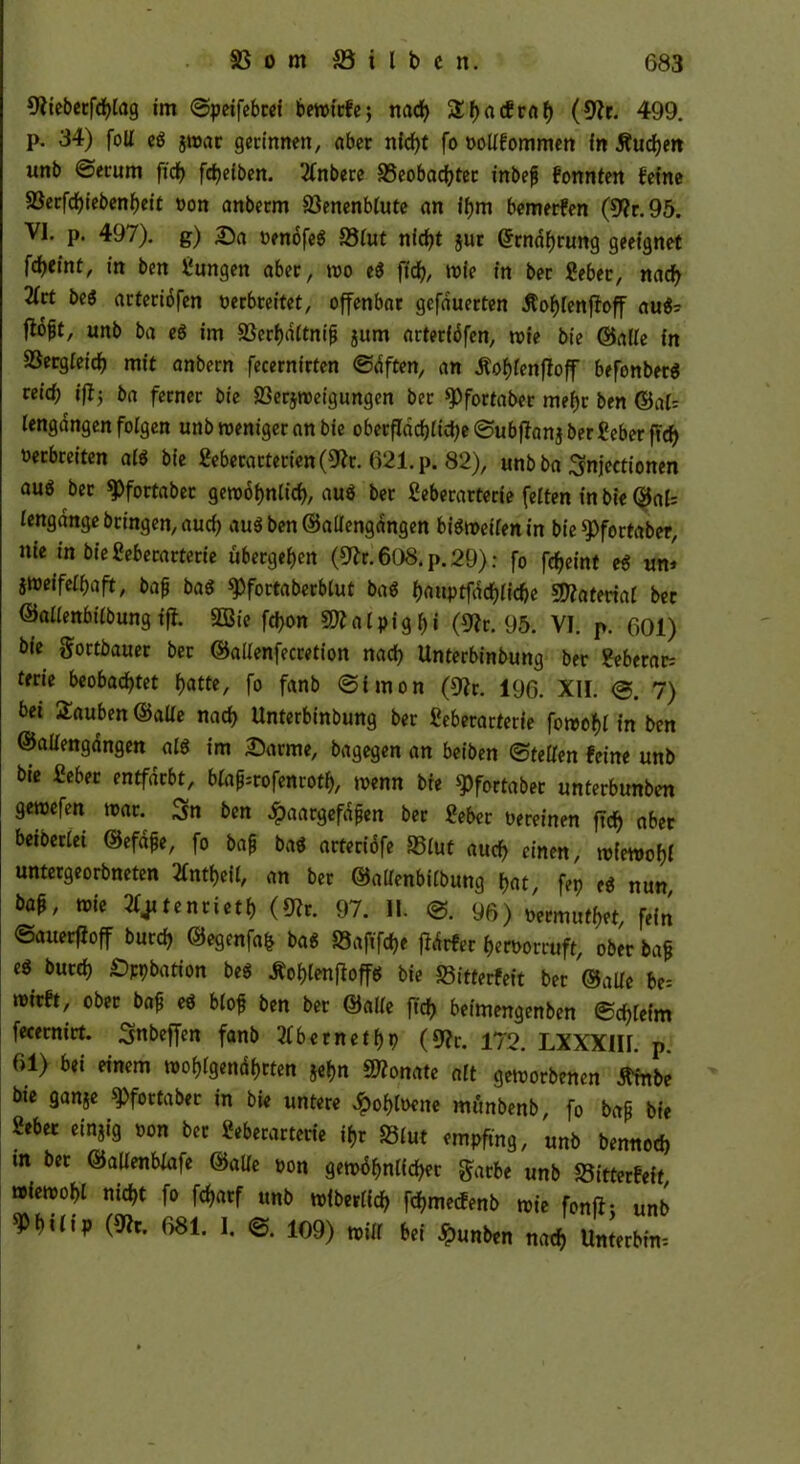 9?iebetfchlag tm ©peifebrei bewtcfc; nad) 5X()acEcfl^ (9?r. 499. p. 34) foll e« $war gerinnen, aber nicht fo oollfommen in Äußert unb ©erum ftrf> fctjeiben. 2fnbere »eobachter inbefj fonnten feine »erfchiebenheit oon anberm S3enenb(ute an ihm bemerken (9?r.95. VI. p. 497). g) Da oenöfe« »lut nicht jur ©rnahrung geeignet fd)tint, in bcn iungen aber, wo e« ftch, wie in ber gebet, nach 2Irt be« arteriöfen oerbreitet, offenbar gefduerten Äohlenjfoff au«? ftoft, unb ba e« im »erhdltnifj jum arteriöfen, wie bie ©alle in SSergieicf) mit anbern fecernirten ©dften, an Äohfenffoff befenber« reid; ifij ba ferner bie »erjweigungen ber ^fortaber mehr ben ©oft lengöngen folgen unb weniger an bie obetflachltd)e©ubfIanjbergeberftch oerbreiten al« bie geberarterien(9?r. 621. p. 82), unb ba Snjcctionen au6 ber 9>fortabec gewöhnlich, au« ber geberarterie feiten in bie ©al= lengange bringen, auch au«ben@allengdngen bisweilen in bie $)fortaber, nie in bie geberarterie ubergehen (9&60$'p.26); fo fcheint e* um zweifelhaft, fcafj ba« spfortaberblut ba« hauptfdchliche Material bec ©allenbtlbung iff. 9Bie fchon 9Äalpigf)i (9?r. 95. VI. p. 601) bie gortbauer ber ©ailenfecretion nach Unterbinbung ber geberat: terie beobachtet hatte, fo fanb ©iraon (9?r. 196. XII. ©. 7) bet tauben ©alle nach Unterbinbung ber geberarterie fowohl in ben ©allengdngen al« im Darme, bagegen an beiben ©teilen feine unb bte gebet entfärbt, bla^rofenroth, wenn bie ^fortaber unterbunben gewefen war. Sn ben #aargefdjjen ber gebet oereinen ftd) aber betberlet ©efa£e, fo baß ba« arteriöfe »lut auch einen, wiewohl untergeorbneten 2fntheil, an ber ©allenbilbung hat, fep e« nun W, toie ^tenrieth (*Rr. 97. II. ©. 96) oermuthet, fein ©auerfioff burch ©egenfafc ba« »aftfche fidrfer heroorruft, ober baß e« burch Ration be« Äohlenfloffef bie »itterfeit ber ©alle be= wirft, ober baß e« bloß ben ber ©alle ftch beimengenben ©chleim fecernirt. Snbeffen fanb tfbernethp (9?r. 172. LXXXIII. p. 61) bei einem wohlgenährten jehn Monate alt geworbenen tfmbe bie ganje ^fortaber in bie untere dpohloene mfinbenb, fo baß bie gebet einzig oon ber geberarterie ihr »lut empfing, unb bennod) in ber ©allenblafe ©alle oon gewöhnlicher $arbe unb »itterfeit wiewohl nicht fo fcharf unb wiberlich fehmeefenb wie fonft: unb Philip (9?r. 681. I. ©. 109) will bei Jpunben nach Unterbm-